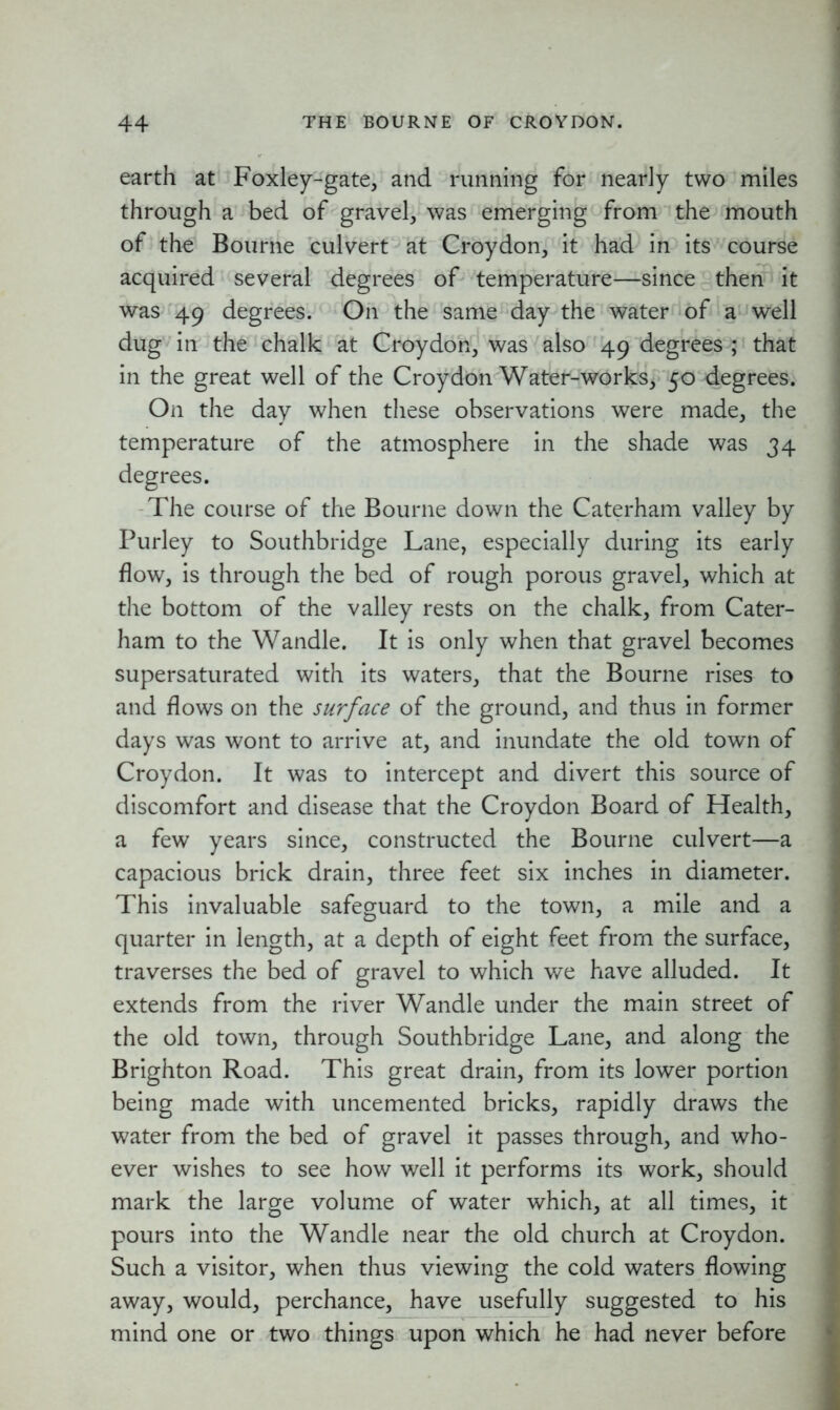 earth at Foxley-gate, and running for nearly two miles through a bed of gravel, was emerging from the mouth of the Bourne culvert at Croydon, it had in its course acquired several degrees of temperature—since then it was 49 degrees. On the same day the water of a well dug in the chalk at Croydon, was also 49 degrees ; that in the great well of the Croydon Water-works, 50 degrees. On the day when these observations were made, the temperature of the atmosphere in the shade was 34 degrees. The course of the Bourne down the Caterham valley by Purley to Southbridge Lane, especially during its early flow, is through the bed of rough porous gravel, which at the bottom of the valley rests on the chalk, from Cater- ham to the Wandle. It is only when that gravel becomes supersaturated with its waters, that the Bourne rises to and flows on the surface of the ground, and thus in former days was wont to arrive at, and inundate the old town of Croydon. It was to intercept and divert this source of discomfort and disease that the Croydon Board of Health, a few years since, constructed the Bourne culvert—a capacious brick drain, three feet six inches in diameter. This invaluable safeguard to the town, a mile and a quarter in length, at a depth of eight feet from the surface, traverses the bed of gravel to which we have alluded. It extends from the river Wandle under the main street of the old town, through Southbridge Lane, and along the Brighton Road. This great drain, from its lower portion being made with uncemented bricks, rapidly draws the water from the bed of gravel it passes through, and who- ever wishes to see how well it performs its work, should mark the large volume of water which, at all times, it pours into the Wandle near the old church at Croydon. Such a visitor, when thus viewing the cold waters flowing away, would, perchance, have usefully suggested to his mind one or two things upon which he had never before