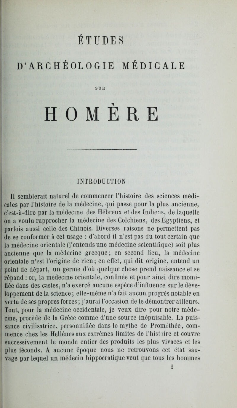 ÉTUDES D’ARCHÉOLOGIE MÉDICALE SUR HOMÈRE INTRODUCTION II semblerait naturel de commencer Uhistoire des sciences medi- cales par l’histoire de la médecine, qui passe pour la plus ancienne, c’est-à-dire par la médecine des Hébreux et des Indiens, de laquelle on a voulu rapprocher la médecine des Colchiens, des Égyptiens, et parfois aussi celle des Chinois. Diverses raisons ne permettent pas de se conformer à cet usage : d’abord il n’est pas du tout certain que I la médecine orientale (j’entends une médecine scientifique) soit plus ^ ancienne que la médecine grecque; en second lieu, la médecine orientale n’est l'origine de rien; en effet, qui dit origine, entend un point de départ, un germe d’où quelque chose prend naissance et se ' répand : or, la médecine orientale, confinée et pour ainsi dire momi- fiée dans des castes, n’a exercé aucune espèce d’influence sur le déve- loppement de la science; elle-même n’a fait aucun progrès notable en I vertu de ses propres forces ; j’aurai l’occasion de le démontrer ailleurs. Tout, pour la médecine occidentale, je veux dire pour notre méde- I cine, procède de la Grèce comme d’une source inépuisable. La puis- , sance civilisatrice, personnifiée dans le mythe de Prométhée, com- I inence chez les Hellènes aux extrêmes limites de l’histoire et couvre I successivement le monde entier des produits les plus vivaces et les plus féconds. A aucune époque nous ne retrouvons cet état sau- 1 vage par lequel un médecin hippocratique veut que tous les hommes