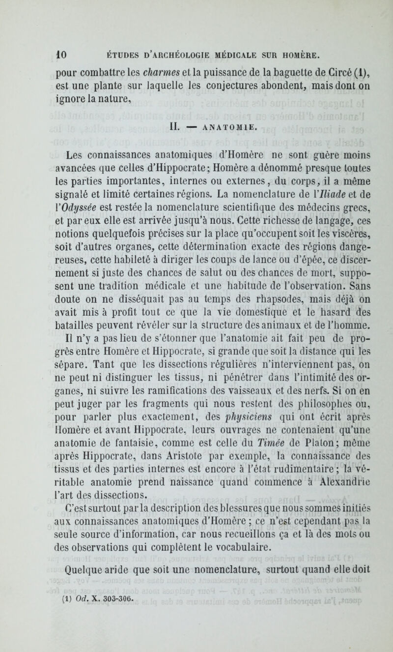 pour combattre les charmes et la puissance de la baguette de Circé (1), est une plante sur laquelle les conjectures abondent, mais dont on ignore la nature, II. — ANATOMIE. Les connaissances anatomiques d’Homère ne sont guère moins avancées que celles d’Hippocrate; Homère a dénommé presque toutes les parties importantes, internes ou externes, du corps, il a même signalé et limité certaines régions. La nomenclature de Vlliade et de VOdyssée est restée la nomenclature scientifique des médecins grecs, et par eux elle est arrivée jusqu’à nous. Cette richesse de langage, ces notions quelquefois précises sur la place qu’occupent soit les viscères, soit d’autres organes, cette détermination exacte des régions dange- reuses, cette habileté à diriger les coups de lance ou d’épée, ce discer- nement si juste des chances de salut ou des chances de mort, suppo- sent une tradition médicale et une habitude de l’observation. Sans doute on ne disséquait pas au temps des rhapsodes, mais déjà on avait mis à profit tout ce que la vie domestique et le hasard des batailles peuvent révéler sur la structure des animaux et de l’homme. Il n’y a pas lieu de s’étonner que l’anatomie ait fait peu de pro- grès entre Homère et Hippocrate, si grande que soit la distance qui les sépare. Tant que les dissections régulières n’interviennent pas, on ne peut ni distinguer les tissus, ni pénétrer dans l’intimité des or- ganes, ni suivre les ramifications des vaisseaux et des nerfs. Si on en peut juger par les fragments qui nous restent des philosophes ou, pour parler plus exactement, des 'physiciens qui ont écrit après Homère et avant Hippocrate, leurs ouvrages ne contenaient qu’une anatomie de fantaisie, comme est celle du Timée de Platon; môme après Hippocrate, dans Aristote par exemple, la connaissance des tissus et des parties internes est encore à l’état rudimentaire ; la vé- ritable anatomie prend naissance quand commence à Alexandrie l’art des dissections. C’est surtout par la description des blessures que nous sommes initiés aux connaissances anatomiques d’Homère ; ce n’est cependant pas la seule source d’information, car nous recueillons ça et là des mots ou des observations qui complètent le vocabulaire. Quelque aride que soit une nomenclature, surtout quand elle doit (1) Od. X. 303-306.