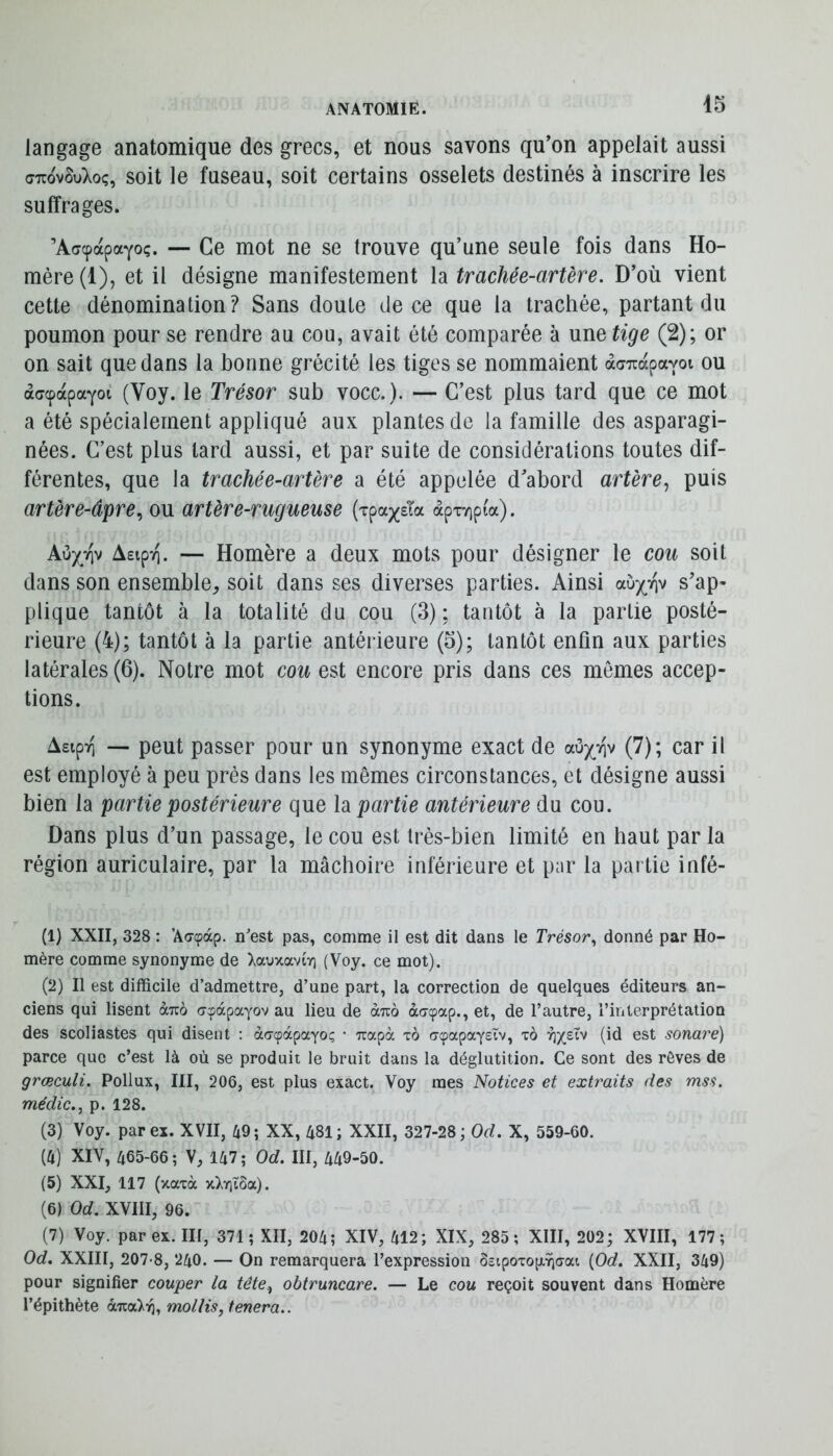 langage anatomique des grecs, et nous savons qu’on appelait aussi ffTTovSuXoç, soit le fuseau, soit certains osselets destinés à inscrire les suffrages. ’Aacpapayoç. — Ce mot ne se trouve qu’une seule fois dans Ho- mère (1), et il désigne manifestement la trachée-artère. D’où vient cette dénomination? Sans doute de ce que la trachée, partant du poumon pour se rendre au cou, avait été comparée à une tige (2); or on sait que dans la bonne grécité les tiges se nommaient àa-Trapavoi ou aacpdcpaYoi (Voy. le Trésor sub voce.). — C’est plus tard que ce mot a été spécialement appliqué aux plantes de la famille des asparagi- nées. C’est plus tard aussi, et par suite de considérations toutes dif- férentes, que la trachée-artère a été appelée d’abord artère^ puis artère-âpre^ ou artère-rugueuse {xpaxsla àpxvipia). Au/tiv AapTi. — Homère a deux mots pour désigner le cou soit dans son ensemble^, soit dans ses diverses parties. Ainsi aù^Viv s’ap- plique tantôt à la totalité du cou (3); tantôt à la partie posté- rieure (4); tantôt à la partie antérieure (5); tantôt enfin aux parties latérales (6). Notre mot cou est encore pris dans ces mêmes accep- tions. Asipii — peut passer pour un synonyme exact de oiuyr\y (7); car il est employé à peu près dans les mêmes circonstances, et désigne aussi bien la partie postérieure que la partie antérieure du cou. Dans plus d’un passage, le cou est très-bien limité en haut par la région auriculaire, par la mâchoire inférieure et par la partie infé- (1) XXII, 328 : ’Ac^àp. nest pas, comme il est dit dans le Trésor., donné par Ho- mère comme synonyme de XauxavtY) (Voy. ce mot). (2) Il est difficile d’admettre, d’une part, la correction de quelques éditeurs an- ciens qui lisent àîco c-^àpayov au lieu de àuo àaepap., et, de l’autre, l’interprétation des scoliastes qui disent : àc^àpayo!; • Trapà to cr(papayetv, x6 (id est sonaré) parce que c’est là où se produit le bruit dans la déglutition. Ce sont des rêves de grœculi. Pollux, III, 206, est plus exact. Voy mes Notices et extraits des mss. niédic., p. 128. (3) Voy. par ex. XVII, 49; XX, 481; XXII, 327-28 ; Od. X, 559-60. (4) XIV, 465-66 ; V, 147 ; Od. III, 449-50. (5) XXI, 117 (xaxà x^riiSa). (6) Od. XVIII, 96. (7) Voy. par ex. III, 371 ; XII, 204; XIV, 412; XIX, 285; XIII, 202; XVIII, 177; Od. XXIII, 207-8, 240. — On remarquera l’expression o£tpoxop.9i(7ai {Od. XXII, 349) pour signifier couper la tête^ obtruncare. — Le cou reçoit souvent dans Homère l’épithète mollis, tenera..