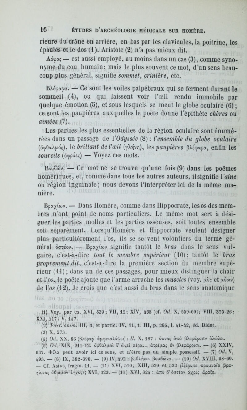 rieure du crâne en arrière, en bas par les clavicules, la poitrine, les épaules et le dos (1). Aristote (2) n a pas mieux dit. Aocpoç— est aussi employé, au moins dans un cas (3), comme syno- nyme du cou humain; mais le plus souvent ce mot, d'un sens beau- coup plus général, signifie sommet, crinière, etc. B>.£cpapa. — Ce sont les voiles palpébraux qui se ferment durant le sommeil (4), ou qui laissent voir l’œil rendu immobile par quelque émotion (5), et sous lesquels se meut le globe oculaire (6) ; ce sont les paupières auxquelles le poète donne Tépithète chères ou aimées (7). Les parties les plus essentielles de la région oculaire sont énumé- rées dans un passage de VOdyssée (8) : Vensemble du globe oculaire (ôcp6a7pLoç), le brillant de l’œil les paupières pXecpapa, enfin les sourcils (ôcppus;) — Voyez ces mots. BwSwv. — Ce mot ne se trouve qu’une fois (9) dans les poèmes homériques, et, comme dans tous les autres auteurs, il signifie Vaine ou région inguinale; nous devons l'interpréter ici de la même ma- nière. Bpaxi'(«v. — Dans Homère, comme dans Hippocrate, les os des mem- bres n'ont point de noms particuliers. Le même mot sert à dési- gner les parties molles et les parties osseuses, soit toutes ensemble soit séparément. Lorsqu’Homère et Hippocrate veulent désigner plus particulièrement l'os, ils se seivent volontiers du terme gé- néral ôffTEov. — Bpax^i'wv signifie tantôt le bras dans le sens vul- gaire, c'est-à-dire tout le membre supérieur (10); tantôt le bras proprement dit, c'est-à-dire la première section du membre supé- rieur (l'J) ; dans un de ces passages, pour mieux distinguer la chair et l’os, le poète ajoute que l’arme arrache les muscles (voy. auç et auwv) de l’os (12). Je crois que c'est aussi du bras dans le sens anatomique r (1) Voy. par ex. XVI, 339; VII, 12; XIV, 465 (cf. Od. X, 559-CO); VIII, 325-26; • XXI, 117; V, 147. (2) Part. anim. III, 3, et partie. IV, 11, t. III, p. 296, 1. 41-42, éd. Didot. (3) X, 573. (4) Od. XX. 86 (pXéçap’ àp-cpiy.a);j(t;£i) ; II. X, 187 : utïvo; aTio pXsçàpoùv ôXcoXst. (5) Od. XIX, 211-12. Ô9ÔaX[xol Ô’ wçei xspa... àTp£[i,a; ev pXe(papoiai. — (6) XXIV, 637. <l>îXa peut avoir ici ce senS;, et u’être pas un simple possessif. — (7) Od. V, 493. — (8) IX, 382-390. — (9) IV, 492 : PîêXriXsi ^ougwva. — (10) Od. XVIII, 68-69. — Cf. Asius, fragra. 11. — (11) XVI, 510; XIII, 529 et 532 (â^épuert Tipupoto ppa- Xiovo; ôêptp-ov ey/o?); 323. — (12) XVI, 324 : àuo b' bmiov àxpi; àpa^s.