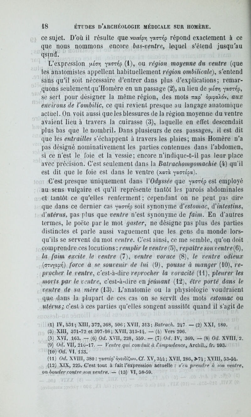 ce sujet. D’où il résulte que veiaipv) répond exactement à ce que nous nommons encore bas-ventre, lequel s’étend jusqu’au qsind. L’expression [xeot) (1), ou région moyenne du ventre (que les anatomistes appellent habituellement région ombilicale), s’entend sans qu’il soit nécessaire d’entrer dans plus d’explications; remar- ,quons seulement qu’Homére en un passage (2), au lieu de (xéctt) yacxTip, se sert pour désigner la même région, des mots Ttap’ ôfxcpaXov, aux environs de Vombilic, ce qui revient presque au langage anatomique actuel. On voit aussi que les blessures de la région moyenne du ventre avaient lieu à travers la cuirasse (3), laquelle en effet descendait plus bas que le nombril. Dans plusieurs de ces passages, il est dit que les entrailles s’échappent à travers les plaies; mais Homère n’a pas désigné nominativement les parties contenues dans l’abdomen, si ce n’est le foie et la vessie; encore n’indique-t-il pas leur place avec précision. C’est seulement dans la Batrachomyomachie (4) qu’il est dit que le foie est dans le ventre (xaxà ya^x^pa). C’est presque uniquement dans ïOdyssée que yaaxTip est employé au sens vulgaire et qu’il représente tantôt les parois abdominales et tantôt ce qu’elles renferment; cependant on ne peut pas aire que dans ce dernier cas yaaxTip soit synonyme d^estomac, d’intestms, d’utérus, pas plus que ventre n’est synonyme de faim. En d’autres termes, le poète par le mot gaster, ne désigne pas plus des parties distinctes et parle aussi vaguement que les gens du monde lors- qu’ils se servent du mot ventre. C’est ainsi, ce me semble, qu’on doit comprendre ces locutions : remplir le ventre(o), repaîtresonventre{6), la faim excite le ventre il), ventre vorace (8), le ventre odieux (axuYspvi) force à se souvenir de lui (9), pousse à manger (10), re- procher le ventre, c’est-à-dire reprocher la voracité (il), pleurer les morts par le ventre, c’est-à-dire en jeûnant (12), être porté, dans le ventre de sa mère (13). L’anatomie ou la physiologie voudraient (lue dans la plupart de ces cas on se servît des mots estomac ou utérus; c’est à ces parties qu’elles songent aussitôt quand il s’agit de (I) IV, 531; XIII, 372, 368, 506 ; XVII, 313; Batrach. 2kl. — (2) XXI, 180. (3) XIII, 371-72 et 397-98; XVII, 313-14. — (4) Vers 206. (3) XVI, 163. — (6) Od. XVII, 228, 559. — (7) Od. IV, 369. — (8) Oà. XVIII, 2. (9) Od. VII, 216-17. — Ventre qui conduit à l’impudence, Arcliil., fr. 103. (10) Od. VI, 133. (II) Od. XVIII, 380 : yacTTEp’ ôveiôiÇwv. Cf. XV, 344 ; XVII, 286, ^-74 ; XVIII, 53-54. (12) XIX, 225. C’est tout à fait l’expression actuelle : s’en prendre à son ventre, ow bouder contre son ventre. — (13) VI, 58-59.