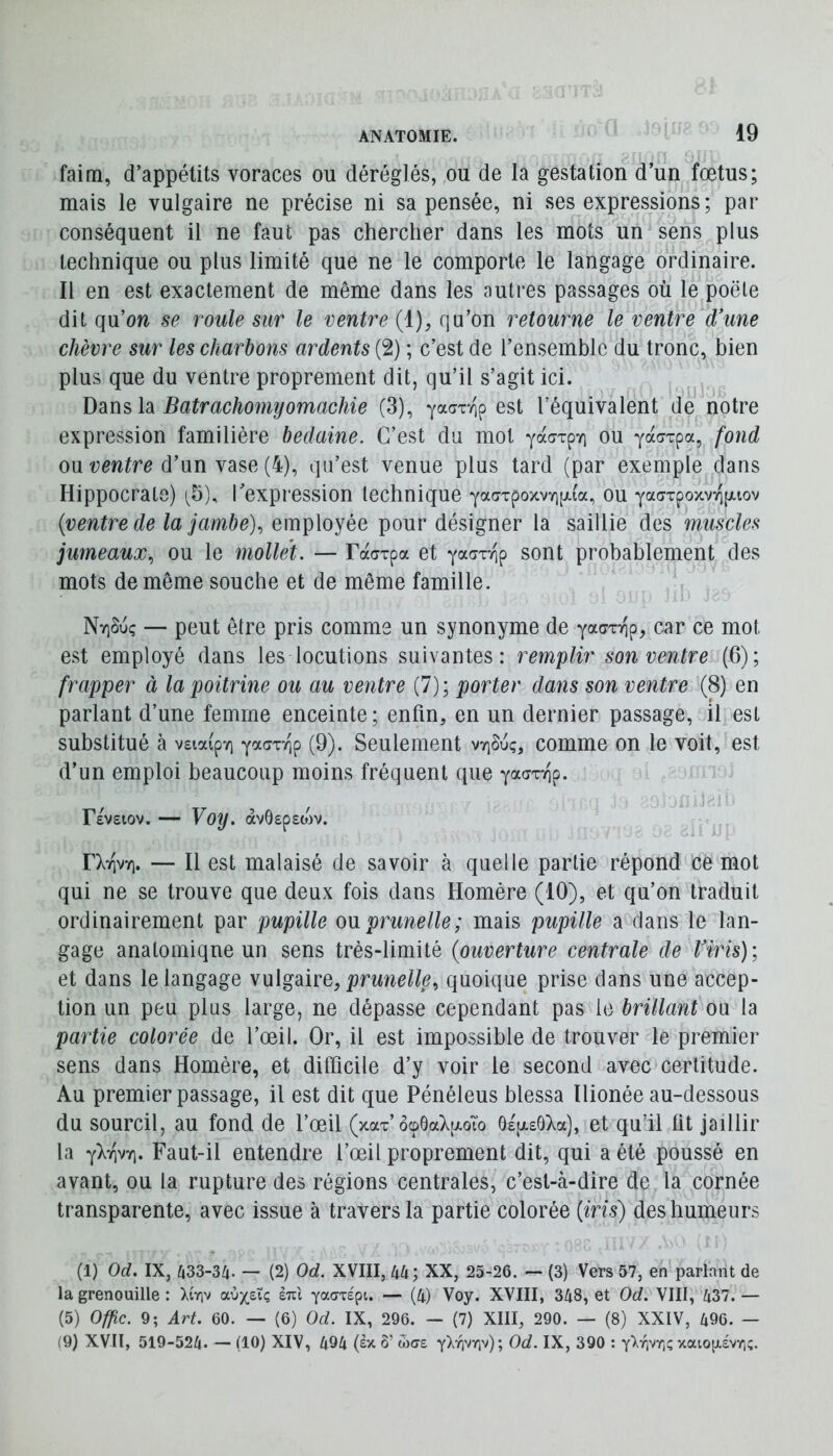 faim, d’appétits voraces ou déréglés, ou de la gestation d’un fœtus; mais le vulgaire ne précise ni sa pensée, ni ses expressions ; par conséquent il ne faut pas chercher dans les mots un sens plus technique ou plus limité que ne le comporte le langage ordinaire. Il en est exactement de même dans les autres passages où le poêle dit qu’ow se roule sur le ventre (1), qu’on retourne le ventre d'une chèvre sur les charbons ardents (2) ; c’est de l’ensemble du tronc, bien plus que du ventre proprement dit, qu’il s’agit ici. Ddiüs h Batrachomyomachie (3), yaar/ip est l’équivalent de notre expression familière bedaine. C’est du mot yacrTp-/] ou yacTpa, fond on ventre d’nn \2ise {h), qu’est venue plus tard (par exemple dans Hippocrate) i5), l'expression technique YaaxpoxvYKxi'a, ou yaaTpoxvTipuov {ventre de la jambe)., employée pour désigner la saillie des muscles jumeaux., ou le mollet. — raarpa et ya^xTip sont probablement des mots de même souche et de même famille. NyjSuç — peut être pris comme un synonyme de yacjTTip, car ce mot est employé dans les locutions suivantes: remplir son ventre (6); frapper à lapoitrme ou au ventre (7); porter dans son ventre (8) en parlant d’une femme enceinte; enfin, en un dernier passage, il est substitué à vsmp'/i yadTvip (9). Seulement vt]Suç, comme on le voit, est d’un emploi beaucoup moins fréquent que yacTT-op. FeVEIOV. yoy. àvÔEpEOJV. FXtivyi. — Il est malaisé de savoir à quelle partie répond ce mot qui ne se trouve que deux fois dans Homère (10), et qu’on traduit ordinairement par pupille on prunelle; mais pupille a clans le lan- gage anatomique un sens très-limité {ouverture centrale de l'iris); et dans le langage vulgaire, prunelle., quoique prise dans une accep- tion un peu plus large, ne dépasse cependant pas le brillant ou la partie colorée de l’œil. Or, il est impossible de trouver le premier sens dans Homère, et difficile d’y voir le second avec certitude. Au premier passage, il est dit que Pénéleus blessa llionée au-dessous du sourcil, au fond de l’œil (xax ocpôaXpt-oTo ÔE'piEÔXa), et qu’il lit jaillir la -^Irivri. Faut-il entendre l’œil proprement dit, qui a été poussé en avant, ou la rupture des régions centrales, c’est-à-dire de la cornée transparente, avec issue à travers la partie colorée {iris) des humeurs (1) Od. IX, ^33-3/j. — (2) Od. XVIII, UU; XX, 25-26. — (3) Vers 57, en parlant de la grenouille : \ir\v a.ùysXc, eui YaaTÉpi. — (4) Voy. XVIII, 348, et Od. VIII, 437. — (5) Offic. 9; Art. 60. — (6) Od. IX, 296. — (7) XIII, 290. — (8) XXIV, 496. — (9) XVII, 519-524. — (10) XIV, 494 (ex ô’ tocre Od. IX, 390 : xaiop,ÉvYi;.