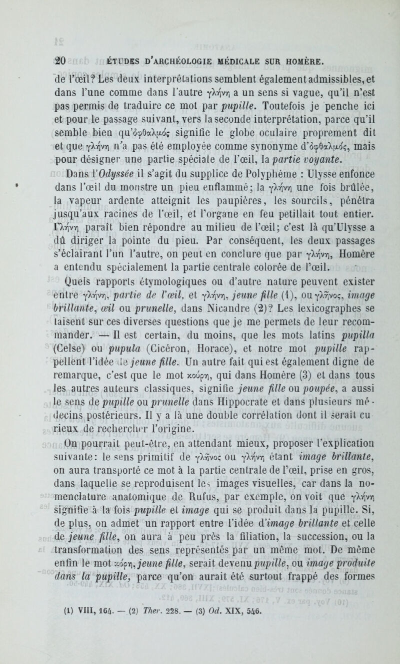 de rceil?Les deux interprétations semblent également admissibles, et dans l’une comme dans l’autre a un sens si vague, qu’il n’est pas permis de traduire ce mot par pupille. Toutefois je penche ici et pour le passage suivant, vers la seconde interprétation, parce qu’il semble bien qu’6cp6aVo; signifie le globe oculaire proprement dit et que yXiiv?) n'a pas été employée comme synonyme d’ôcpôaV^ç, mais pour désigner une partie spéciale de l’œil, la partie voyante. Dans ïOdyssée il s’agit du supplice de Polyphéme : Ulysse enfonce dans l’œil du monstre un pieu enflammé; la yXrjvy) une fois brûlée, la vapeur ardente atteignit les paupières, les sourcils, pénétra jusqu’aux racines de l’œil, et Torgane en feu pétillait tout entier. D^TqvT) paraît bien répondre au milieu de l’œil; c’est là qu’ülysse a dû diriger la pointe du pieu. Par conséquent, les deux passages s’éclairant l’un l’autre, on peut en conclure que par yX^iw), Homère a entendu spécialement la partie centrale colorée de l’œil. Quels rapports étymologiques ou d’autre nature peuvent exister entre yXvivv], partie de Vœil, et yXrivY), jeune fille (1), ouyXrivo;, image brillante, œil ou prunelle, dans Nicandre (2)? Les lexicographes se taisent sur ces diverses questions que je me permets de leur recom- mander. — Il est certain, du moins, que les mots latins pupilla (Gelse) ou pupula (Cicéron, Horace), et notre mot pupille rap- pellent l’idée Ciô jeune fille. Un autre fait qui est également digne de remarque, c’est que le mot xoupy), qui dans Homère (3) et dans tous les autres auteurs classiques, signifie jeune fille ovl poupée, a aussi le sens de pupille ou prunelle dans Hippocrate et dans plusieurs raé • decins postérieurs. Il y a là une double corrélation dont il serait eu rieux de recherch(>r l’origine. On pourrait peut-être, en attendant mieux, proposer l’explication suivante: le sens primitif de yX^voç ou y)^7ivr, étant image brillante, on aura transporté ce mot à la partie centrale de l’œil, prise en gros, dans laquelle se reproduisent les images visuelles, car dans la no- menclature anatomique de Rufus, par exemple, on voit que yX^ivr, signifie à la fois pupille et image qui se produit dans la pupille. Si, de plus, on admet un rapport entre l’idée à’image brillante et celle de jeune fille, on aura à peu près la filiation, la succession, ou la transformation des sens représentés par un même mot. De même enfin le mot y.6^r\, jeune fille, serait deyeimpupille, ou image produite dans la pupille, parce qu’on aurait été surtout frappé des formes (1) VIH, m. — (2) Ther. 228. — (3) Od. XIX, 5^6.