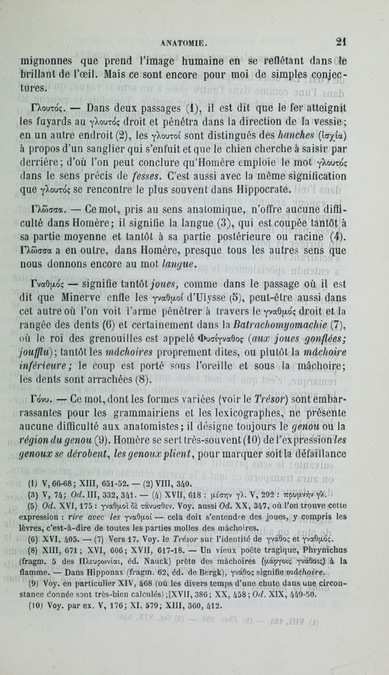 mignonnes que prend l’image humaine en se reflétant dans le brillant de l’œil. Mais ce sont encore pour moi de simples conjec- tures. f rXouToç. — Dans deux passages (1), il est dit que le fer atteignit les fuyards au yXouToç droit et pénétra dans la direction de la vessie; en un autre endroit (2), les yXouToi sont distingués des hanches à propos d’un sanglier qui s’enfuit et que le chien cherche à saisir par derrière; d’où l’on peut conclure qu’Homère emploie le mot y^ouTo; dans le sens précis de fesses. C’est aussi avec la même signification que yXouToç se rencontre le plus souvent dans Hippocrate. i i. rXwaaa. — Ce mot, pris au sens anatomique, n’offre aucune diffi- culté dans Homère; il signifie la langue (3), qui est coupée tantôt à sa partie moyenne et tantôt à sa partie postérieure ou racine (4). rXwaca a en outre, dans Homère, presque tous les autres sens que nous donnons encore au mot langue. FvaôfjLoç — signifie tmiùi joues, comme dans le passage où il est dit que Minerve enfle les yvaôpt d’Ulysse (5), peut-être aussi dans cet autre où l’on voit l’arme pénétrer à travers le yva6[ji.oç droit et la rangée des dents (6) et certainement dans la Batrachomyomachie (7), où le roi des grenouilles est appelé d>uai'yva6oç (aMx joues gonflées; joufflu); tantôt les mâchoires proprement dites, ou plutôt la mâchoire inférieure; le coup est porté sous l’oreille et sous la mâchoire; les dents sont arrachées (8). Tovu. — Ce mot, dont les formes variées (voir le Trésor) sont embar- rassantes pour les grammairiens et les lexicographes, ne présente aucune difficulté aux anatomistes; il désigne toujours le genou ou la région du genou (9). Homère se sert très-souvent (10) de l’expression les genoux se dérobent^ les genoux plient, pour marquer soit la défaillance (1) v, 66-68; XIII, 651-52. — (2) VIII, 340. (3) V, 74; Od. III, 332, 341. — (4) XVII, 618 : [xécrriv yl. V, 292 : TrpujxVYiv y>. (5) Od. XVI, 175 : yva6|jLot 6è xàvuaôsv. Voy. aussi Od. XX, 347, où l'on trouve cette expression : rire avec les yva0p.ot — cela doit s’entendre des joues, y compris les lèvres, c’est-à-dire de toutes les parties molles des mâchoires. (6) XVI, 405. — (7) Vers 17. Voy. le Trésor sur l’identité de yvàôoç et yvaOjxoç. (8) XIII, 671; XVI, 606; XVII, 617-18. — Un vieux poëte tragique, Phrynichus (fragm. 5 des nXeupwviat, éd. Nauck) prête des mâchoires ((xapyou; yvàôotç) à la flamme. — Dans Hipponax (fragm. 62, éd. de Bergk), yvàôoç signifie mâchoire. (9) Voy. en particulier XIV, 468 (où les divers temps d’une chute dans une circon- stance donnée sont très-bien calculés) ;tXVlI, 386; XX, 458; Od. XIX, 449-50. (10) Voy. par ex. V, 176; XI, 579; XIII, 360, 412.