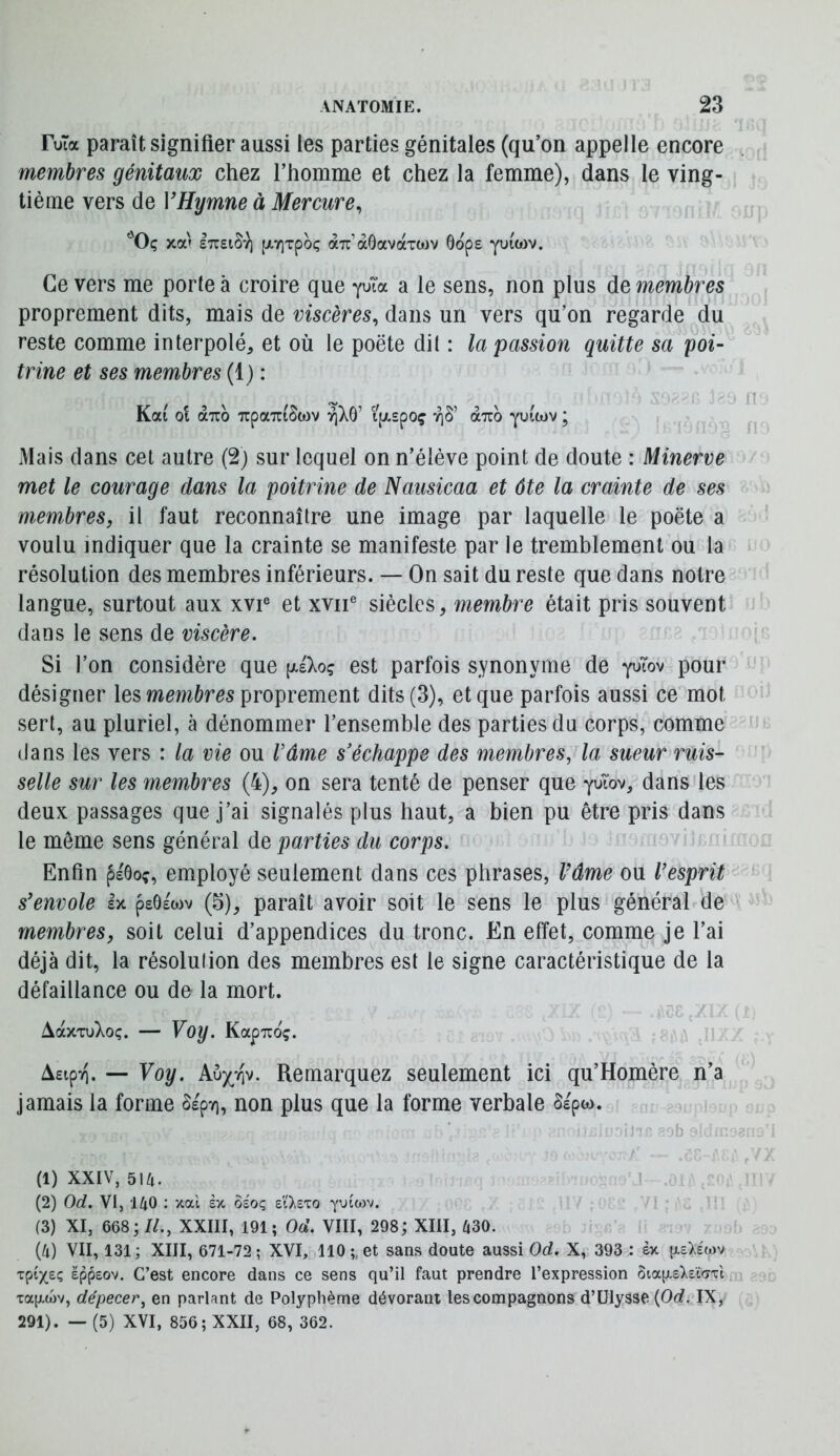 FuTa paraît signifier aussi les parties génitales (qu’on appelle encore membres génitaux chez l’homme et chez la femme), dans le ving- tième vers de VHymne à Mercure^ '■'Oç xa'f ETTEiSv) (jLy]Tpoç aTr’àôavaxoJV Gops yuicov. Ce vers me porte à croire que yuTa a le sens, non plus de membres proprement dits, mais de viscères, dans un vers qu’on regarde du reste comme interpolé, et où le poëte dit : la passion quitte sa poi- trine et ses membres (1) : Kai 01 aTTO TrpaTTiSwv r\)S^ ijjLspoç riS’ duo yuiwv ; Mais dans cet autre (2j sur lequel on n’élève point de doute : Minerve met le courage dans la poitrine de Nausicaa et ôte la crainte de ses membres, il faut reconnaître une image par laquelle le poëte a voulu indiquer que la crainte se manifeste par le tremblement ou la résolution des membres inférieurs. — On sait du reste que dans notre langue, surtout aux xvi® et xviF siècles, membre était pris souvent dans le sens de viscère. Si l’on considère que (xeXoç est parfois synonyme de y^Tov pour désigner les mmôm proprement dits (3), et que parfois aussi ce mot sert, au pluriel, à dénommer l’ensemble des parties du corps, comme dans les vers : la vie ou râme s'échappe des membres, la sueur ruis- selle sur les membres (4), on sera tenté de penser que yuTov, dans les deux passages que j’ai signalés plus haut, a bien pu être pris dans le même sens général de parties du corps. Enfin pEÔoç, employé seulement dans ces phrases, Vâme ou l’esprit s’envole Ix pe6e'ojv (5), paraît avoir soit le sens le plus général de membres, soit celui d’appendices du tronc. En effet, comme je l’ai déjà dit, la résolution des membres est le signe caractéristique de la défaillance ou de la mort. àaxTu)vOç. — Voy. KapTTOç. AEipTi. — Voy. Aux^t^v. Remarquez seulement ici qu’Homère n’a jamais la forme Sepri, non plus que la forme verbale Sspw. :-b (1) XXIV, 514. (2) Od. Vl, 140 : xal ex ôeoç eiXeto yuiwv. (3) XI, 668; //., XXIII, 191; Od. VIII, 298; XIII, 430. (4) VII, 131; XIII, 671-72; XVI, 110;. et sans doute aussi Od. X, 393 : èx {xeXewv xptx£Ç eppeov. C’est encore dans ce sens qu’il faut prendre l’expression ôia[jLEX£ï<7xi xap.a)v, dépecer, en parlant de Polyphème dévorant les compagnons d’Ulysse (Oo?. IX, 291). — (5) XVI, 856; XXII, 68, 362.