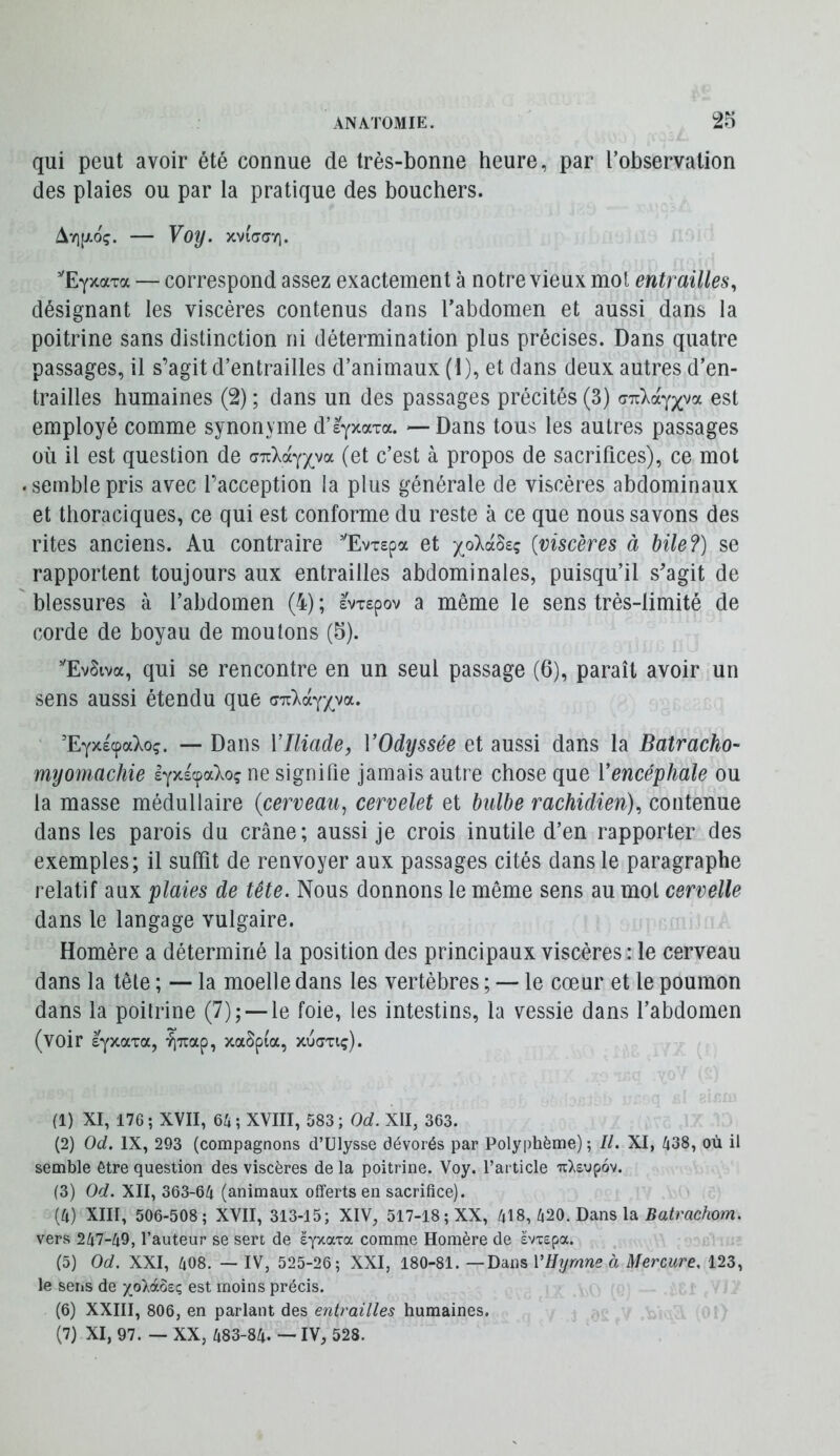 qui peut avoir été connue de très-bonne heure, par l’observation des plaies ou par la pratique des bouchers. Av][xoç. — Voy. xvidayi. ’'EyxaTa — correspond assez exactement à notre vieux mol entrailles, désignant les viscères contenus dans l’abdomen et aussi dans la poitrine sans distinction ni détermination plus précises. Dans quatre passages, il s’agit d’entrailles d’animaux ( I), et dans deux autres d’en- trailles humaines (2) ; dans un des passages précités (3) est employé comme synonyme d’èyxaxa. — Dans tous les autres passages où il est question de GT{ké.-(yya (et c’est à propos de sacrifices), ce mot semble pris avec l’acception la plus générale de viscères abdominaux et thoraciques, ce qui est conforme du reste à ce que nous savons des rites anciens. Au contraire ”EvT£pa et {viscères à bile?) se rapportent toujours aux entrailles abdominales, puisqu’il s’agit de blessures à l’abdomen (4) ; àWpov a même le sens très-limité de corde de boyau de moutons (5). ’'Ev§iva, qui se rencontre en un seul passage (6), paraît avoir un sens aussi étendu que cTzld^'/yoL. ’Eyxscpa);©?. — Dans VIliade, VOdyssée et aussi dans la Batracho- myomachie l^xs^aT^oç ne signifie jamais autre chose que ïencéphale ou la masse médullaire {cerveau^ cervelet et bulbe rachidien), contenue dans les parois du crâne; aussi je crois inutile d’en rapporter des exemples; il suffit de renvoyer aux passages cités dans le paragraphe relatif aux plaies de tête. Nous donnons le même sens au mol cervelle dans le langage vulgaire. Homère a déterminé la position des principaux viscères : le cerveau dans la tête ; — la moelle dans les vertèbres ; — le cœur et le poumon dans la poitrine (7); —le foie, les intestins, la vessie dans l’abdomen (voir âyxaTa, ^Tiap, xaSpia, xudxiç). (1) XI, 176 ; XVII, e>h ; XVIII, 583 ; Od. XII, 363. (2) Od. IX, 293 (compagnons d’Ulysse dévorés par Polyphème); II. XI, 438, où il semble être question des viscères de la poitrine. Voy. l’article uXsupov. (3) Od. XII, 363-64 (animaux offerts en sacrifice). (4) XIII, 506-508; XVII, 313-15; XIV, 517-18; XX, 418, 420. Dans la 5a0’ac4om. vers 247-49, l’auteur se sert de syxaTa comme Homère de svxepa. (5) Od, XXI, 408. — IV, 525-26; XXI, 180-81. —Dans VHyrnne à Mercure. 123, le seiis de xoXàôsç est moins précis. (6) XXIII, 806, en parlant des entrailles humaines,