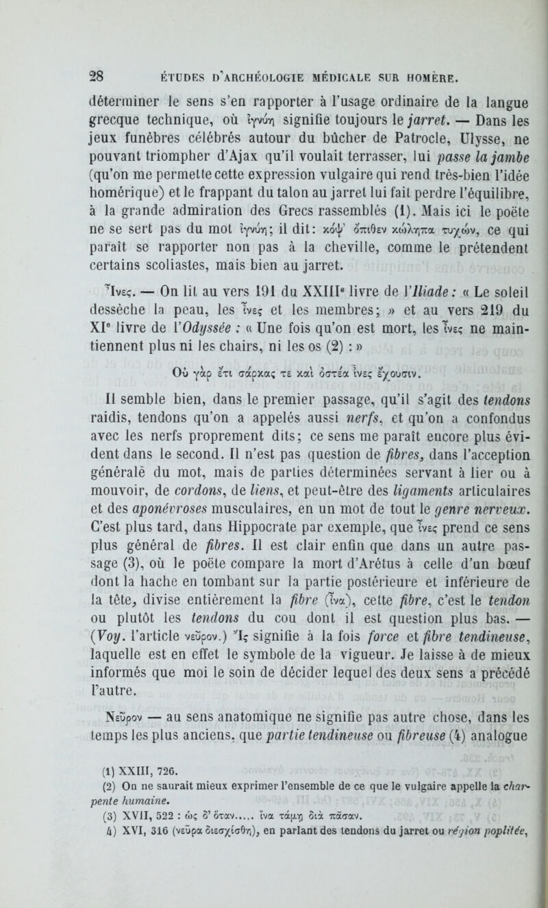 déterminer le sens s’en rapporter à l’usage ordinaire de la langue grecque technique, où iyvuyi signifie toujours le jarret. — Dans les jeux funèbres célébrés autour du bûcher de Patrocle, Ulysse, ne pouvant triompher d’Ajax qu’il voulait terrasser, lui passe la jambe (qu’on me permette cette expression vulgaire qui rend très-bien l’idée homérique) et le frappant du talon au jarret lui fait perdre l’équilibre, à la grande admiration des Grecs rassemblés (1). Mais ici le poète ne se sert pas du mot lyvoyi; il dit: xo^ otuOev xw>vyi'7ra xuywv, ce qui paraît se rapporter non pas à la cheville, comme le prétendent certains scoliastes, mais bien au jarret. Mv£ç. •— On lit au vers 191 du XXIID livre de Vlliade: « Le soleil dessèche la peau, les Tvsç et les membres; j) et au vers 219 du XP livre de l’Odyssée : « Une fois qu’on est mort, les Tveç ne main- tiennent plus ni les chairs, ni les os (2) : » Où yàp £Ti cdcpxa; t£ xai ô(7T£a ivîç sjouca. Il semble bien, dans le premier passage, qu’il s’agit des tendons raidis, tendons qu’on a appelés aussi nerfs, et qu’on a confondus avec les nerfs proprement dits; ce sens me paraît encore plus évi- dent dans le second. Il n’est pas question de fibres, dans l’acception généralè du mot, mais de parties déterminées servant à lier ou à mouvoir, de cordons, de liens, et peut-être des ligaments articulaires et des aponévroses musculaires, en un mot de tout le genre nerveux. C’est plus tard, dans Hippocrate par exemple, que Tveç prend ce sens plus général de fibres. 11 est clair enfin que dans un autre pas- sage (3), où le poète compare la mort d’Arétus à celle d’un bœuf dont la hache en tombant sur la partie postérieure et inférieure de la tête, divise entièrement la fibre (Tva), celte fibre, c’est le tendon ou plutôt les tendons du cou dont il est question plus bas. — {Voy. l’article v£ùpov.) signifie à la fois force et fibre tendineuse, laquelle est en effet le symbole de la vigueur. Je laisse à de mieux informés que moi le soin de décider lequel des deux sens a précédé l’autre. N£ùpov — au sens anatomique ne signifie pas autre chose, dans les temps les plus anciens, que partie tendineuse ou fibreuse (4) analogue (1) XXIII, 726. (2) On ne saurait mieux exprimer l’ensemble de ce que le vulgaire appelle la chai'- pente humaine. (3) XVII, 522 : wç o’ ôvav Iva oià Tràaav. 4) XVI, 316 (veüpa en parlant des tendons du jarret ou région poplitée,