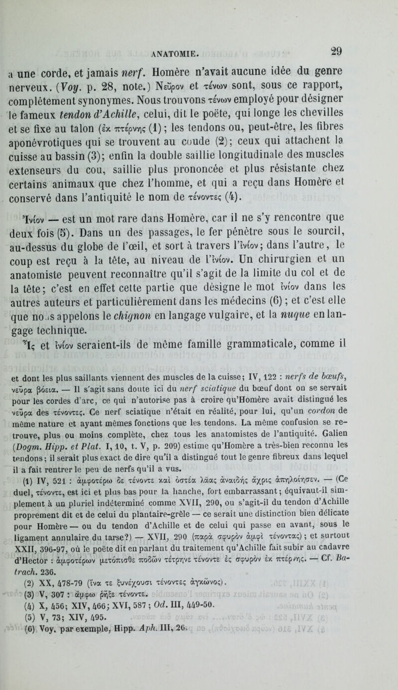 a une corde, et jamais nerf. Homère n’avait aucune idée du genre nerveux. {Voy. p. 28, note.) Nsüpov et tevwv sont, sous ce rapport, complètement synonymes. Nous trouvons tevwv employé pour désigner le fameux tendon Achille^ celui, dit le poète, qui longe les chevilles et se fixe au talon (Ix TiT£pvYiç (1) ; les tendons ou, peut-être, les fibres aponévrotiques qui se trouvent au coude (2); ceux qui attachent la cuisse au bassin (3); enfin la double saillie longitudinale des muscles extenseurs du cou, saillie plus prononcée et plus résistante chez certains animaux que chez l’homme, et qui a reçu dans Homère et conservé dans l’antiquité le nom de tevovtsç (4). ’Iviov — est un mot rare dans Homère, car il ne s’y rencontre que deux fois (5). Dans un des passages, le fer pénètre sous le sourcil, au-dessus du globe de l’œil, et sort à travers l’îviov; dans l’autre, le coup est reçu à la tête, au niveau de l’mov. Un chirurgien et un anatomiste peuvent reconnaître qu’il s’agit de la limite du col et de la tête; c’est en effet cette partie que désigne le mot îvfov dans les autres auteurs et particuliérement dans les médecins (6) ; et c’est elle que no.iS appelons le chignon en langage vulgaire, et la nuque en lan- gage technique. ’Iç et îviov seraient-ils de meme famille grammaticale, comme il et dont les plus saillants viennent des muscles de la cuisse; IV, 122 : nerfs de bœufs, v£Ûpa poeia. — Il s'agit sans doute ici du nerf sciatique du bœuf dont on se servait pour les cordes d’arc, ce qui n’autorise pas à croire qu’Homère avait distingué les veüpa des Tevovxeç. Ce nerf sciatique n’était en réalité, pour lui, qu’un cordon de môme nature et ayant mêmes fonctions que les tendons. La môme confusion se re- trouve, plus ou moins complète, chez tous les anatomistes de l’antiquité. Galien [Dogm. Hipp. et Plat. 1,10, t. V, p. 209) estime qu’Homère a très-bien reconnu les tendons; il serait plus exact de dire qu’il a distingué tout le genre fibreux dans lequel il a fait rentrer le peu de nerfs qu’il a vus. (1) IV, 521 : àp-epoTÉpo) ôe t£Vovt£ xai oatéa Xôcaç OLvaiù-qç à^piç àuYjXoïYiasv. — (Ce duel, T£vovT£, est ici et plus bas pour la hanche, fort embarrassant; équivaut-il sim- plement à un pluriel indéterminé comme XVII, 290, ou s’agit-il du tendon d’Achille proprement dit et de celui du plantaire-grêle — ce serait une distinction bien délicate pour Homère — ou du tendon d’Achille et de celui qui passe eu avant, sous le ligament annulaire du tarse?) — XVII, 290 (uapà dçopov àp.91 xévovxa;) ; et surtout XXII, 396-97, où le poète dit en parlant du traitement qu’Achille fait subir au cadavre d’Hector : àp.<pox£pa)v p.£x6uta6£ uoSwv xÉxpïivô xévovxe è; (rcpupôv èx Ttxépvrjç. — Cf. Ba- trach. 236. (2) XX, 478-79 (tva x£ ^ov£xov)<n x£VOvx£ç àyxwvoç). (3) V, 307 : àpçw pîi|£ x£VOVX£. (4) X, 456; XIV, 466; XVI, 587 ; Od. III, 449-50. (5) V, 73; XIV, 495. (6) Voy. par exemple, Hipp. Aph. III, 26.