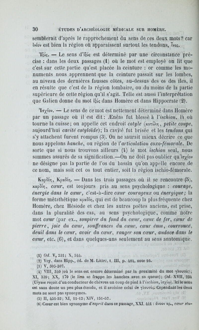 semblerait d’après le rapprochement du sens de ces deux mots? car îvi'ov est bien la région où apparaissent surtout les tendons, Tvsç. ’Uuç. — Le sens d’i^uç est déterminé par une circonstance pré- cise : dans les deux passages (1) où le mot est employé on lit que c’est sur cette partie qu’est placée la ceinture : or comme les mo- numents nous apprennent que la ceinture passait sur les lombes, au niveau des dernières fausses côtes, au-dessus des os des iles, il en résulte que c’est de la région lombaire, ou du moins de la partie supérieure de celte région qu’il s’agit. Telle est aussi l’interprétation que Galien donne du mot dans Homère et dans Hippocrate (2). Tay iov. — Le sens de ce mot est nettement déterminé dans Homère par un passage où il est dit: Ænéas fut blessé à Vischion, là où tourne la cuisse; on appelle cet endroit cotyle (xotu).yi, petite coupe, aujourd’hui cavité cotyloïde); la caviié fut brisée et les tendons qui s’y attachent furent rompus (3). On ne saurait mieux décrire ce que nous appelons hanche, ou région de Varticulation coxo-fémorale. De sorte que si nous trouvons ailleurs (i) le mot ischion seul, nous sommes assurés de sa signification.—On ne doit pas oublier qu’i(7j(_(ov ne désigne pas la partie de l’os du bassin qu’on appelle encore de ce nom, mais soit cet os tout entier, soit la région ischio-fémorale. KapSi'v), KpaSiY). — Dans les trois passages où il se rencontre (o), xapSiT], cœur, est toujours pris au sens psychologique : courage, énergie dans le cœur, c’est-à-dire courageux ou énergique ; la forme métathétique xpaSiv], qui est de beaucoup la plus fréquente chez Homère, chez Hésiode et chez les autres poètes anciens, est prise, dans la pluralité des cas, au sens psychologique, comme notre mot cœur (par ex., soupirer du fond du cœur, cœur de fer, cœur de pierre, joie du cœur, souffrances du cœur, cœur ému, courroucé, deuil dans le cœur, avoir du cœur, ronger son cœur, audace dans le cœur, etc. (6), et dans quelques-uns seulement au sens anatomique. (1) Od. V, 231; X, 544. (2) Voy. dans Hipp., éd. de M. Littré, t. III, p. 484, note 16. (3) V, 305-307. (4) VIII, 340 (où le sens est encore déterminé par la proximité du mot y^omôç); XI, 339; XX, 170 (le lion se frappe les hanches avec sa queue); Od. XVII, 234 (Ulysse reçoit d’un conducteur de chèvres un coup de pied à Vischio7i, . Ici le sens est sans doute un peu plus étendu, et il avoisine celui de y^outo;. Cependant les deux mots ne sont pas synonymes. (5) II, 451-52; XI, 11-12; XIV, 151-52. (6) Cœur est bien synonyme Ol esprit dans ce passage, XXI, 441 : àvoov xp., cœur stu-