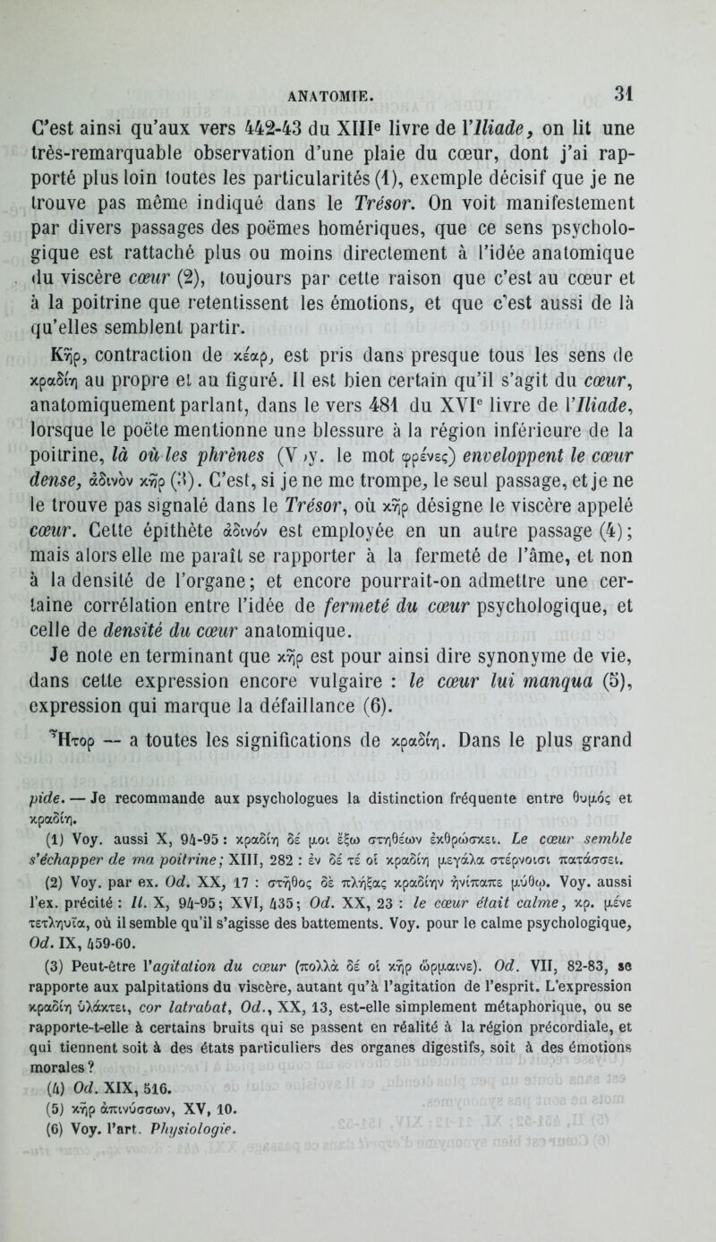 C'est ainsi qu’aux vers 442-43 du XIII® livre de VIliade, on lit une très-remarquable observation d’une plaie du cœur, dont j’ai rap- porté plus loin toutes les particularités (1), exemple décisif que je ne trouve pas même indiqué dans le Trésor. On voit manifestement par divers passages des poèmes homériques, que ce sens psycholo- gique est rattaché plus ou moins directement à l’idée anatomique <lu viscère cœur (2), toujours par cette raison que c’est au cœur et à la poitrine que retentissent les émotions, et que c'est aussi de là qu’elles semblent partir. Kyip, contraction de xeap, est pris dans presque tous les sens de xpaSiYi au propre el au figuré. Il est bien certain qu’il s’agit du cœur., anatomiquement parlant, dans le vers 481 du XVP livre de VIliade, lorsque le poète mentionne une blessure à la région inférieure de la poitrine, là où les phrènes (V >y. le mot cppevsç) enveloppent le cœur dense, àSivbv x^p (3). C’est, si je ne me trompe, le seul passage, et je ne le trouve pas signalé dans le Trésor, où xîip désigne le viscère appelé cœur. Celte épithète àSivbv est employée en un autre passage (4) ; mais alors elle me paraît se rapporter à la fermeté de l’âme, et non à la densité de l’organe; et encore pourrait-on admettre une cer- taine corrélation entre l’idée de fermeté du cœur psychologique, et celle de densité du cœur anatomique. Je note en terminant que xYjp est pour ainsi dire synonyme de vie, dans cette expression encore vulgaire : le cœur lui manqua (5), expression qui marque la défaillance (6). ’Htop — a toutes les significations de xpaSi'vi. Dans le plus grand pide. — Je recommande aux psychologues la distinction fréquente entre 6op,6ç et xpaStY]. (1) Voy. aussi X, 94-95; xpaSir] [xot ë^w crTriôëwv èx6pw(7xei. Le cœur semble s'échapper de m/x poitrine; XIII, 282 : èv oé xé oi xpaSiv] [xeyàXa (jTspvoiat naxâaaei. (2) Voy. par ex. Od. XX, 17 : ôà Tzlri^aç, xpaôiviv r)vi7ra7T£ p,u0w. Voy. aussi l’ex. précité : II. X, 94-95; XVI, 435; Od. XX, 23 : le cœur était calme, xp. p,ëv£ 'r£TX7iuïa, où il semble qu’il s’agisse des battements. Voy. pour le calme psychologique, Od. IX, 459-60. (3) Peut-être Vagitation du cœur {TzoXkà 6e ol x^p âp[j,atv£). Od. VII, 82-83, se rapporte aux palpitations du viscère, autant qu’à l’agitation de l’esprit. L’expression xpaôtYi uXàxxEi, cor latrabat, Od., XX, 13, est-elle simplement métaphorique, ou se rapporte-t-elle à certains bruits qui se passent en réalité à la région précordiale, et qui tiennent soit à des états particuliers des organes digestifs, soit à des émotions morales ? (4) Od. XIX, 516. (5) XT^p à-Tuvuaawv, XV, 10. (6) Voy. l’art. Physiologie.