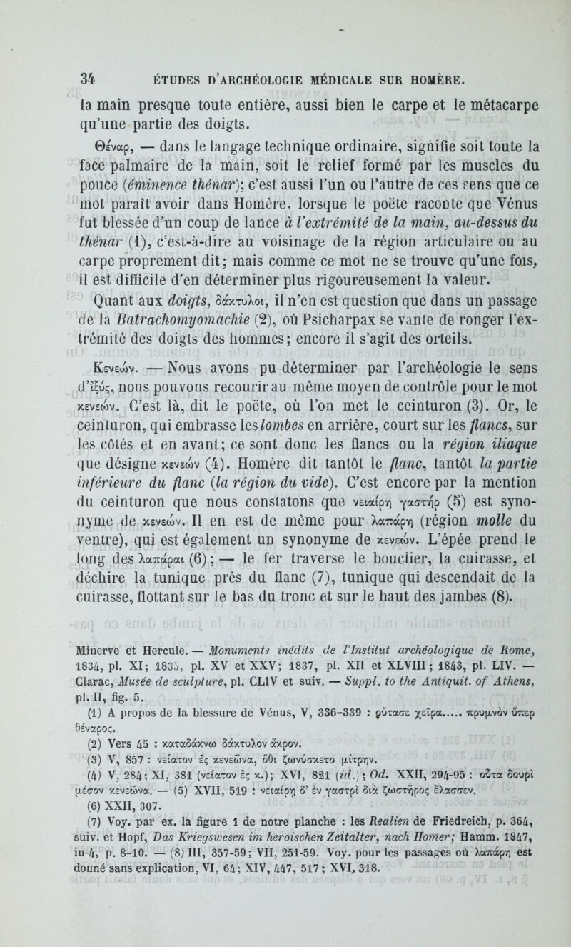 la main presque toute entière, aussi bien le carpe et le métacarpe qu’une partie des doigts. 0£vap, — dans le langage technique ordinaire, signifie soit toute la face palmaire de la main, soit le relief formé par les muscles du pouce {éminence thénar); c’est aussi l’un ou l’autre de ces sens que ce mot paraît avoir dans Homère, lorsque le poëte raconte que Vénus fut blessée d’un coup de lance à Vextrémité de la main, au-dessus du thénar (i), c’est-à-dire au voisinage de la région articulaire ou au carpe proprement dit; mais comme ce mot ne se trouve qu’une fois, il est difficile d’en déterminer plus rigoureusement la valeur. Quant aux doigts, SaxxuXoi, il n’en est question que dans un passage de la Batrachomyomachie (2), où Psicharpax se vante de ronger l’ex- trémité des doigts des hommes; encore il s’agit des orteils. Ksvsujv. — Nous avons pu déterminer par l’archéologie le sens d’t^uç, nous pouvons recourir au même moyen de contrôle pour le mot x£V£(ov. C’est là, dit le poëte, où l’on met le ceinturon (3). Or, le ceinturon, qui embrasse leslombes en arrière, court sur les flancs, sur les côtés et en avant; ce sont donc les flancs ou la région iliaque que désigne x£V£(ov (4). Homère dit tantôt le flanc, tantôt la partie inférieure du flanc (la région du vide). C’est encore par la mention du ceinturon que nous constatons que v£ia(pYi C^) ^^t syno- nyme de x£V£wv. Il en est de même pour XarcapTi (région molle du ventre), qui est également un synonyme de x£vs(ov. L’épée prend le long des XaTrapai (6) ; — le fer traverse le bouclier, la cuirasse, et déchire la tunique près du flanc (7), tunique qui descendait de la cuirasse, flottant sur le bas du tronc et sur le haut des jambes (8). Minerve et Hercule. — Monuments inédits de l’Institut archéologique de Rome, 1834, pl. XI; 1835, pl. XV et XXV; 1837, pL XII et XLVIII ; 1843, pl. LIV. — Clarac, Musée de sculpture, pl. GLIV et suiv. — Suppl, to the Antiquit. of Athens, pl. II, fig. 5. (1) A propos de la blessure de Vénus, V, 336-339 : çumae 7cpu(xvov uTiep ôevapoç. (2) Vers 45 : xaxaSàxvü) Sax-cu^ov àxpov. (3) V, 857 : vetaxov sç xevswva, ô6i ^wvucrxexo [xiTpY]v. (4) V, 284; XI, 381 (veiaxov iç x.); XVI, 821 ; Od, XXII, 294-95 : o3xa Soupi p,£(70v xevswva. — (5) XVII, 519 : vsiaipi^ ô’ sv yacyxpt Sià Cwc7xŸ;poç eXaao-ev. (6) XXII, 307. (7) Voy. par ex. la figure 1 de notre planche : les Realien de Friedreich, p. 364, suiv. et Hopf, Das Kriegswesen im heroischen Zeitalter, nach Homer; Hamm. 1847, in-4, p. 8-10. — (8jIII, 357-59; VII, 251-59. Voy. pour les passages où XaTcàpy] est donné sans explication, VI, 64; XIV, 447, 517 ; XVI, 318.