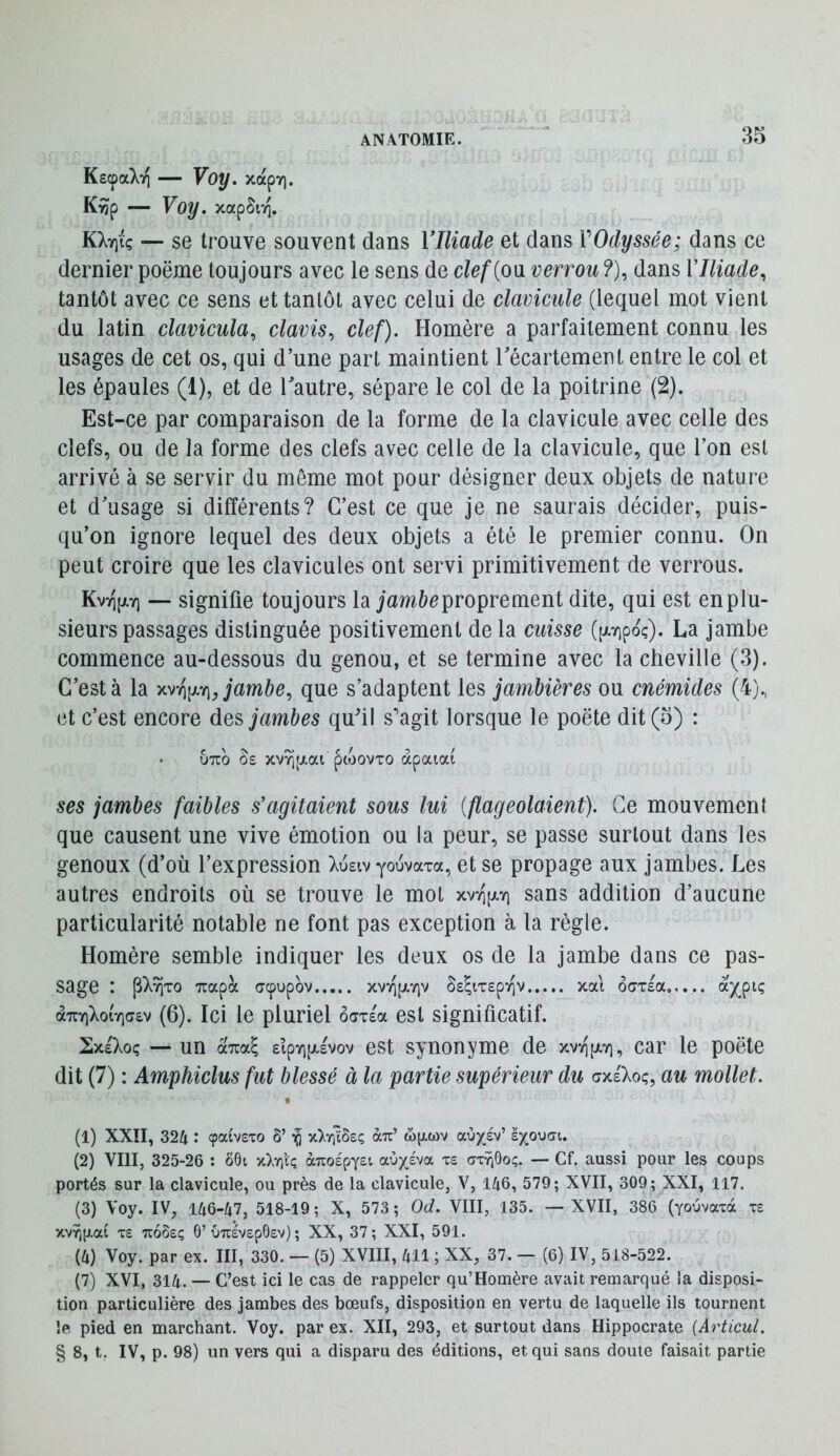 KecpaXii — Voy. xapv). K^p — Voy. xapSiT]. KXv)iç — se trouve souvent dans 17/^ad^ et dans VOdyssée; dans ce dernier poëme toujours avec le sens de clef {ou verrou ?), dans V Iliade, tantôt avec ce sens et tantôt avec celui de clavicule (lequel mot vient du latin clavicula, davis, clef). Homère a parfaitement connu les usages de cet os, qui d’une part maintient Técartement entre le col et les épaules (1), et de Tautre, sépare le col de la poitrine (2). Est-ce par comparaison de la forme de la clavicule avec celle des clefs, ou de la forme des clefs avec celle de la clavicule, que l’on est arrivé à se servir du môme mot pour désigner deux objets de nature et d’usage si différents? C’est ce que je ne saurais décider, puis- qu’on ignore lequel des deux objets a été le premier connu. On peut croire que les clavicules ont servi primitivement de verrous. KvvipLTi — signifie toujours la jam&cproprement dite, qui est enplu- sieurs passages distinguée positivement de la cuisse (pivipoç). La jambe commence au-dessous du genou, et se termine avec la cheville (3). C’est à la jambe, que s’adaptent les jambières ou cnémides (4), et c’est encore des jambes quhl s'agit lorsque le poëte dit (5) : • UTTO âs xvvjpLai pojovTO àpaiai ses jambes faibles s’agitaient sous lui {flageolaient). Ce mouvemeni que causent une vive émotion ou la peur, se passe surtout dans les genoux (d’où l’expression >vu£iv youvaxa, et se propage aux jambes. Les autres endroits où se trouve le mot xvti[xyi sans addition d’aucune particularité notable ne font pas exception à la règle. Homère semble indiquer les deux os de la jambe dans ce pas- sage : p)v9ixo Tiapà ccpupov xv-i^piYiv Ss^iTspiQV xal ocTTsa.,... a)(ptç àTTYiXoïV^v (6). Ici le pluriel oaxsa est significatif. SxeXoç un ocTca^ sipyijxsvov est synonyme de xv>i[jl7), car le poëte dit (7) : Amphiclus fut blessé à la partie supérieur du crxsXoç, au mollet. (1) XXII, 324 : (paivexo ô’ ^ x^yiïôeç au’ wjjlwv aux^v’ sxoyfft. (2) VIII, 325-26 ; ô6i xkr\iQ àuoépYst auxéva xs axïiOoç. — Cf. aussi pour les coups portés sur la clavicule, ou près de la clavicule, V, 146, 579; XVII, 309; XXI, 117, (3) Voy. IV, 146-47, 518-19 ; X, 573 ; Od. VIII, 135. — XVII, 386 (youvaxà xe xs uoôeç 6’uuévepOev) ; XX, 37; XXI, 591. (4) Voy. par ex. III, 330. — (5) XVIII, 411 ; XX, 37. — (6) IV, 518-522. (7) XVI, 314. — C’est ici le cas de rappeler qu’Homère avait remarqué la disposi- tion particulière des jambes des bœufs, disposition en vertu de laquelle ils tournent le pied en marchant. Voy. par ex. XII, 293, et surtout dans Hippocrate {Articul. § 8, t. IV, p. 98) un vers qui a disparu des éditions, et qui sans doute faisait partie