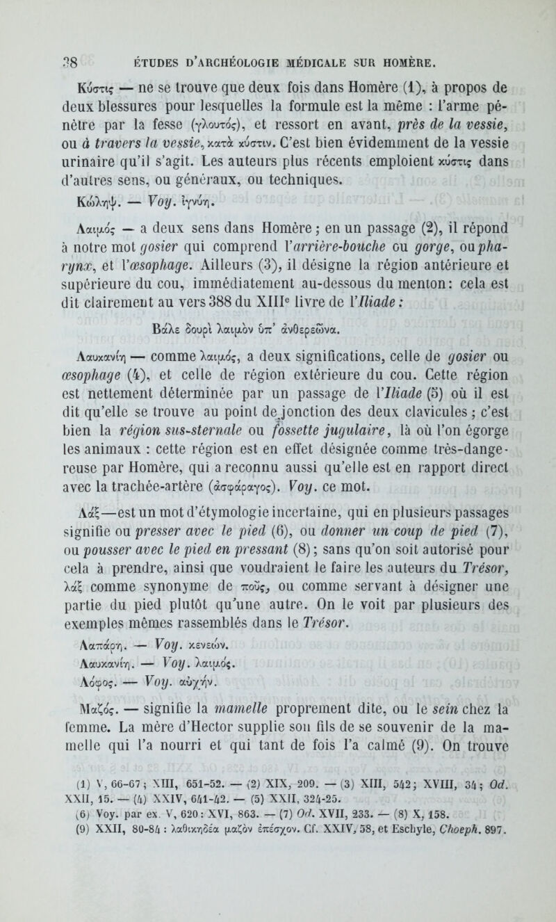 Ku(7tiç — ne se trouve que deux fois dans Homère (1), à propos de deux blessures pour lesquelles la formule est la même : l’arme pé- nètre par la fesse (ylouroç), et ressort en avant, près de la vessie^ ou à travers la vessiexucnv. C’est bien évidemment de la vessie urinaire qu’il s’agit. Les auteurs plus récents emploient xûcxiç dans d’autres sens, ou généraux, ou techniques. KojXYitj^. — Voy. Iyv6r\, Aai[xo? — a deux sens dans Homère ; en un passage (2), il répond à notre mot gosier qui comprend Varrière-bouche ou gorge^ o\ipha- rynx, et Vœsophage. Ailleurs (3), il désigne la région antérieure et supérieure du cou, immédiatement au-dessous du menton: cela est dit clairement au vers 388 du XIII® livre de VIliade : BaXe Soupt Xaifxov utt’ àvôepewva. Aauxavi'y) — comme Xai[xoç, a deux significations, celle de gosier ou œsophage (4), et celle de région extérieure du cou. Cette région est nettement déterminée par un passage de VIliade (5) où il est dit qu’elle se trouve au point de J onction des deux clavicules ; c’est bien la région sus-sternale ou fossette jugulaire, là où l’on égorge les animaux : cette région est en effet désignée comme très-dange- reuse par Homère, qui a reconnu aussi qu’elle est en rapport direct avec la trachée-artère (àffcpapayoç). Voij. ce mot. Aa^—est un mot d’étymologie incertaine, qui en plusieurs passages signifie ou presser avec le pied (6), ou donner un coup de pied (7), ou pousser avec le pied en pressant (8) ; sans qu’on soit autorisé pour cela à prendre, ainsi que voudraient le faire les auteurs du Trésor, lui comme synonyme de Ttoüç, ou comme servant à désigner une partie du pied plutôt qu’une autre. On le voit par plusieurs des exemples mêmes rassemblés dans le Trésor. AaTrap'o. — Voy. xsvscov. AauxaviY]. — f 0|/. Xaiij.o$. Aocpoç. — Voy. CLi)yr\v. Maîlo'ç. — signifie la mamelle proprement dite, ou le sein chez la femme. La mère d’Hector supplie son fils de se souvenir de la ma- melle qui l’a nourri et qui tant de fois l’a calmé (9). On trouve (1) V, 66-67 ; XIII, 651-52. — (2) XIX, 209. —(3) XIII, 542; XVIII, 34; Od. XXII, 15. — (4) XXIV, 641-42. — (5) XXII, 324-25. (6j Voy. par ex. V, 620: XVI, 863. — (7) Od. XVII, 233. — (8) X, 158.