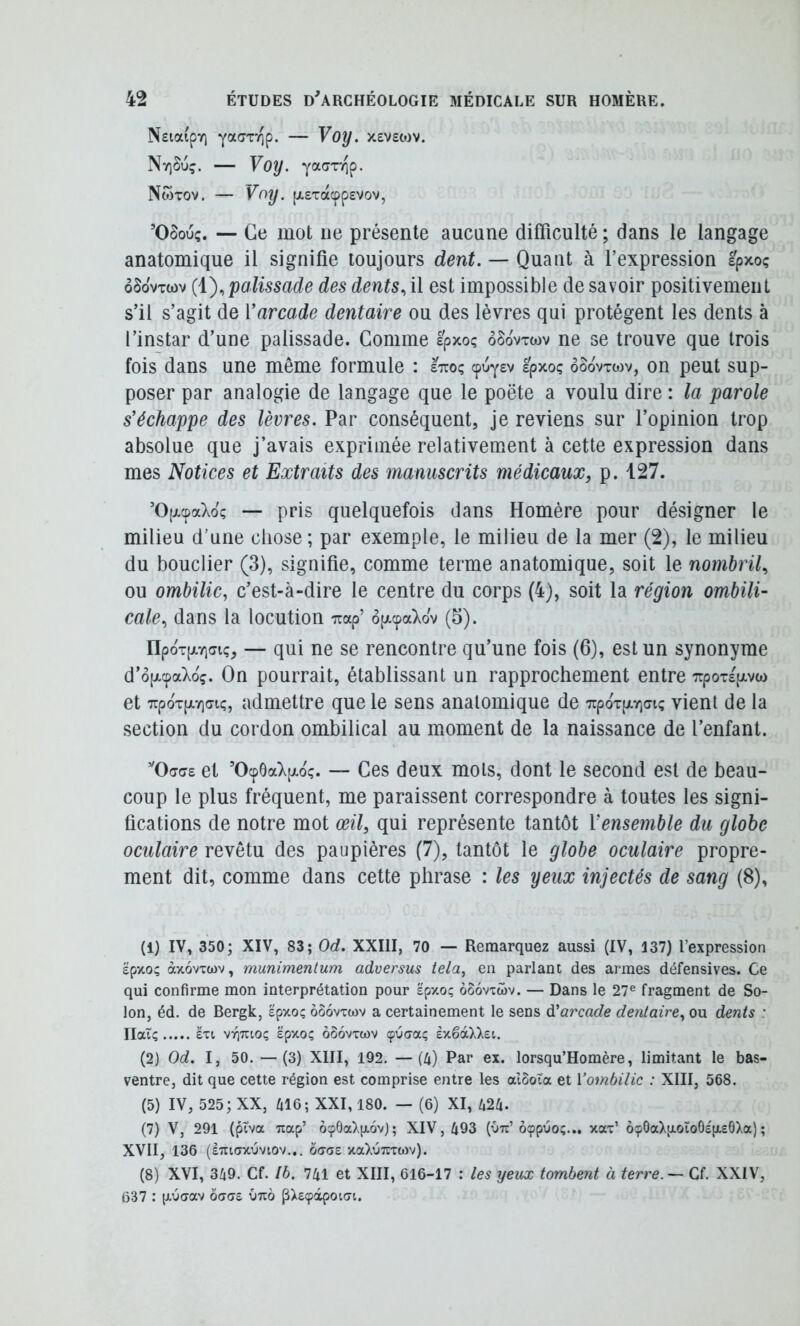 NsiaipY) yacjTTip. — yoy. X£V£0)V. Nv)Su?. — Voy. yaaxTip. NwTOV. — y^^y- [X£Tacpp£VOV, ’OSouç. — Ce mot ne présente aucune difficulté ; dans le langage anatomique il signifie toujours dent. — Quant à l’expression Epxoç ôSovTwv (i),palissade des dents.,i\ est impossible de savoir positivement s’il s’agit de Varcade dentaire ou des lèvres qui protègent les dents à l’instar d’une palissade. Gomme êpxoç ôSovtwv ne se trouve que trois fois dans une même formule : sttoç cpuy£v £pxoç oôovxwv, on peut sup- poser par analogie de langage que le poëte a voulu dire : la parole s’échappe des lèvres. Par conséquent, je reviens sur l’opinion trop absolue que j’avais exprimée relativement à cette expression dans mes Notices et Extraits des manuscrits médicaux, p. 127. ’0[xcpaXoç — pris quelquefois dans Homère pour désigner le milieu d’une chose; par exemple, le milieu de la mer (2), le milieu du bouclier (3), signifie, comme terme anatomique, soit le nombril, ou ombilic^ c’est-à-dire le centre du corps (4), soit la région ombili- cale, dans la locution Trap’ op-cpaXov (5). npoT[XYi(7iç, — qui ne se rencontre qu’une fois (6), est un synonyme d’opLcpaXoç. On pourrait, établissant un rapprochement entre 7rpoT£pivw et 7rpoT[jt.Y](7iç, admettre que le sens anatomique de TrpoTpLYjai; vient de la section du cordon ombilical au moment de la naissance de l’enfant. ’'0(Ta£ et ’0cp6a).[i-oç. — Ces deux mots, dont le second est de beau- coup le plus fréquent, me paraissent correspondre à toutes les signi- fications de notre mot œil, qui représente tantôt Vensemble du globe oculaire revêtu des paupières (7), tantôt le globe oculaire propre- ment dit, comme dans cette phrase : les yeux injectés de sang (8), (1) IV, 350; XIV, 83; Od. XXIII, 70 — Remarquez aussi (IV, 137) l’expression epxo; àxovxwv, munimenlum adversus tela, en parlant des armes défensives. Ce qui confirme mon interprétation pour spxoç oSovxœv. — Dans le 27® fragment de So- lon, éd, de Bergk, epxoç ôôovxwv a certainement le sens d'arcade dentaire, ou d^nis : Ilaiç £xi VT^uioç ëpxoç ôSovxtov çucyaç exéàXXet. (2) Od. I, 50. —(3) XIII, 192. —(4) Par ex. lorsqu’Homère, limitant le bas- ventre, dit que cette région est comprise entre les alôoïa et Vombilic : XIII, 568. (5) IV, 525; XX, 416; XXI, 180. — (6) XI, 424. (7) V, 291 (ptva Ttap’ Ô96aXp.6vj; XIV, 493 (Otc’ôçpuo;... xax’ ôçOaXpLOÏoOepLeOXa); XVII, 136 (ÈTUCTXlJVtOV... ôacjE XaXüTTXWv). (8) XVI, 349. Cf. Ih. 741 et XIII, 616-17 : les yeux tombent à terre. — Cf. XXIV, 637 : (xucrav baaz Otto pXeçapoun.