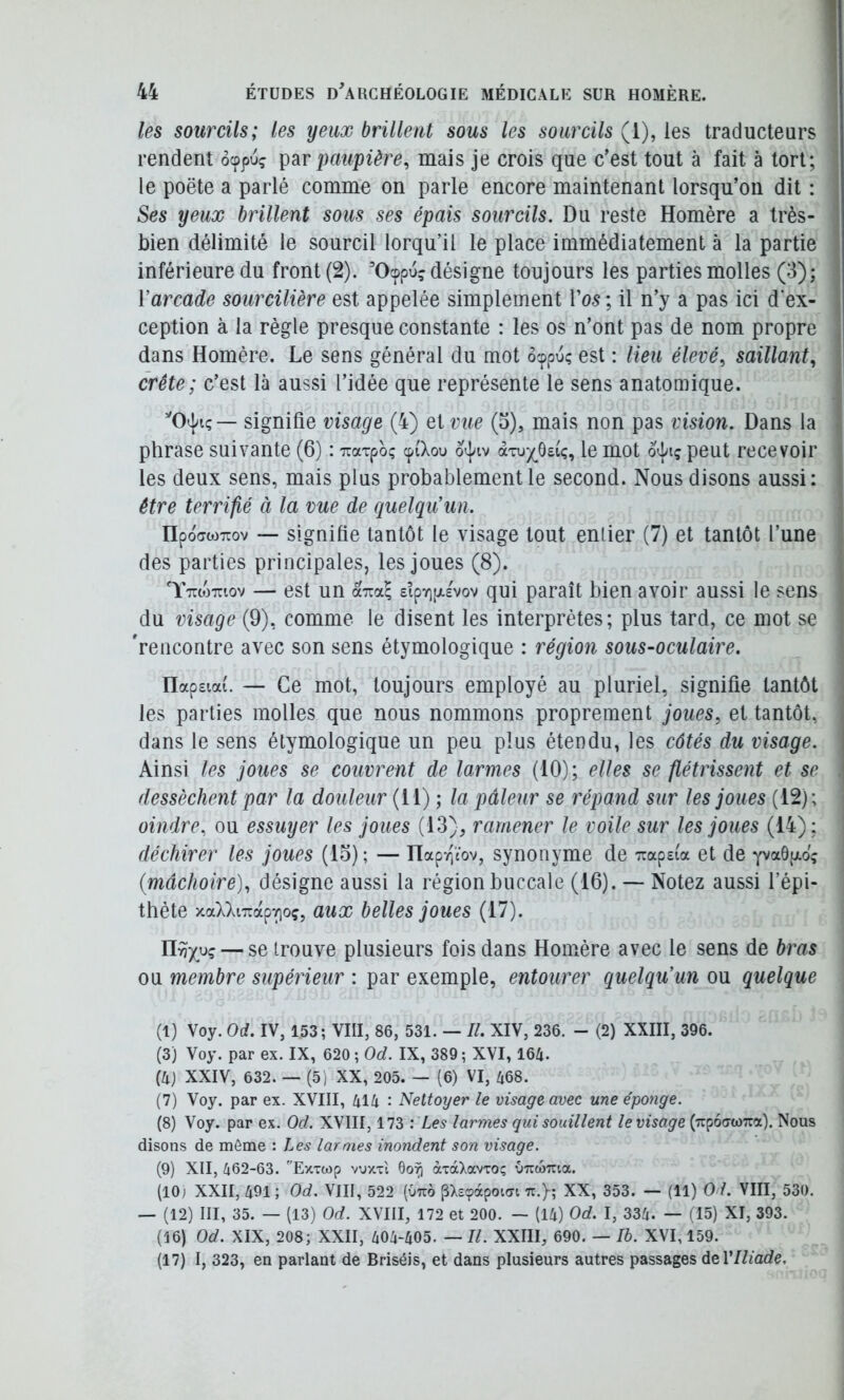 les sourcils; les yeux brillent sous les sourcils (1), les traducteurs rendent ocppu? paupière, mais je crois que c’est tout à fait à tort; ! le poëte a parlé comme on parle encore maintenant lorsqu’on dit : | Ses yeux brillent sous ses épais sourcils. Du reste Homère a très- j bien délimité le sourcil lorqu’il le place immédiatement à la partie j inférieure du front (2). ’Ocppu? désigne toujours les parties molles (3); | Yarcade sourcilière est appelée simplement Vos ; il n’y a pas ici d'ex- ception à la règle presque constante : les os n’ont pas de nom propre dans Homère. Le sens général du mot ôcppu? est : lieu élevé, saillant, crête; c’est là aussi l’idée que représente le sens anatomique. signifie visage (4) eivue (o), mais non pas vision. Dans la phrase suivante (6) : TiaTpoç cpi'Xou àTux^ôsiç, le mot o^j/iç peut recevoir les deux sens, mais plus probablement le second. Nous disons aussi: être terrifié à la vue de quelqu’un. npoffw^Tov — signifie tantôt le visage tout enlier (7) et tantôt l’une des parties principales, les joues (8). TttoWov — est un £ipy)pi.£vov qui paraît bien avoir aussi le sens du visage (9), comme le disent les interprètes; plus tard, ce mot se 'rencontre avec son sens étymologique : région sous-oculaire. ' Hap£ia(. — Ce mot, toujours employé au pluriel, signifie tantôt les parties molles que nous nommons proprement joues, et tantôt, dans le sens étymologique un peu plus étendu, les côtés du visage. Ainsi les joues se couvrent de larmes (10); elles se flétrissent et se . dessèchent par la douleur (11) ; la pâleur se répand sur les joues (12); oindre, ou essuyer les joues (13), ramener le voile sur les joues (14) ; I déchirer les joues (15) ; — Hapr)cov, synonyme de '7rap£ia et de yvadgo; j (mâchoire), désigne aussi la région buccale (16). — Notez aussi fépi- thète xaXXiTTap-^oç, aux belles joues (17). — se trouve plusieurs fois dans Homère avec le sens de bras ou membre supérieur : par exemple, entourer quelqu’un ou quelque (1) Voy. Od. IV, 153; VIII, 86, 531. — II. XIV, 236. - (2) XXIII, 396. (3) Voy. par ex. IX, 620; 0^/. IX, 389; XVI, 164- (4j XXIV, 632. — (5) XX, 205. — (6) VI, 468. (7) Voy. par ex. XVIII, 414 : Nettoyer le visage avec une éponge. (8) Voy. par ex. Od. XVIII, 173 : Les larmes qui souillent le visage (TcpoawTra). Nous disons de môme : Les larmes inondent son visage. (9) XII, 462-63. Exxcop voxt'i 6o^ àTaXavroç vncoma. (10; XXII, 491 ; Od. VIII, 522 (Otto pX£(pcxpoi(n ti.}; XX, 353. — (11) 0 /. VIII, 530. — (12) III, 35. — (13) Od. XVIII, 172 et 200. — (14) Od. I, 334. — (15) XI, 393. (16) Od. XIX, 208; XXII, 404-405. — II. XXIII, 690. — là. XVI, 159. (17) I, 323, en parlant de Briséis, et dans plusieurs autres passages deVIliade.