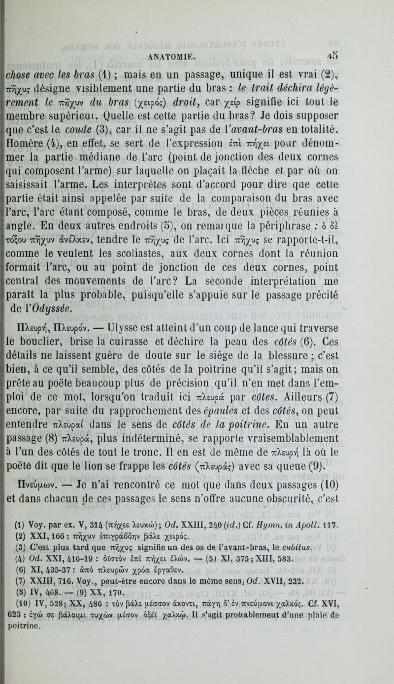 chose avec les bras (1) ; mais en un passage, unique il est vrai (2), TZTijyç désigne visiblement une partie du bras : le trait déchira légè- rement le ’Kriyy^ du hras (x^ipo;) droitj car signifie ici tout le membre supérieui. Quelle est cette partie du bras? Je dois supposer ique c’est le coude (3), car il ne s’agit pas de Vavant-bras en totalité. Homère (4), en effet, se sert de l’expression Itt'i pour dénom- mer la partie médiane de l’arc (point de jonction des deux cornes qui composent l’arme) sur laquelle on plaçait la flèche et par où on saisissait l’arme. Les interprètes sont d’accord pour dire que cette partie était ainsi appelée par suite de la comparaison du bras avec l’arc, l’arc étant composé, comme le bras, de deux pièces réunies à angle. En deux autres endroits (5), on remarque la périphrase : ô Sà To^ou àveXxev, tendre le l’arc. Ici rapporte-t-il, comme le veulent les scoliastes, aux deux cornes dont la réunion formait l’arc, ou au point de jonction de ces deux cornes, point central des mouvements de l’arc? La seconde interprétation me paraît la plus probable, puisqu’elle s’appuie sur le passage précité de V Odyssée. nXsupTi, nXsupov. — Ulysse est atteint d’un coup de lance qui traverse le bouclier, brise la cuirasse et déchire la peau des côtés (6). Ces détails ne laissent guère de doute sur le siège de la blessure ; c’est bien, à ce qu’il semble, des côtés de la poitrine qu’il s’agit; mais on prête au poëte beaucoup plus de précision qu’il n’en met dans l’em- ploi de ce mot, lorsqu’on traduit ici TcXsupa par côtes. Ailleurs (7) encore, par suite du rapprochement des épaules et des côtés, on peut entendre T^Xsupat dans le sens de côtés de la poitrine. En un autre passage (8) T^Xsupa, plus indéterminé, se rapporte vraisemblablement à l’un des côtés de tout le tronc. Il en est de même de TcXsup-n là où le poëte dit que le lion se frappe les côtés (TrXsupaç) avec sa queue (9). ïlvsufxwv. — Je n’ai rencontré ce mot que dans deux passages (10) et dans chacun de ces passages le sens n’offre aucune obscurité, c’est (1) Voy. par ex. V, 314 {'Kr\yz^ Xeuxw) ; Od. XXIII, 240 (id.) Cf. Hymn. in Apoll. 117, (2) XXI, 166 ; eTUYpàêôriv ^dcXs (3) C’est plus tard que tcy))(v)ç signifie un des os de l’avant-bras, le cubitus. (4) Od. XXI, 416-19 : ôCtnrov èul éXtov. — (5) XI, 375; XIII, 583. (6) XI, 435-37 : àuo TiXeopœv epyaÔsv. (7) XXIII, 716. Voy., peut-être encore dans le même sens, Od. XVII, 232. (8) IV, 468. — (9) XX, 170. (10) IV, 528; XX, 486 : tov ^àXe [xeaaov àxovxi, 5’ sv 7Wôup.ovi ycàv.6ç. Cf. XVI, 623 : iyoi cre pàXoip,i tux<1>v p.£<rov ô^ét Il s’agit probablemeut d’une plaie de poitrine.