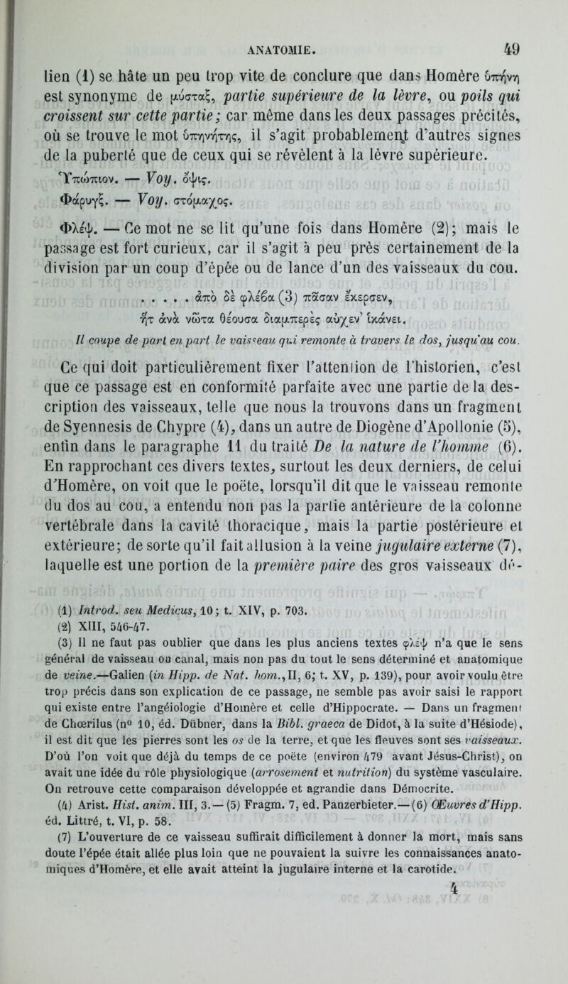 lien (1) se hâte un peu trop vite de conclure que dans Homère uTzr\vr\ est synonyme de (xuaTa^, partie supérieure de la lèvre^ ou poils qui croissent sur cette partie; car même dans les deux passages précités, où se trouve le mot ôtcyivtityiç, il s’agit probablerneiÿ d’autres signes de la puberté que de ceux qui se révèlent à la lèvre supérieure. 'YttoWiov. — Voy. <bapuY^. — Voy. (Jx6[JiOLjo<;. — Ce mot ne se lit qu’une fois dans Homère (2) ; mais le passage est fort curieux, car il s’agit à peu près certainement de la division par un coup d’épée ou de lance d’un des vaisseaux du cou. à^ro ôs cpXsêa (3j Tcaaav Ixspasv, 7]T àva vwTa ôeouaa SiapiTrspsç aù^£v’ ixavsi. Il coupe de pari en part le vaisseau qui remonte à travers le dos, jusqu'au cou. Ce qui doit particulièrement fixer l’atteniion de riiistorien, c’est que ce passage est en conformité parfaite avec une partie de la des- cription des vaisseaux, telle que nous la trouvons dans un fragment de Syennesis de Chypre (4)^ dans un autre de Diogène d’Apollonie (S), enfin dans le paragraphe 11 du traité De la nature de Vhomme (6). En rapprochant ces divers textes^ surtout les deux derniers, de celui d’Homère, on voit que le poëte, lorsqu’il dit que le vaisseau remonle du dos au cou, a entendu non pas la partie antérieure de la colonne vertébrale dans la cavité thoracique, mais la partie postérieure et extérieure; de sorte qu’il fait allusion à la veine jugulaire externe (7), laquelle est une portion de la première paire des gros vaisseaux dé- fi) Introd. seu Medicus, 10 ; t. XIV, p. 703. (2) XllI, 546-47. (3) Il ne faut pas oublier que dans les plus anciens textes ças'I» n’a que le sens général de vaisseau ou canal, mais non pas du tout le sens déterminé et anatomique de veine.—Galien {in Hipp. de Nat. hom., Il, 6; t. XV, p. 139), pour avoir voulu être trop précis dans son explication de ce passage, ne semble pas avoir saisi le rapport qui existe entre l’angéiologie d’Homère et celle d’Hippocrate. — Dans un fragmeiK de Ghœrilus (n» 10, éd. Dübner, dans la Bibl. graeca de Didot, à la suite d’Hésiode), il est dit que les pierres sont les os de la terre, et que les fleuves sont ses vaisseaux. D’où l’on voit que déjà du temps de ce poëte (environ 479 avant Jésus-Christ), on avait une idée du rôle physiologique {arrosement et nutrition) du système vasculaire. On retrouve cette comparaison développée et agrandie dans Démocrite. (4) Arist. Hist. anim. III, 3.— (5) Fragm. 7, ed. Panzerbieter.— (6) Œuvres d’Hipp. éd. Littré, t. VI, p. 58. (7) L’ouverture de ce vaisseau suffirait difficilement à donner la mort, mais sans doute l’épée était allée plus loin que ne pouvaient la suivre les connaissances anato- miques d’Homère, et elle avait atteint la jugulaire interne et la carotide. 4