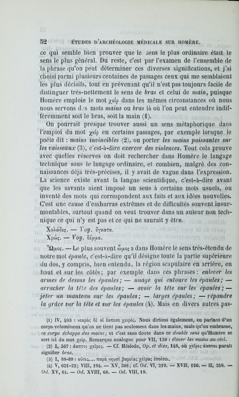 ce qui semble bien prouver que le sens le plus ordinaire était le sens le plus général. Du reste, c’est par l’examen de l’ensemble de la phrase qu’on peut déterminer ces diverses significations, et j’ai choisi parmi plusieurs centaines de passages ceux qui me semblaient les plus décisifs, tout en prévenant qu’il n’est pas toujours facile de distinguer trés-nettement le sens de bras et celui de main, puisque Homère emploie le mot x_£ip dans les mêmes circonstances où nous nous servons d^s mots mains ou bras là où l’on peut entendre indif- féremment soit le bras, soit la main (i). On pourrait presque trouver aussi un sens métaphorique dans l’emploi du mot en certains passages, par exemple lorsque le poëte dit : mains invincibles (2), ou porter les mains puissantes sur les vaisseaux (3), c’est-à-dire exercer des violences. Tout cela prouve avec quelles réserves on doit rechercher dans Homère le langage technique sous le langage ordinaire, et combien, malgré des con- naissances déjà très-précises, il y avait de vague dans l’expression. La science existe avant la langue scientifique, c’est-à-dire avant que les savants aient imposé un sens à certains mots usuels, ou inventé des mots qui correspondent aux faits et aux idées nouvelles. C’est une cause d’embarras extrêmes et de difficultés souvent insur- montables, surtout quand on veut trouver dans un auteur non tech- nique ce qui n’y est pas et ce qui ne saurait y être. XoXaSsç. — yoy. s^xaTa. Xpojç. — Voy. SspijLa. ~i2(xoç. — Le plus souvent w[xo? a dans Homère le sens très-étendu de notre mot épaule, c’est-à-dire qu’il désigne toute la partie supérieure du dos, y compris, bien entendu, la région scapulaire en arrière, en liant et sur les côtés ; par exemple dans ces phrases : enlever les armes de dessus les épaules; — nuage qui entoure les épaules; — arracher la tête des épaules; — avoir la tête sur les épaules;^ jeter un manteau sur les épaules; — larges épaules; —répandre la grâce sur la tête et sur les épaules (4). Mais en divers autres pas- (1) IV, 493 : vexpo; ol Ix-Ktat Nous dirions également, en parlant d’un corps volumineux qu’on ne tient pas seulement dans les mains, mais qu’on embrasse, ce corps échappe des mains; et c’est sans doute dans ce double sens qu’Homère se sert ici du mot Remarque analogue pour VII, 130 : élever les mains au ciel. (2) I, 567 : àaTiToi yjX^tc,. — Cf. Hésiode, Op. et dies, 148, où «aTtroi paraît signifier bras. (3) I, 88-89 : ouTi;.... Tiapà vriua-'t papetaç suoidei, (4) V, 621-22; VIII, 194. — XV, 308; cf. Od. VI, 219. — XVII, 126. — II, 259. — Od. XV, 61. — Od. XVIII, 68. — Od. VIII, 19.