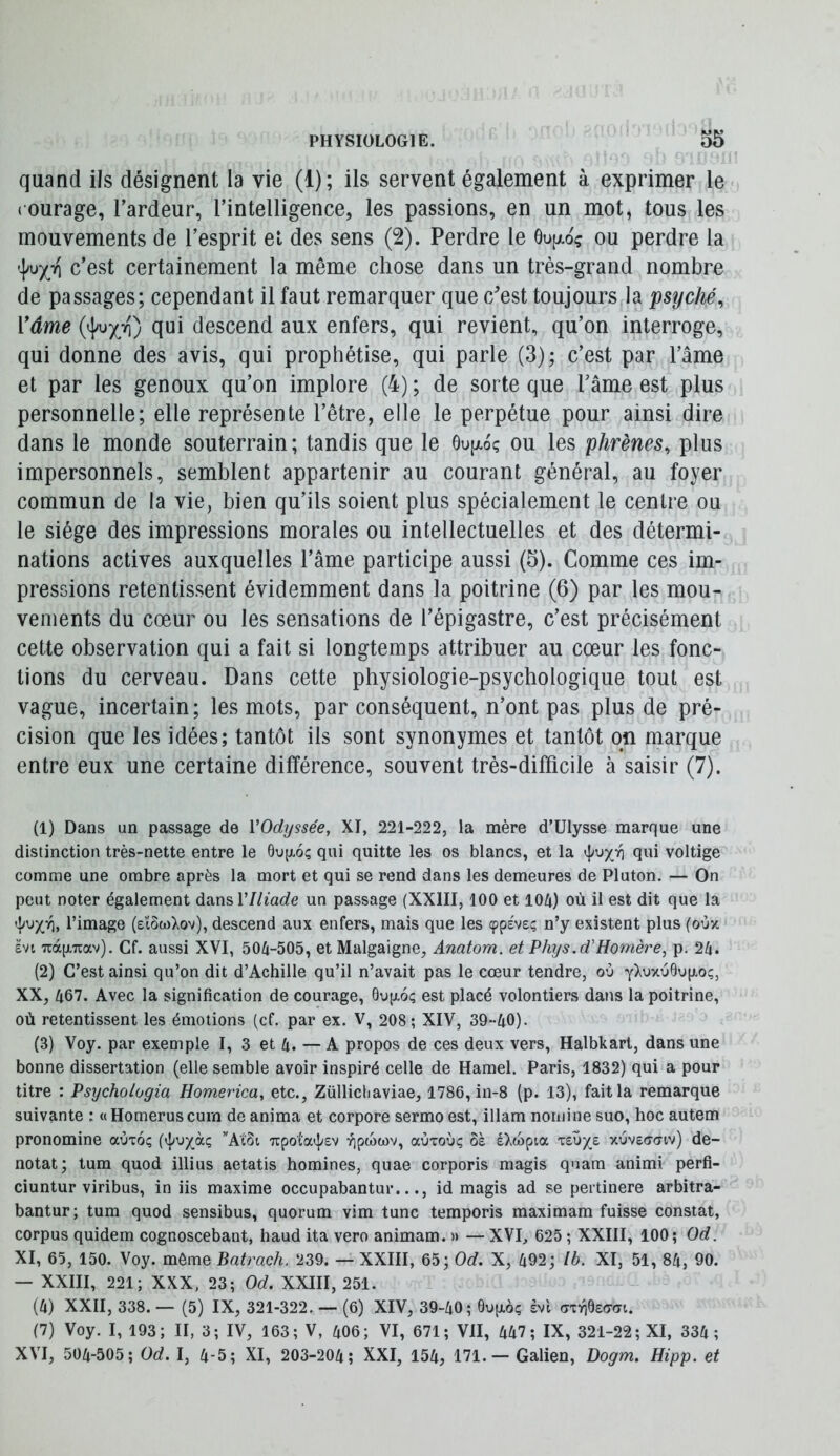 quand ils désignent la vie (1); ils servent également à exprimer le ( ourage, Tardeur, l’intelligence, les passions, en un mot, tous les mouvements de l’esprit et des sens (2). Perdre le 6u[xoç ou perdre la c’est certainement la même chose dans un très-grand nombre de passages; cependant il faut remarquer que c'est toujours la psyché^ Vâme qui descend aux enfers, qui revient, qu’on interroge, qui donne des avis, qui prophétise, qui parle (3); c’est par l’âme et par les genoux qu’on implore (4) ; de sorte que l’âme est plus personnelle; elle représente l’être, elle le perpétue pour ainsi dire dans le monde souterrain; tandis que le ôujxoç ou les phrènes, plus impersonnels, semblent appartenir au courant général, au foyer commun de la vie, bien qu’ils soient plus spécialement le centre ou le siège des impressions morales ou intellectuelles et des détermi- nations actives auxquelles l’âme participe aussi (5). Comme ces im- pressions retentissent évidemment dans la poitrine (6) par les mou- vements du cœur ou les sensations de l’épigastre, c’est précisément cette observation qui a fait si longtemps attribuer au cœur les fonc- tions du cerveau. Dans cette physiologie-psychologique tout est vague, incertain; les mots, par conséquent, n’ont pas plus de pré- cision que les idées; tantôt ils sont synonymes et tantôt on marque entre eux une certaine différence, souvent très-difficile à saisir (7). (1) Dans un passage de VOdyssée, XI, 221-222, la mère d’Ulysse marque une distinction très-nette entre le 6u[jl6ç qui quitte les os blancs, et la voltige comme une ombre après la mort et qui se rend dans les demeures de Pluton. — On peut noter également dansVIliade un passage (XXIII, 100 et lOü) où il est dit que la '|iuX^> l’image (eïôwXov), descend aux enfers, mais que les (ppéve; n’y existent plus (oùx ëvi uàiJLTiav). Cf. aussi XVI, 50/1-505, et Malgaigne, Anatom. et Phys.d'Homère, p. 2/i. (2) C’est ainsi qu’on dit d’Achille qu’il n’avait pas le cœur tendre, où yXuxù0u(xoç, XX, 467. Avec la signification de courage, 6up.6ç est placé volontiers dans la poitrine, où retentissent les émotions (cf. par ex. V, 208; XIV, 39-40). (3) Voy. par exemple I, 3 et 4. — A propos de ces deux vers, Halbkarl, dans une bonne dissertation (elle semble avoir inspiré celle de Hamel. Paris, 1832) qui a pour titre : Psychologia Homerica, etc., Züllicliaviae, 1786, in-8 (p. 13), fait la remarque suivante : «Homeruscum de anima et corpore sermo est, illam noiuine suo, hoc autem pronomine aùxoç (4»^X“Ç 7upota4'£v yjpwwv, aùxoùç ôà éXoopia ituye xùvecroiv) dé- notât; tum quod illius aetatis homines, quae corporis magis quam animi perfi- ciuntur viribus, in iis maxime occupabantur..., id magis ad se pertinere arbitra- bantur; tum quod sensibus, quorum vim tune temporis maximam fuisse constat, corpus quidem cognoscebant, haud ita vero animam. » — XVI, 625 ; XXIII, 100; Od. XI, 65, 150. Voy. môme Batrach. 239. — XXIII, 65; Od. X, 492; Ib. XI, 51, 84, 90. — XXIII, 221; XXX, 23; Od. XXIII, 251. (4) XXII, 338. — (5) IX, 321-322. — (6) XIV, 39-40; 0up.oç svl (sxr\^z(sa\.. (7) Voy. I, 193; II, 3; IV, 163; V, 406; VI, 671; VII, 447; IX, 321-22; XI, 334 ; XVI, 504-505; Od. I, 4-5; XI, 203-204; XXI, 154, 171.— Galien, Dogm. Hipp. et