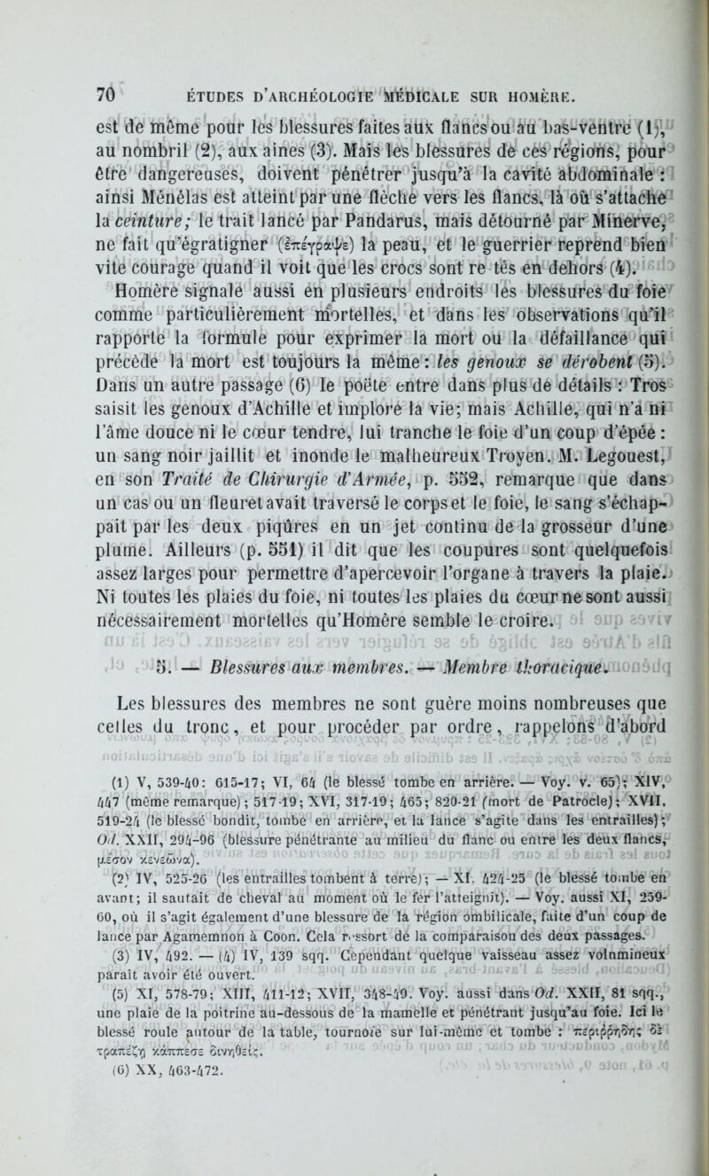 est de môme pour les blessures faites aux flancsou au bas-ventre (IJ, au nombril (2), aux aines (3)'. Mais les blessures de ces régions, pour être dangereuses, doivent pénétrer jusqu’à la cavité abdominale : ainsi Ménélas est atteint par une flèche vers les flancs, là où s’attache la ceinture; le trait lancé par Pandarus, mais détourné par Minerve, ne fait qu’égratigner (iTreYpa^/e) la peau, et le guerrier reprend bien vile courage quand il voit que les crocs sont re tés en dehors (4). Homère signale aussi en plusieurs^endroits les blessures du foie comme particulièrement inortelles, et d'ans les observations qu’il rapporte la formule pour exprimer la mort ou la défaillance qui précède la mort est toujours la môme: les genoux se dérobent {o). Dans un autre passage (6) le poète entre dans plus de détails : Tros saisit les genoux d’Achille et implore la vie; mais Achille, qui n’a nP l’âme douce ni le cœur tendre, lui tranche le foie d’un coup d’épée : un sang noir jaillit et inonde le malheureux Troyen. M. Legouest, en son Traité de Chirurgie d’Armée, p. 532, remarque que dans un cas ou un fleuret avait traversé le corps et le foie, le sang s’échap- pait par les deux piqûres en un jet continu de la grosseur d’une plume. Ailleurs (p. 551) il dit que les coupures sont quelquefois assez larges pour permettre d’apercevoir l’organe à travers la plaie. Ni toutes les plaies du foie, ni toutes les plaies du cœur ne sont aussi nécessairement mortelles qu’Homère semble le croire. i 5. — Blessuresiaux membres. — Membre thoracique. i. Les blessures des membres ne sont guère moins nombreuses que celles du tronc, et pour procéder par ordre, rappelons â’abord (1) V, 539-/10: 615-17; VI, 6/t (le blessé tombe en arrière. — Voy. v. 65); XIV, /(/(7 (même remarque); 517 19; XVI, 317-19; 465; 820-21 ('mort de Patrocle); XVII, 519-24 (le blesse bondit, tombe en arrière, et la lance s’agite dans les entrailles); O//. XXII, 294-96 (blessure pénétrante au milieu du flanc ou entre les deux flancs, p-écrov Xcvewva). (2) IV, 525-26 (les entrailles tombent à terre); —XI, 424-25 (le blessé touibe en avant; il sautait de cheval au moment où le fer l’atteignit). — Voy. aussi XI, 259- 60, où il s’agit également d’une blessure de la région ombilicale, faite d’un coup de lance par Agamemnon à Coon. Gela r.-ssort de la comparaison des deux passages. (3) IV, 492. — (4) IV, 139 sqq. Cependant quelque vaisseau assez volnmineux paraît avoir été ouvert. (5) XI, 578-79; XIII, 411-12; XVII, 348-49. Voy. aussi dans Orf. XXII, 81 sqq., une plaie de la poitrine au-dessous de la mamelle et pénétrant jusqu’au foie. Ici le blessé roule autour de la table, tournoie sur lui-même et tombe : TZcpijiprjor;; ôs vpa7ïÉJ(i^ y.àuTcscrs otvrjOcîç. (6) XX, 463-472.