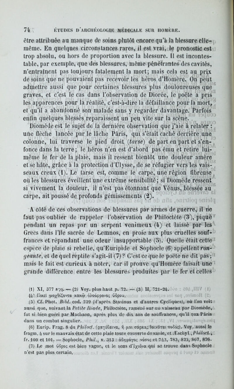 être attribuée au manque de soins plutôt encore qu a la blessure elle- même. En.quelques circonstances rares, il est vrai, le pronostic est trop absolu, ou hors de proportion avec la blessure. Il est incontes- table, par exemple, que des blessures, même pénétrantes des cavités, n’entraînent pas toujours fatalement la mort; mais cela est au prix desoins que ne pouvaient pas recevoir les héros d’Homère. On peut admettre aussi que pour certaines blessures plus douloureuses que graves, et cesl le cas dans l’observation de Diorée, le poëte a pris les apparences pour la réalité, c’est-à-dire la défaillance pour la mort, et qu’il a abandonné son malade sans y regarder davantage. Parfois enfin quelques blessés reparaissent un peu vite sur la scène. Diomède est le sujet de la dernière observation que j’aie à relater : une flèche lancée par le lâche Paris, qui s’était caché derrière une colonne, lui traverse le pied droit {tarse) de part en part et s’en- fonce dans la terre; le héros n’en est d’abord pas ému et retire lui- même le fer de la plaie, mais il ressent bientôt une douleur amère et se hâte, grâce à la protection d’Ulysse, de se réfugier vers les vais- seaux creux (1). Le tarse est, comme le carpe, une région fibreuse où les blessures éveillent une extrême sensibilité; si Diomède^ressent si vivement la douleur, il n’est pas étonnant que Vénus, blessée au carpe, ait poussé de profonds gémissements (2). A côté de ces observations de blessures par armes de guerre, il ne faut pas oublier de rappeler l’observation de Philoctète (3), piqué pendant un repas par un serpent venimeux (4) et laissé par les Grecs dans l’île sacrée de Lemnos, en proie aux plus cruelles souf- frances et répandant une odeur insupportable (o). Quelle était cette espèce de plaie si rebelle, qu’Euripide et Sophocle (6) appellent row- fjeante, et de quel reptile s’agit-il (7) ? C’est ce que le poëte ne dit pas ; mais le fait est curieux à noter, car il prouve qu’Homère faisait une grande différence entre les blessures produites par le fer et celles (1) XI, 377 s';q.— (2) Voy. plus haut p. 72. — (3) II, 721-26. (6' àXxeï (xo)^6(î;ovTa xaxo> oXooçpovo; üopo'j. (5) Cf. Phot. Bibl. cod. 239 (d’après Stasinus et d’autres Cycliques), où l’on voit aussi que, suivant la Petite Iliade, Philoctète, ramené sur un vaisseau par Diomède, fut si bien guéri par Machaon, après plus de dix ans de souffrances, qu’il tua Paris dans un combat singulier. (6) Eurip. Frag. 8 du Philoct. (çayéôaiva, ^ [xot crdcpxoL; Ôoivàxai Ttooô;). Voy. aussi le fragm. 6 sur le mauvais état de cette plaie toute couverte de sanie, et Æschyl.,P/ti7oct., fr. 100 et 101. — Sophocle, Phil., v. 313 : àSrj^àyo; v6ao; et 762, 783, 823, 867, 876. (7) Le mot üôpo; est bien vague, et le sens d’ê/iova qui so trouve dans Sophocle n’est pas plus certain.