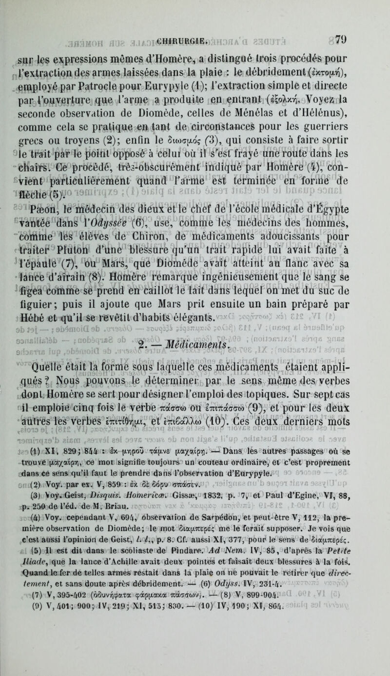 sur les expressions mômes d’Homère, a distingué trois procédés pour l’extraction des armes laissées dans la plaie,: le débridement(l>cTO|jL7i), employé par Patrocle pour Eurypyle (b); l’extraction simple et directe par l’ouverture que l’arme a produite en entrant (lioXxvi. Voyezda seconde observation de Diomède, celles de Ménélas et d’Hélénus), comme cela se pralique^en tant de circonstances pour les guerriers grecs ou troyens (2); enfin le Suoapioç (3), qui consiste à faire sortir le trait^par le point opposé à celuf'où il s'est frayé une route dans les “chairsl Ge^procédé, très-obscurément indiqué par Homère (4), con- vient pafticülièrement quand l’arme &st terminée en forme de mche{^^  PæonJ le médecin des dieu! elle chef de l’école médicale d’Égypte “vantée ddiXis VOdyssée (6), use, comme les médecins des hommes, “comme les élèves de Chiron, de médicaments adoucissants pour traiter Pluton d’une blessure qu’un trait rapide lui avait faite à ^l’épaule (7), ou Mars, que Diomède^avait atteint au flanc avec sa “ lance d’airain (8), Homère remarque ingénieusement que le sang se ^ figea eomme«se prend en caillot le lait dans lequel on met du suc de figuier; puis il ajoute que Mars prit ensuite un bain préparé par Hébé et qu’il se revêtit d’habits élégants.' ^ ° 2 . — Médicaments y ^ « ‘1/ J. Quelle était la forme sous laquelle ces médicaments étaient appli- qués? Nous pouvons le déterminer par le sens même des verbes Idonl. Homère se sert pour désigner l’emploidesitopiques. Sur sept cas il emploie cinq fois le verbe ou iTriTtacrao) (9), et' pour les deux “autres les verbes cTrmôviuu, et èTuêaXXto (10). Ces deux derniers mots ..Î0139t:. V / , A. / M n 3' : , - mnq/A'b 8' . r. ' ' n- ^ T' , . j, (l) XI , 829; 844 : âx {jivipoy .‘xape [xaxatp-i;]. —i Dans les “autres passages'’où se ^trouve p-axaipYi, ce mot signifie toujours'» un couteau ordinaire, él c’est proprement dans ce sens qu’il faut le prendre dans l’observation d’Eurypyle. (2) Voy. par eï. V, 859 : ex ôà ôopu <rn:à(7ev. i n (3) Voy. Geist, Disquis. Homericœ. Gissæ,ui832, p. 7,^et Paul d’Egine, VI, 88, p. 250 de l’éd. de M, Briau. s (4) Voy. cependant V, 694, observation de Sarpédon, et peut-être V, 112, la pre- mière observation de Diomède; le mot Stap-Trepeç me le ferait supposer. Je vois que c’est aussi l’opinion de Geist, /. p. 8. Gf. aussi XI, 377, pour le sens de ôtapTrspsç. (5) Il est dit dans le scoliaste de Pindare. Ad'Nem. ^,85, d’après la Petite Iliade^ que la lance d’Achille avait'deux pointes et faisait deux blessures à la fois. Quand le fer de telles armes restait dans la plaie on ne pouvait le retirer que direc- tement, et sans doute après débridement. — (6) Odyss. IV, 231-4. (7) V, 395-402 (ôôuvyjçaTa çocpp-axa “îraao-wv/. — (8) V, 899-904- (9) V, 401; 900; IV, 219; XI, 513; 830. — (10) IV, 190; XI, 864-