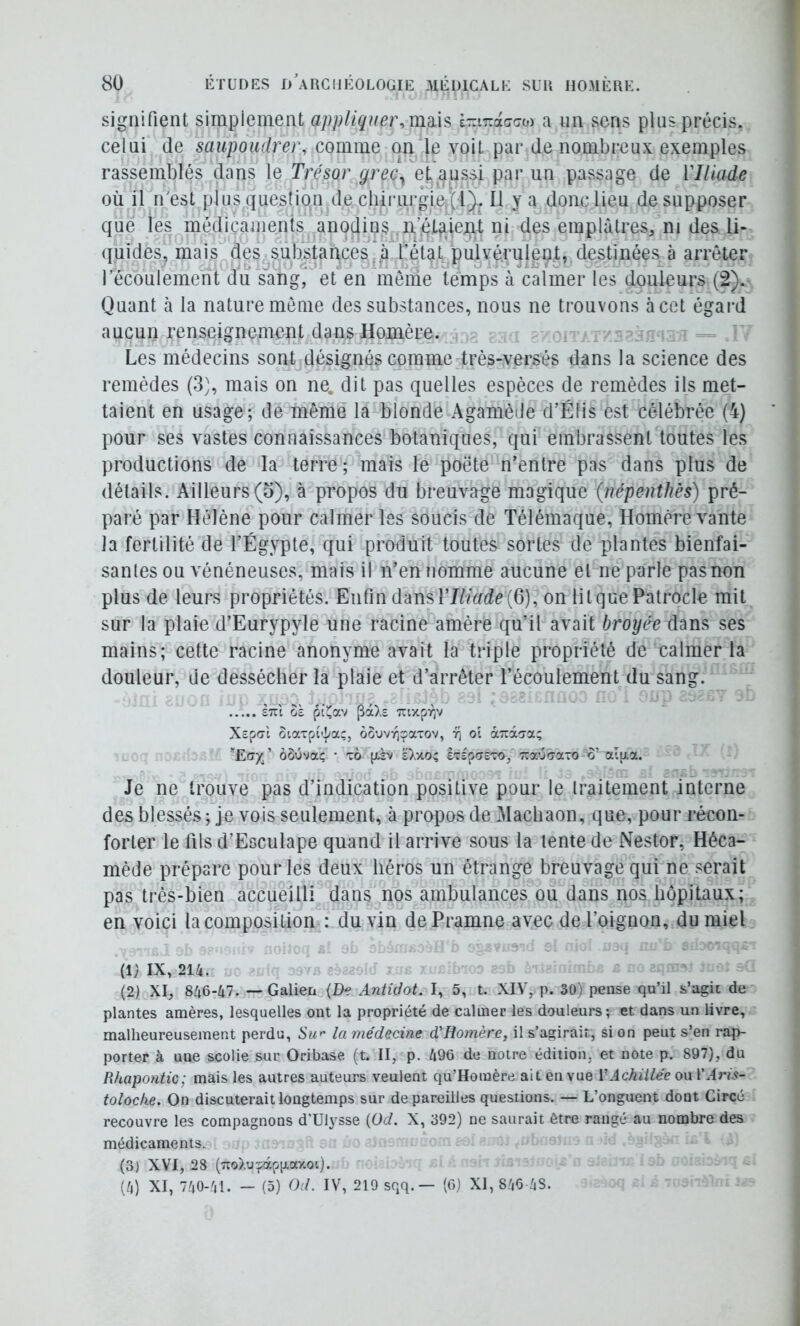 signifient simplement api)lique}\mü% i-irAacoi a un sens plus précis, celui (le saupoudrer, comme on le voit par de nombreux exemples rassemblés dans le Trésor grec^ et aussi par un passage de VIliade où il n'est plus question de chirurgleij;!^ Il y a donc lieu de supposer que les médicaments anodins ii’jCtaieiit ni des emplâtres, ni des li- (puides, mais des substances^à l’état pulvérulent, destinées^à arrêter lecoulement du sang,^ et en menie temps à calmer les douleurs (2). Quant à la nature môme des substances, nous ne trouvons àcet égard aucun renseignement dans Homère. , Les médecins sont désignés comme très-versés dans la science des remèdes (3], mais on ne. dit pas quelles espèces de remèdes ils met- taient en usage; de même la blonde Agamède d’Élis est célébrée (4) pour ses vastes connaissances botaniques, qui embrassent toutes les productions de la terre; mais le poëte n’entre pas dans plus de détails. Ailleurs (5), à propos du breuvage magique (riépeutJiès) pré- paré par Hélène pour calmer les soucis de Télémaque, Homère vante la fertilité de l’Égypte, qui produit toutes sortes de plantes bienfai- santes ou vénéneuses, mais il n’en nomme aucune et ne parle pas non plus de leurs propriétés. Enfin dansTJèùn^e(6), on litquePatrocle mit sur la plaie d’Eurypyle une racine amère qu’il avait broyée dans ses mains; cette racine anonyme avait la triple propriété de calmer la douleur, de dessécher la plaie et d’arrêter l’écoulement du sang. £7it oï piî^av TuxprjV Xôpcrl ûiaTpi'|(aç, oôuvyjçaTOv, ol àTzi'jy.' ’’E<7y, ’ ôôOvaç * x6 pLà\i Dao; STSpcreTO, Tra'jâaTO o’ alp.a. Je ne trouve pas d’indication positive pour le traitement interne des blessés; je vois seulement, à propos de Machaon, que, pour récon- forter le fils d’Esculape quand il arrive sous la lente de Nestor, Héca- mède prépare pour les deux héros un étrange breuvage qui ne serait pas très-bien accueilli dans nos ambulances ou dans nos hôpitaux; en voici la composition^: du vin dePramne avec de l’oignon, du miel (1) IX, 214. (2) XI, 846-47. — Galieti (De Anù'Uot. I, 5, t. XIV, p. 30) pense qu’il s’agit de plantes amères, lesquelles ont la propriété de calmer les douleurs; et dans un livre, malheureusement perdu, Sw la médecine d'Homère, il s’agirait, si on peut s’en rap- porter à une scolie sur Oribase (t. II, p. 496 de notre édition, et note p. 897), du Rhapontic; mais les autres auteurs veulent qu’Homère ait en vue VAchillée ou l’.l;*?.?- toloche. On discuterait longtemps sur de pareilles questions. — L’onguent dont Circé recouvre les compagnons d'Ulysse (üd. X, 392) ne saurait être rangé au nombre des médicaments. (3) XVI, 28 (7io).u-fàpp.ay.ot). (4) XI, 740-41. - (5) Od. IV, 219 sqq.— (6) XI, 846 4S.