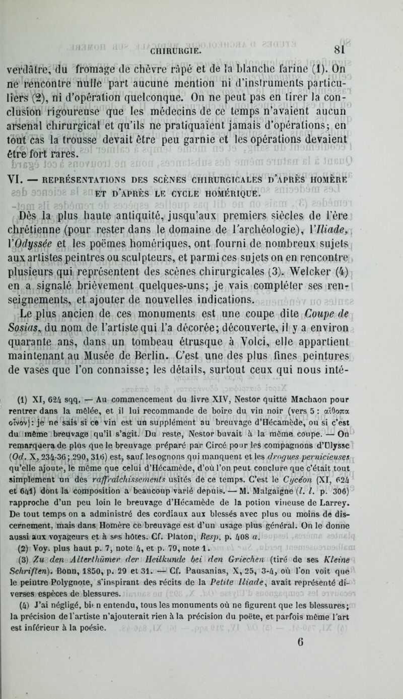 verdâtre, du fromage de chèvre râpé et de la blanche farine (1). On ne rencontre nulle part aucune mention ni d’insiruments particu- liers (2), ni d’opération quelconque. On ne peut pas en tirer la con- clusion rigoureuse que les médecins de ce temps n’avaient aucun arsenal chirurgical et qu’ils ne pratiquaient jamais d’opérations; en tout cas la trousse devait être peu garnie et les opérations devaient être fort rares. a ' VI. — REPRÉSENTATIONS DES SCÈNES CHIRURGICALES d’aPRÈS HOMÈRE ET d’après le cycle HOMÉRIQUE. Dès la plus haute antiquité, jusqu’aux premiers siècles de l’ère chrétienne (pour rester dans le domaine de Tarchéologie), VIliade, VOdyssée et les poëmes homériques, ont fourni de nombreux sujets aux artistes peintres ou sculpteurs, et parmi ces sujets on en rencontre plusieurs qui représentent des scènes chirurgicales (3). Welcker (4) en a signalé brièvement quelques-uns; je vais compléter ses ren- seignements, et ajouter de nouvelles indications. Le plus ancien de ces monuments est une coupe dite Coupe de Sosias^ du nom de l’artiste qui l’a décorée; découverte, il y a environ quarante ans, dans un tombeau étrusque à Voici, elle appartient maintenant au Musée de Berlin. C’est une des plus fines peintures de vases que l’on connaisse; les détails, surtout ceux qui nous inté- (1) XI, 624 sqq, — Au commencement du livre XIV, Nestor quitte Machaon pour rentrer dans la mêlée, et il lui recommande de boire du vin noir (vers 5 : atôoTia otvov): je ne sais si ce vin est un supplément au breuvage d’Hécamède, ou si c’est du môme breuvage qu’il s’agit. Du reste, Nestor buvait à la môme coupe. — On remarquera de plus que le breuvage préparé par Gircé pour les compagnons d’Ulysse {Od. X, 234-36; 290, 316) est, sauf lesognons qui manquent et les drogues pernicieuses qu’elle ajoute, le même que celui d’Hécamède, d’où l’on peut conclure que c’était tout simplement un des raffraichissemenls usités de ce temps. C’est le Cycéon (XI, 624 et 641) dont la composition a beaucoup varié depuis. — M. Malgaigne (/. l. p. 306) rapproche d’un peu loin le breuvage d’Hécamède de la potion vineuse de Larrey. De tout temps on a administré des cordiaux aux blessés avec plus ou moins de dis- cernement, mais dans Homère ce breuvage est d’un usage plus général. On le donne aussi aux voyageurs et à ses hôtes. Cf. Platon, Resp. p. 408 a. (2) Voy. plus haut p. 7, note 4, et p. 79, note 1. (3) Zu den Alterthümer der Heilkunde bei den Griechen (tiré de ses Kleine Schriften). Bonn, 1850, p. 29 et 31. — Cf. Pausanias, X, 25, 3-4, où l'on voit que le peintre Polygnote, s'inspirant des récits de la Petite Iliade^ avait représenté di- verses espèces de blessures. (4) J’ai négligé, bie n entendu, tous les monuments où ne figurent que les blessures; la précision de l’artiste n’ajouterait rien à la précision du poëte, et parfois môme l'art est inférieur à la poésie. G