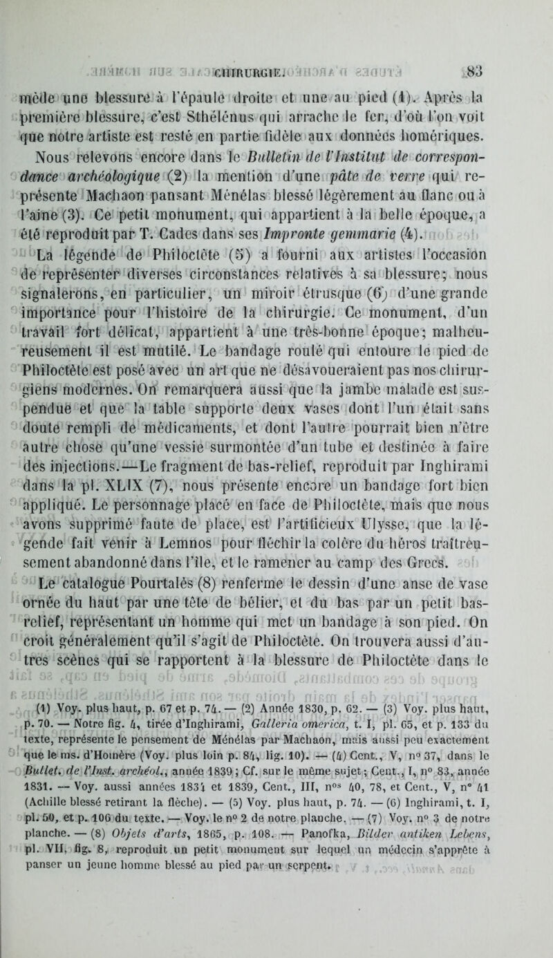 mède une blessure à l’épaule droite et une au pied (I). Après la première blessure, c’est Stbélénus rpii arrache le fer, d’où l’on voit que notre artiste est resté en partie fidèle aux données homériques. Nous relevons encore dans le Bulletin de IInstitut de correspon- dance archéologique (2) la mention d’une pâte de verre qui re- présente Machaon pansant Ménélas blessé légèrement au flanc oucà l’aine (3). Ce petit monument, qui appartient à la belle époque, a été reproduit par T. Cades dans ses Impronte gemmarie (4). La légende de Philoctète (5) a fourni aux artistes l’occasion de représenter diverses circonstances relatives à sa blessure; nous signalerons, en particulier, un miroir étrusque (6) d’une grande importance pour l’histoire de la chirurgie. Ce monument, d’un travail fort délicat, appartient à une très-bonne époque; malheu- reusement il est mutilé. Le bandage roulé qui entoure le pied de Philoctète est posé avec un art que ne désavoueraient pas nos chirur- giens modernes. On remarquera aussi que la jambe malade est sus- pendue et que la table supporte deux vases dont l’un était sans doute rempli de médicaments, et dont l’autre pourrait bien n’ôtre autre chose qu’une vessie surmontée d’un tube et destinée à faire des injections.—Le fragment de bas-relief, reproduit par Inghirami dans la pl. XLIX (7), nous présente encore un bandage fort bien ^ appliqué. Le personnage placé en face de Philoctète, mais que nous avons supprimé faute de place, est l’artificieux Ulysse, que la lé- gende fait venir à Lemnos pour fléchir la colère du héros traîtreu- sement abandonné dans l’île, et le ramener au camp des Grecs. Le catalogue Pourtalès (8) renferme le dessin d’une anse de vase ornée du haut par une tête de bélier, et du bas par un petit bas- relief, représentant un homme qui met un bandage à son pied. On croit généralement qu’il s’agit de Philoctète. On trouvera aussi d’au- tres scènes qui se rapportent à la blessure de Philoctète dans le (1) Voy. plus haut, p. C7 et p. 74. — (2) Année 1830, p. 62. — (3) Voy. plus haut, p. 70. — Notre fig. 4, tirée d’Inghirami, Galleria omerica, t. I, pl. 65, et p. 133 du texte, représente le pensement de Ménélas par Machaon, mais aussi peu exactement que le ms. d’Homère (Voy. plus loin p. 84, lig. 10). — (4) Cent., V, no 37, dans le Bullet^ de Çlnst. archéol.^ année 1839; Cf. sur le môme sujet; Cent., 1^11° 83,, année 1831. — Voy. aussi années 1831 et 1839, Cent., III, n°s 40, 78, et Cent., V, n® 41 (Achille blessé retirant la flèche). — (5) Voy. plus haut, p. 74. — (6) Inghirami, t. I, pl* 50, et p. 106 du texte. — Voy. le n° 2 de notre planche, — (7) Voy. n« 3 de notre planche. — (8) Objets d’arts^ 1865, p. 108. — Panofka, Bilder nntiken Lebens, pl. VII, fig. 8,. reproduit un petit monument sur lequel un médecin s’apprête à panser un jeune homme blessé au pied par un serpent. j