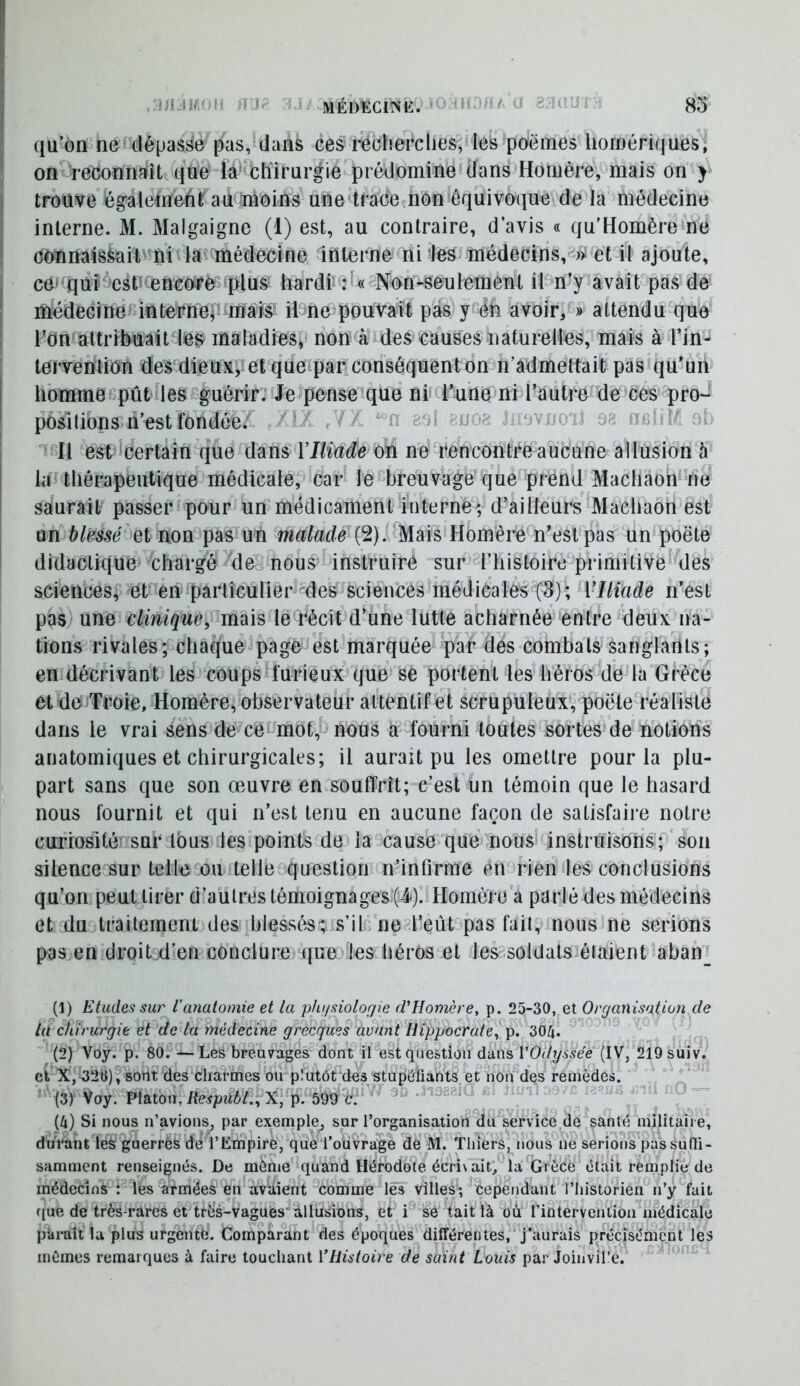 l! j >1 ' ' qu’on ner'clépasso pas, dans ces recherclies, les pnërnes homériques, ■ on reconnaiît qué'la' chirurgie prédomine dans Homère, mais on > I trouve également au moins^une tracemon équivoque de la médecine ! interne. M. Malgaigne (1) est, au contraire, d’avis « qu’Homère ne ; oonnaisàaiivni la médecine înlerne ni les médecins, ïi et il ajoute, I CO' qui esh encore «plus hardi* : « Non-seulemen^t il n’y avait pas de ! médecineBintel^nep maiS^ ilsne pouvait pas y éh avoir,^» attendu que I Fdn attribuait les maladies, non à des causes naturelles, mais à l’in- tervention desMieUX’v^et que par conséquent on n’admettait pas qu’un I homme pût les guérir; Je penseique ni d’une ni l’auti-elle ces pro- I positions n’est fondée; * .V èsl 1 oi. a? ir Il esplcertain que dans VIliade on ne rencontre aucune allusion à la thérapeutique médicale, car le breuvage que prend Machaon* ne saurait passer pour un médicament interne; d’ailleurs Machaon est undi/mc ’et non pas un malade {2)l Homère n’est pas un poëte didactique chargé de nous instruire sur l’histoire primitive des sciences, et en partîculier^des sciences médicales (8); VIliade n’est pas; une clinique, nn\\s le récit d’une lutte acharnée entre deux na- tions rivales; chaque page est marquée par des combats sanglants; en décrivant les coups furieux^que se portent les héros de la Grèce etlde Troie, Homère, observateur attentif et scrupuleux, poëte réaliste dans le vrai éens de cecmot,^ nous a fourni toutes sortes de notions anatomiques et chirurgicales; il aurait pu les omettre pour la plu- part sans que son œuvre en souffrît; e^est un témoin que le hasard nous fournit et qui n’est tenu en aucune façon de satisfaire notre cuTiosité sur Ibus les points de la cause que nous* instruisons; son silence sur telle ou telle question n’infirme en rien les conclusions qu’on peut tirer d’autres témoignages (d). Homère a parlé des médecins et du traitement des blessés'*, s’il ne l’eût pas fait, nous ne serions pas en droit d’en conclure que’^les héros et les soldais étaient aban_ (1) Etudes sur l’anatomie et la phijsiologie (VHomère, p. 25-30, et Organisation de la chirurgie et de la tnédecine grecques avant Hippocrate, p. 304. (2) Voy. p. 80.—Les breuvages dont il*est question dans l’Of/y55ee (IV, 2I9suiv. et X, 32G)?sont ^es charines ou pîutôVdes stupéfiants et non des remèdes. i'ii)'^OY.V\2iion,RespùbL,yL\ ^.bmt^^^^^ (4) Si nous n’avions^ par exemple^ sur l’organisation du service de santé militaire, du'rantïës guerrèfe de l’Lmpire, que l’oüvragè de M. Tliiers, nous ne serions pas Suffi- samment renseignés. De môme quand Hérodote écris ait, la*Clrece était remplit de médecins : les armèeà en avaient comme lés villes*-, éependant l’iiistorieu n’y fait que de très-rares et très-vagues ^llusions^, et i® se tait là où rintervenlioii médicale ptiraît la plus urgente. Comparant des époques différentes, j'aurais précisément les mômes remarques à faire touchant VHistoire de saint Louis par Joinvil'e.