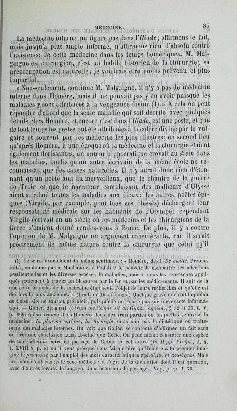 La mtideciae inlerno ne figure pas dans VIliade; afiirmons le fait, mais jusqu’à plus ample informé, n’affirmons rien d'absolu contre l’existence de cette médecine dans les temps homériques. M. Mal- gaigne est chirurgien, c’est un liahile historien de la chirurgie; sa préoccupation est naturelle; je voudrais être moins prévenu et plus impartial. « Non-seulement, continue M. Malgaigne, il n’y a pas de médecine interne dans Homère, mais il ne pouvait pas y en avoir puisque les maladies y sont attribuées à la vengeance divine (1).)) A cela on peut répondre d’abord que la seule maladie qui soit décrite avec quelques détails chez Homère, et encore c’est dans VIliade, est une peste, et que de tout temps les pestes ont été attribuées à la colère divine par le vul- gaire et souvent par les médecins les plus illustres; en second lieu qu’après Homèi'e, à une époque où la médecine et la chirurgie étaient également florissantes, un auteur hippocratique croyait au divin dans les maladies, tandis qu’un autre écrivain de la même école ne re- connaissait que des causes naturelles. îl n’y aurait donc rien d’éton- nant qu’un poëte ami du merveilleux, que le chantre de la guerre de Troie et que le narrateur complaisant des malheurs d’Ulysse aient attribué toutes les maladies aux dieux; les autres poètes épi- ques (Virgile, par exemple, pour tous ses blessés) déchargent leur responsabilité médicale sur les habitants de l’Olympe; cependant Virgile écrivait en un siècle où les médecins et les chirurgiens de la Grèce s’étaient donné rendez-vous à Rome. De plus, il y a contre l’opinion de M. Malgaigne un argument considérable, car il serait précisément de môme nature contre la chirurgie que celui qu’il (1) Celse est exactement du même sentiment : « Homère, dit-il {De medic. Proœm. init.), ne donne pas à Machaon et à l’odali'e le pouvoir de combattre les affections pestilentielles et les diverses espèces de maladies, mais il nous les représente appli- qués seulement à traiter les blessures par le fer et par les médicaments. Il suit de là que cette branche de la médecine était seule l’objet de leurs recherches et qu’elle est dès lors la plus ancienne. » (Trad. de Des Étangs.) Quelque grave que soit l’opinion de Celse, elle ne saurait prévaloir, puisqu’elle ne repose pas sur une exacte informa- tion. — Galien dit aussi [Utrum medlcinae sit an Gymn. hyyien., § 32 et 33, t. V, J). 869) qu’on trouve dans H »mère deux des trois parties en lesquelles se divise la médecine : la pharmaceutique, la chirurgie, mais non pas la diététique ou traite- ment des maladies internes. On voit que Galien se contente d’affirmer un fait sans en tirer une conclusion aussi ab.solue que Celse. On peut même constater une espèce de contradiction entre ce passage de Galien et cet autre {In Ilipp. l'rogn., I, h, t. XVJJI b, p. 8) où il veut presque nous faire croire qu’Homère a le premier ima- giné le pronostic par l’emploi des mots caractéristiques Tcpovo/^crat et 7ipovôr,crav. Mais ces mots n’ont }>as ici le sens médical ; il s’agit de la divination dont il est question, avec d’autres formes de langage, dans beaucoup de passages. V’oy. p. ex. 1, 70.