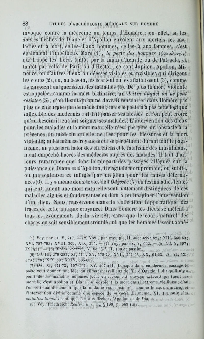 invoque contre la méJecine au temps d’Homère : en effet, si les douces flèches de Diane et d’Apollon envoient aux mortels les ma- ladies et la mort, celles-ci aux hommes, celles-là aux femmes, c’est également l’impétueux Mars (1), la perte des hommes (SpoToXoïYo;) qui frappe les héros^tantôt par la main d’Achille ou de Patrode, et tantôt par celle de Paris ou d’Hector; ce sont Jupiter, Apollon, Mi- nèrvè,ou d’aütres dieux ou déesses v|sibles. et invisibles qui dirigent les coups (2), ou, au besoin, lés écartent ou les affaiblissent (3), comme ils enMPmnt ou guérissenties maladies (4). De plus la mort violente est appelée,jcomme la mort ordinaire, un destm'duquel on ne peut résister (5); d’où il suit qu’on ne devrait rencontrer dans Homère pas plus de chirurgie que de médecine ; mais le poète n’a pas cette logique inflexible des modernes : il fait panser ses blessés et l’on peut croire qu’au besoin il eût fait soigner ses malades. L’intervention des dieux pour les maladies et la mort naturelle n’est pas plus un obstacle à la présence du médecin qu’elle ne l’est pour les blessures et la mort violente; ni les mêmes croyances qui se perpétuent durant tout le paga- nisme, ni plus tard la foi des chrétiens et le fatalisme des musulmans, n’ont empêché l’accès des médecins auprès des malades. H faut d’ail- leurs remarquer que dans la plupart des passages allégués sur la puissance de Diane et d’Apollon, il s’agit de mort prompte, ou subite, ou miraculeuse, et infligée par un [dieu pour des causes détermi- nées (6). Il y a même deux de Y Odyssée (7) où les maladies lentes (|ui entraînent une mort naturelle sont nettement distinguées de ces maladies aiguës et foudroyantes où l’on a pu imaginer l’intervention <i’un dieu. Nous retrouvons dans la collection hippocratique des traces de cette antique croyance. Dans Homère les dieux se mêlent à tous les événements de la vie (8), sans que le cours naturel des choses en soit sensiblement troublé, ni que les hommes fassent abné- (1) Voy. par ex. V, 717. —(2) Voy/, par exeaiple, II, 385; C99; 824; XIII, 568-69; XVI, 787-793; XVIII, 209; XIX, 22h. — (3) Voy. par ex. V, 662. —{4) Od. V, 397; IX; 411. *— (5) Motpa >tpafaV;, V, 83; Oc/. II, 100 et passiin. (6) Od. III, 2’T9-282; XI, 411, XV, 478-79; XVII^ 251-53; XX, 61-63. //. VI, 421- 423; 428; XIX, 59; XXIV, 605-609. (7) Od. XI, 171-73; 197-201; XV, 407-411. Lorsque dans ce dernier passage le poëte veut donner une idée du climat merveilleux de l’île d’Ogygie, il dit qu’il n’y a point de ces maladies odieuses (oùol ti; voùfjo; stïI ax-jyîpY) TCc'î.axai) <|ni tuent les mortels, c’est Apollon et Diane (jui envoient la mort dans l’extrême vieillesse; d’où l’on voit manifestement que la maladie est considérée comme le cas ordinaire, et l’intervention divine comme une espèce d«j miracle. De même, XI, 171 sniv., les maladies lonfjue'i sont opposées aux flèches d’Apollon et de Diane. (8) Voy. Friedrcich, Reuldn u. s, u\, § 198, p. 669 suiv.