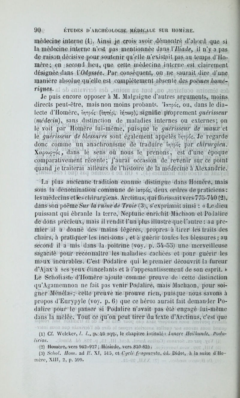 médecine interne (l). Ainsi je crojs avoir démontré d’abord que si la médecine interne n’est pas mentionnée dans VIliade, il n’y a pas de raison décisive pour soutenir qu’elle n’ex.isLait pas au temps d’Ho- mère; en second Jieu^ que cette médecine interne est clairement désignée dans ïOdyssée. Par conséquent, on ne saurait dire d’une manière absolue qu’elle est complètement absente despoëmes homé- rÎQues. .f gii . J ç ,i;c Je puis encore opposer à M. Malgaigne d’autres arguments, moins directs peut-être, mais non moins probants, ’laxpo;, ou, dans le dia- lecte d’Homère, îviTpoç (l7iTr'pV îv^Twp), signifie proprement guérisseur [médecin), sans distinciion de maladies internes ou externes; on le voit par Homère lui-méme, puisque le guérisseur de maux et le guérisseur de blessures sont également appelés îr,Tpoç. Je regarde donc comme un anachronisme de traduire îr,rpoî par chirurgien. XeipoupYoç^'dans le sens où nous le prenons, est d’une époque comparativement récente; j’aurai occasion de revenir sur ce point quand je traiterai ailleurs de l’histoire de la médecine à Alexandrie. La plus ancienne tradition connue distingue dans Homère, mais sous la dénomination commune de ïarpoç, deux ordres de praticiens: les médecins etVes chirurgiens. Arclinus, qui llorissai t vers 775-740 (^), dans son poëme Sur la ruine de Troie (3), s’exprimait ainsi : « Le dieu puissant qui ébranle la terre, Neptune enrichit Machaon et PoJalire de dons précieux, mais il rendit l’un plus illustre que l’autre : au pre- mier il a donné des mains légères, propres à tirer les traits des chairs, à pratiquer les incisions , et à guérir toutes les blessures; au second il a mis dans la poitrine (voy. p. 34-53) une merveilleuse sagacité pour reconnaître les maladies cachées et pour guérir les maux incurables. C’est Podalire qui le premier découvrit la fureur d’Ajax à ses yeux étincelants et à l’appesantissement de son esprit. » Le Scholiaste d’Homère ajoute comme preuve de cette distinction qu’Agamemnon ne fait pas venir Podalire, mais Machaon, pour soi- gner Ménélas;-cette preuve ne^prouve rien, puisque nous savons à propos d’Eurypyle (voy. p. 6) que ce héros aurait fait demander Po- dalire pour le panser si Podalire n’avait pas été engagé lui-même dans la mêlée. Tout ce qu’on peut tirer du texte d’Arctinus, c’est que (1) Cf. Welcker, /. p. 4Q sqq., le chapitre intitulé: Innere Heilkunde. Podu- lirios. (2) Homère, vers 962-927; Hésiode, vers 859-826. (3) Scliol, Ilorn. ad //. Xf, 515, et Cyc// frngm'jnta, éd. Didot, à la suite d'Ho- rnère, XIII, 2, p. 599.