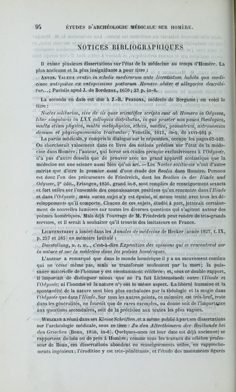 NOTICES BIBLIOGRAPHIQUES Il existe plusieurs dissertations sur l’état de la médecine au temps d’Homère. La plus ancienne et la plus insignifiante a pour titre : Aaton. Valetii oratio in scholis medicorum ante licenliatum habita qua medi- cinae antiquitas ex antiquissimo poetarum Homero obiter et allegorice describi- tur... ; Parisiis apud J. de Bordeaux, 1670 ; 32 p. in-8. La seconde en date est due à J.-B. PensoNA, médecin de Bergame ; en voici le titre : Nocles solitariae^ sive de iis quae scientifice scripta sunt ab Homero in Odyssea, liber singularis in LXX colloquia distributus^ inquo praeler non pauca.theologica, multa etiam physica^ multa metaphysica^ ethica, medica, geometrica, astronomica demum et physiognomonica tractantur; Venetiis, 1613, in-4, de xxvi-/i64 p. La partie médicale, y compris le dialogue sur le népenthes, occupe les pages 62-102. On chercherait vainement dans ce livre des notions précises sur l’état de la méde- cine dans Homère; l’auteur, qui borne ses études presque exclusivement à ÏOdysse'e, n’a pas d’aütre dessein que dé prouver avec un grand appareil scolastique que la médecine est une science aussi bien qu’un art. — Les Noctes solitariae n’ont d’autre mérite que d’être le premier essai d’une étude des Realia dans Homère. Persona est donc Tun des précurseurs de Friedreich, dont les Realien in der Iliade und Odyssee^ 2® édit., Erlangen, 1856, grand in-8, sont remplies de renseignement sexacts et fort utiles sur l’ensemble des connaissances positives qu’on rencontre dansT/Zm^/e et dans VOdyssée ; mais aucun sujet n’y est épuisé, ni môme traité avec tous les dé- veloppements qu’il comporte. Chacun de ces sujets, étudié à part, jetterait certaine- ment de nouvelles lumières sur toutes les diverses questions qui s’agitent autour des poèmes homériques. Mais déjà l’ouvrage de M. Friedreich peut rendre de très-grands services, et il serait à souhaiter qu’il trouvât des imitateurs en France. Liciitenstaedt a inséré dans les Annales de médecine de Hecker (année 1827, t. IX, p. 257 et 385) un mémoire intitulé : Darstellung^ u. s, c’est-à-dire Exposition des opinions qui se rencontrent sur la nature et sur la médecine dans les poésies homériques. L’auteur a remarqué que dans le monde homérique il y a un mouvement continu qui ne cesse môme pas, mais se transforme seulement par la mort; la puis- sance matérielle de l’homme y est constamment célébrée ; et, sous ce double rapport, il importait de distinguer mieux que ne l’a fait Liciitenstaedt entre Y Iliade et {'Odyssée; ni l’homme ni la nature n’y ont le même aspect. La liberté humaine et la spontanéité de la nature sont bien plus enchaînées par la théologie et la magie dans {'Odyssée que dans {'Iliade, Sur tous les autres points, ce mémoire est très-bref, reste dans les généralités, ne fournit que de rares exemples, ou donne soit de l’importapce aux questions secondaires, soit de la précision aux textes les plus vagues. VVelcker a réuni dans ses KleineSchriften,Qt a môme publié à part ses dissertations sur l’archéologie médicale, sous ce titre : Zu den Alterthümern der Heilkunde bei den Griechen (Bonn, 1850, in-8). Quelques-unes (et leur date est déjà ancienne) se rapportent de loin ou de près à Homère; comme tous les travaux du célèbre profes- seur de Bonn, ces dissertations abondent en renseignements utiles, en rapproche- ments ingénieux; l’érudition y est très-pénétrante, et l’étude des monuments figurés