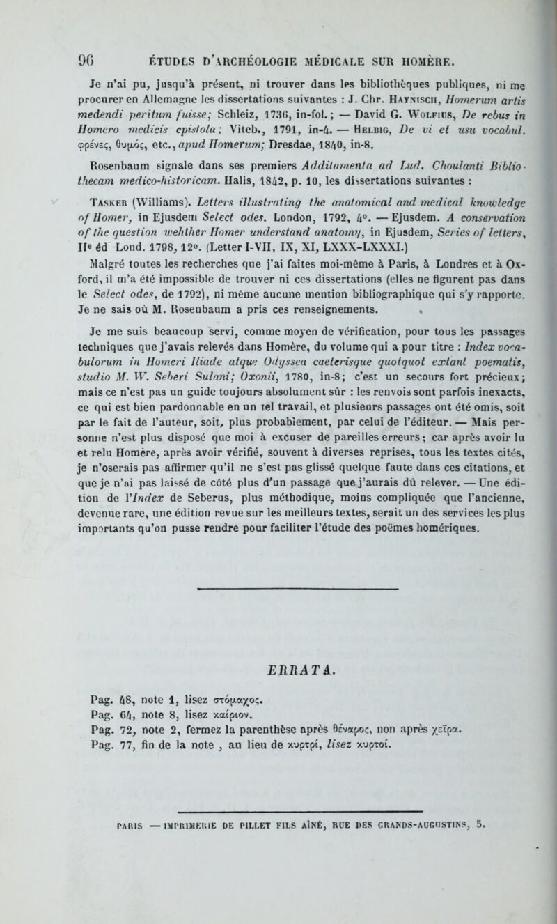 Je n’ai pu, jusqu’à présent, ni trouver dans les bibliothèques publiques, ni me procurer en Allemagne les dissertations suivantes : J. Chr. Haynisch, Homerum artis medendi peritum fuisse; Scbleiz, 17.36, in-fol. ; — David G. Wolfiüs, De rebus in Ilomero medicis episfola; Viteb., 1791, in-ü. — Helbig, De vi et usu vocabul. ©fève;, OufjLoç, etc.^apud Homerum; Dresdae, 1840, in-8. Rosenbaum signale dans ses premiers Addilamenta ad Lud. Choulanti Biblio- thecam medico-historienm. Halis, 1842, p. 10, les di-ssertations suivantes : Tasker (Williams). Letters illustrating the anatomical and medical knovoledge of H orner, in Ejusdem Select odes. London, 1792, 4“. —Ejusdem. A conservation of the question wehther Homer understand anatomy, in Ejusdem, Sériés of letters. Ile éd’ Lond. 1798, 12°. (Letter I-VII, IX, XI, LXXX-LXXXI.) Malgré toutes les recherches que j’ai faites moi-même à Paris, à Londres et à Ox- ford, il m’a été impossible de trouver ni ces dissertations (elles ne figurent pas dans le Select odes, de 1792), ni même aucune mention bibliographique qui s y rapporte. Je ne sais où M. Rosenbaum a pris ces renseignements. , Je me suis beaucoup servi, comme moyen de vérification, pour tous les passages techniques que j’avais relevés dans Homère, du volume qui a pour titre : Index vof'a- bulorum in Homeri Iliade atque Odyssea caeterisgue quotquot extant poematis, studio M. W. Seberi Sulani; Oxonii, 1780, in-8; c’est un secours fort précieux; mais ce n’est pas un guide toujours absolument sûr : les renvois sont parfois inexacts, ce qui est bien pardonnable en un tel travail, et plusieurs passages ont été omis, soit par le fait de l’auteur, soit, plus probablement, par celui de l’éditeur. — Mais per- sonne n’est plus disposé que moi à excuser de pareilles erreurs ; car après avoir lu et relu Homère, après avoir vérifié, souvent à diverses reprises, tous les textes cités, je n’oserais pas affirmer qu’il ne s’est pas glissé quelque faute dans ces citations, et que je n’ai pas laissé de côté plus d’un passage que j’aurais dû relever. —Une édi- tion de VIndex de Seberus, plus méthodique, moins compliquée que l’ancienne, devenue rare, une édition revue sur les meilleurs textes, serait un des services les plus importants qu’on pusse rendre pour faciliter l’étude des poèmes homériques. ERRATA. Pag. 48, note 1, lisez crcofxaxo;. Pag. 64, note 8, lisez xaiptov. Pag. 72, note 2, fermez la parenthèse après 6êvapoç, non après ytXçiOi. Pag. 77, fin de la note , au lieu de xuptpi, lisez xupToi.