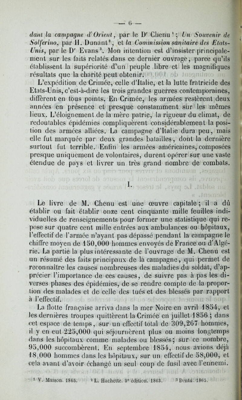 dam la campagne d’Orient, par le Dr Chenu1; Un Souvenir de Solferino, par H. Dunant2, et la Commission sanitaire des Etats- Unis, par le Dr Evans3. Mon intention est d’insister principale- ment sur les faits relatés dans ce dernier ouvrage, parce qu’ils établissent la supériorité d’un peuple libre et les magnifiques résultats que la charité peut obtenir. L’expédition de Crimée, celle d’Italie, et la lutte fratricide des Etats-Unis, c’est-à-dire les trois grandes guerres contemporaines, diffèrent en tous points. En Crimée, les armées restèrent deux années en présence et presque constamment sur les mêmes lieux. L’éloignement de la mère patrie, la rigueur du climat, de redoutables épidémies compliquèrent considérablement la posi- tion des armées alliées. La campagne d’Italie dura peu, mais elle fut marquée par deux grandes batailles, dont la dernière surtout fut terrible. Enfin les armées américaines, composées presque uniquement de volontaires, durent opérer sur une vaste étendue de pays et livrer un très grand nombre de combats. I. Le livre de M. Chenu est une œuvre capitale ; il a dû établir ou fait établir onze cent cinquante mille feuilles indi- viduelles de renseignements pour former une statistique qui re- pose sur quatre cent mille entrées aux ambulances ou hôpitaux, l’effectif de l’armée n’ayant pas dépassé pendant la campagne le chiffre moyen de 150,000 hommes envoyés de France ou d’Algé- rie. La partie la plus intéressante de l’ouvrage de M. Chenu est un résumé des faits principaux de la campagne, qui permet de reconnaître les causes nombreuses des maladies du soldat, d’ap- précier l’importance de ces causes, de suivre pas à pas les di- verses phases des épidémies, de se rendre compte de la propor- tion des malades et de celle des tués et des blessés par rapport à l’effectif. La flotte française arriva dans la mer Noire en avril 1854, et les dernières troupes quittèrent la Crimée en juillet 1856 ; dans cet espace de temps, sur un effectif total de 309,267 hommes, il y en eut 225,000 qui séjournèrent plus ou moins longtemps dans les hôpitaux comme malades ou blessés; sur ce nombre, 95.000 succombèrent. En septembre 1854, nous avions déjà 18.000 hommes dans les hôpitaux, sur un effectif de 58,000, et cela avant d’avoir échangé un seul coup de fusil avec l’ennemi. 1 V. Masson. 1865. 7 L. Hachcltc. 3e édition. 1863. 3 Dentu. 1865.