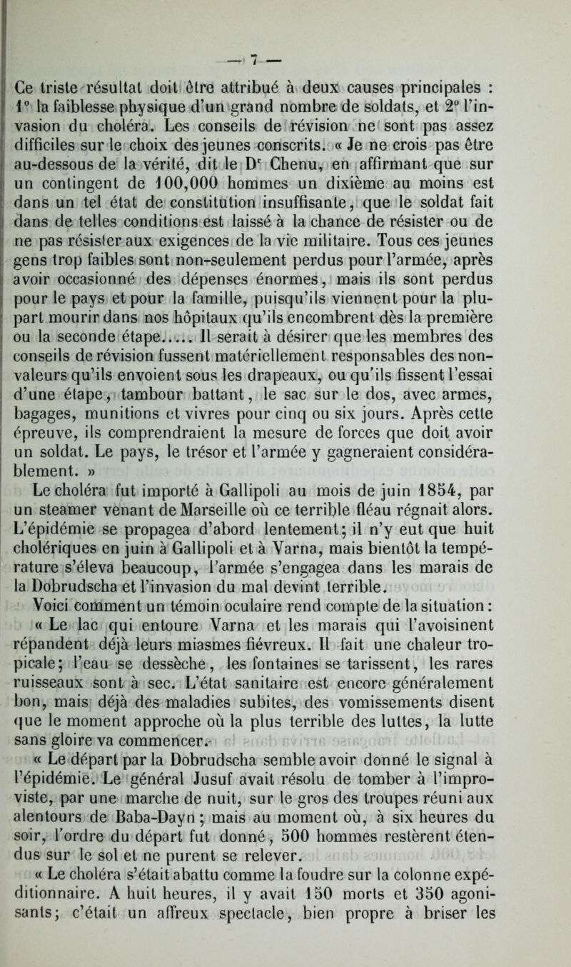 Ce triste résultat doit être attribué à deux causes principales : 1° la faiblesse physique d’un grand nombre de soldats, et 2° Pin- : vasion du choléra. Les conseils de révision ne sont pas assez difficiles sur le choix des jeunes conscrits. « Je ne crois pas être au-dessous de la vérité, dit le Dr Chenu, en affirmant que sur un contingent de 100,000 hommes un dixième au moins est dans un tel état de constitution insuffisante, que le soldat fait dans de telles conditions est laissé à la chance de résister ou de ne pas résister aux exigences de la vie militaire. Tous ces jeunes gens trop faibles sont non-seulement perdus pour l’armée, après avoir occasionné des dépenses énormes, mais ils sont perdus pour le pays et pour la famille, puisqu’ils viennent pour la plu- part mourir dans nos hôpitaux qu’ils encombrent dès la première ! ou la seconde étape Il serait à désirer que les membres des conseils de révision fussent matériellement responsables des non- valeurs qu’ils envoient sous les drapeaux, ou qu’ils fissent l’essai d’une étape, tambour battant, le sac sur le dos, avec armes, bagages, munitions et vivres pour cinq ou six jours. Après cette épreuve, ils comprendraient la mesure de forces que doit avoir un soldat. Le pays, le trésor et l’armée y gagneraient considéra- blement. » Le choléra fut importé à Gallipoli au mois de juin 1854, par un steamer venant de Marseille où ce terrible fléau régnait alors. L’épidémie se propagea d’abord lentement; il n’y eut que huit cholériques en juin à Gallipoli et à Varna, mais bientôt la tempé- rature s’éleva beaucoup, l’armée s’engagea dans les marais de la Dobrudscha et l’invasion du mal devint terrible. Voici comment un témoin oculaire rend compte de la situation : « Le lac qui entoure Varna et les marais qui l’avoisinent répandent déjà leurs miasmes fiévreux. Il fait une chaleur tro- picale; l’eau se dessèche, les fontaines se tarissent, les rares ruisseaux sont à sec. L’état sanitaire est encore généralement bon, mais déjà des maladies subites, des vomissements disent que le moment approche où la plus terrible des luttes, la lutte sans gloire va commencer. « Le départ par la Dobrudscha semble avoir donné le signal à l’épidémie. Le général Jusuf avait résolu de tomber à l’impro- viste, par une marche de nuit, sur le gros des troupes réuni aux alentours de Baba-Dayn; mais au moment où, à six heures du soir, l’ordre du départ fut donné, 500 hommes restèrent éten- dus sur le sol et ne purent se relever. « Le choléra s’était abattu comme la foudre sur la colonne expé- ditionnaire. A huit heures, il y avait 150 morts et 350 agoni- sants; c’était un affreux spectacle, bien propre à briser les