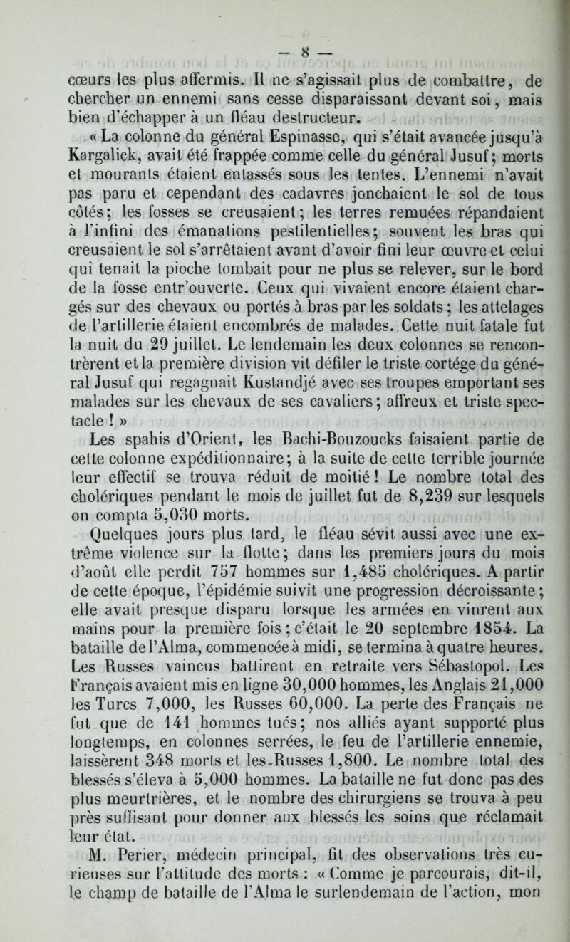 cœurs les plus affermis. Il ne s’agissait plus de combattre, de chercher un ennemi sans cesse disparaissant devant soi, mais bien d’échapper à un fléau destructeur. « La colonne du général Espinasse, qui s’était avancée jusqu’à Kargalick, avait été frappée comme celle du général Jusuf ; morts et mourants étaient entassés sous les tentes. L’ennemi n’avait pas paru et cependant des cadavres jonchaient le sol de tous côtés; les fosses se creusaient; les terres remuées répandaient à l'infini des émanations pestilentielles; souvent les bras qui creusaient le sol s’arrêtaient avant d’avoir fini leur œuvre et celui qui tenait la pioche tombait pour ne plus se relever, sur le bord de la fosse entr’ouverte. Ceux qui vivaient encore étaient char- gés sur des chevaux ou portés à bras par les soldats ; les attelages de l’artillerie étaient encombrés de malades. Cette nuit fatale fut la nuit du 29 juillet. Le lendemain les deux colonnes se rencon- trèrent et la première division vit défiler le triste cortège du géné- ral Jusuf qui regagnait Kustandjé avec ses troupes emportant ses malades sur les chevaux de ses cavaliers ; affreux et triste spec- tacle !» Les spahis d’Orient, les Bachi-Bouzoucks faisaient partie de cette colonne expéditionnaire; à la suite de cette terrible journée leur effectif se trouva réduit de moitié ! Le nombre total des cholériques pendant le mois de juillet fut de 8,239 sur lesquels on compta 5,030 morts. Quelques jours plus tard, le fléau sévit aussi avec une ex- trême violence sur la flotte; dans les premiers jours du mois d’août elle perdit 757 hommes sur 1,485 cholériques. A partir de cette époque, l’épidémie suivit une progression décroissante; elle avait presque disparu lorsque les armées en vinrent aux mains pour la première fois;c’était le 20 septembre 1854. La bataille de l’Alma, commencée à midi, se termina à quatre heures. Les Russes vaincus battirent en retraite vers Sébastopol. Les Français avaient mis en ligne 30,000 hommes, les Anglais 21,000 les Turcs 7,000, les Russes 60,000. La perte des Français ne fut que de 141 hommes tués; nos alliés ayant supporté plus longtemps, en colonnes serrées, le feu de l’artillerie ennemie, laissèrent 348 morts et les-Russes 1,800. Le nombre total des blessés s’éleva à 5,000 hommes. La bataille ne fut donc pas des plus meurtrières, et le nombre des chirurgiens se trouva à peu près suffisant pour donner aux blessés les soins que réclamait leur état. M. Perier, médecin principal, fit des observations très cu- rieuses sur l’attitude des morts : « Comme je parcourais, dit-il, le champ de bataille de l’Alma le surlendemain de l’action, mon