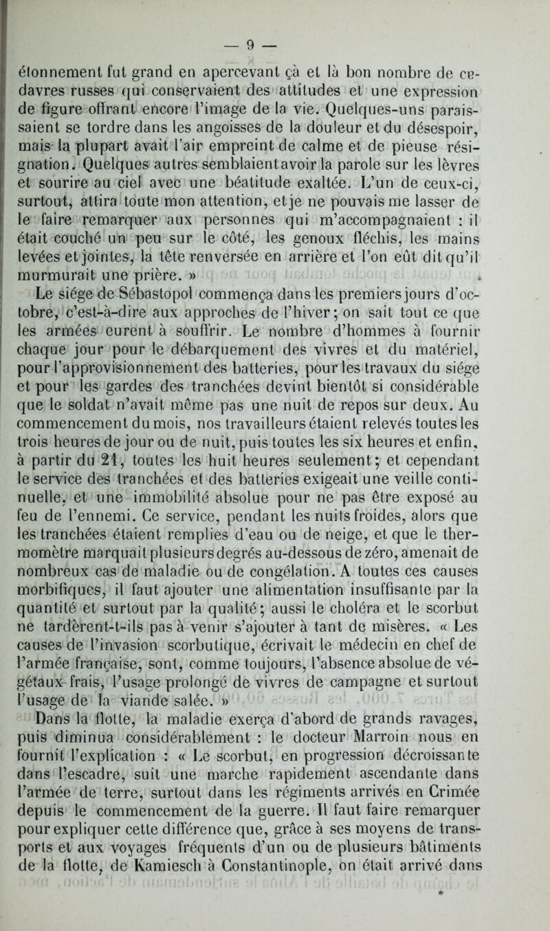 élonnement fut grand en apercevant çà et là bon nombre de ce- davres russes qui conservaient des attitudes et une expression de figure offrant encore l’image de la vie. Quelques-uns parais- saient se tordre dans les angoisses de la douleur et du désespoir, mais la plupart avait l’air empreint de calme et de pieuse rési- gnation. Quelques autres semblaient avoir la parole sur les lèvres et sourire au ciel avec une béatitude exaltée. L’un de ceux-ci, surtout, attira toute mon attention, et je ne pouvais me lasser de le faire remarquer aux personnes qui m’accompagnaient : il était couché un peu sur le côté, les genoux fléchis, les mains levées et jointes, la tête renversée en arrière et l’on eût dit qu’il murmurait une prière. » Le siège de Sébastopol commença dans les premiers jours d’oc- tobre, c’est-à-dire aux approches de l’hiver; on sait tout ce que les armées eurent à souffrir. Le nombre d’hommes à fournir chaque jour pour le débarquement des vivres et du matériel, pour l’approvisionnement des batteries, pour les travaux du siège et pour les gardes des tranchées devint bientôt si considérable que le soldat n’avait même pas une nuit de repos sur deux. Au commencement du mois, nos travailleurs étaient relevés toutes les trois heures de jour ou de nuit, puis toutes les six heures et enfin, à partir du 21, toutes les huit heures seulement; et cependant le service des tranchées et des batteries exigeait une veille conti- nuelle, et une immobilité absolue pour ne pas être exposé au feu de l’ennemi. Ce service, pendant les nuits froides, alors que les tranchées étaient remplies d’eau ou de neige, et que le ther- momètre marquait plusieurs degrés au-dessous de zéro, amenait de nombreux cas de maladie ou de congélation. A toutes ces causes morbifiques, il faut ajouter une alimentation insuffisante par la quantité et surtout par la qualité; aussi le choléra et le scorbut ne tardèrent-t-ils pas à venir s’ajouter à tant de misères. « Les causes de l’invasion scorbutique, écrivait le médecin en chef de l’armée française, sont, comme toujours, l’absence absolue de vé- gétaux frais, l’usage prolongé de vivres de campagne et surtout l’usage de Ta viande salée. » Dans la flotte, la maladie exerça d’abord de grands ravages, puis diminua considérablement : le docteur Marroin nous en fournit l’explication : « Le scorbut, en progression décroissante dans l’escadre, suit une marche rapidement ascendante dans l’armée de terre, surtout dans les régiments arrivés en Crimée depuis le commencement de la guerre. Il faut faire remarquer pour expliquer cette différence que, grâce à ses moyens de trans- ports et aux voyages fréquents d’un ou de plusieurs bâtiments de la flotte, de Kamiesch à Constantinople, on était, arrivé dans