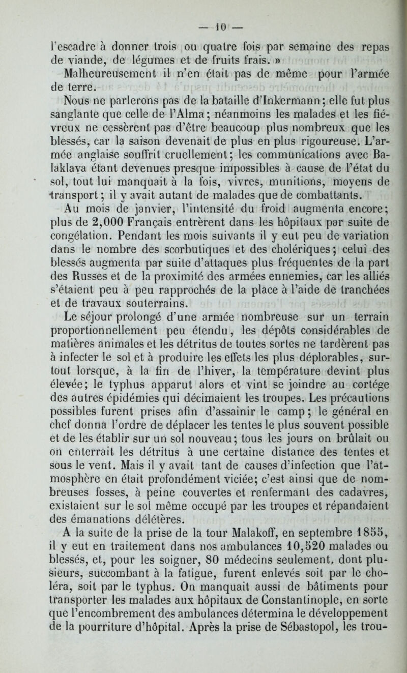iO — l'escadre à donner trois ou quatre fois par semaine des repas de viande, de légumes et de fruits frais. » Malheureusement il n’en était pas de même pour l’armée de terre. Nous ne parlerons pas de la bataille d’Inkermann ; elle fut plus sanglante que celle de l’Alma ; néanmoins les malades et les fié- vreux ne cessèrent pas d’être beaucoup plus nombreux que les blessés, car la saison devenait de plus en plus rigoureuse. L’ar- mée anglaise souffrit cruellement; les communications avec Ba- laklava étant devenues presque impossibles à cause de l’état du sol, tout lui manquait à la fois, vivres, munitions, moyens de -transport ; il y avait autant de malades que de combattants. Au mois de janvier, l’intensité du froid augmenta encore; plus de 2,000 Français entrèrent dans les hôpitaux par suite de congélation. Pendant les mois suivants il y eut peu de variation dans le nombre des scorbutiques et des cholériques; celui des blessés augmenta par suite d’attaques plus fréquentes de la part des Russes et de la proximité des armées ennemies, car les alliés s’étaient peu à peu rapprochés de la place à l’aide de tranchées et de travaux souterrains. Le séjour prolongé d’une armée nombreuse sur un terrain proportionnellement peu étendu, les dépôts considérables de matières animales et les détritus de toutes sortes ne tardèrent pas à infecter le sol et à produire les effets les plus déplorables, sur- tout lorsque, à la fin de l’hiver, la température devint plus élevée; le typhus apparut alors et vint se joindre au cortège des autres épidémies qui décimaient les troupes. Les précautions possibles furent prises afin d’assainir le camp ; le général en chef donna l’ordre de déplacer les tentes le plus souvent possible et de les établir sur un sol nouveau; tous les jours on brûlait ou on enterrait les détritus à une certaine distance des tentes et sous le vent. Mais il y avait tant de causes d’infection que l’at- mosphère en était profondément viciée; c’est ainsi que de nom- breuses fosses, à peine couvertes et renfermant des cadavres, existaient sur le sol même occupé par les troupes et répandaient des émanations délétères. A la suite de la prise de la tour Malakoff, en septembre 1855, il y eut en traitement dans nos ambulances 10,520 malades ou blessés, et, pour les soigner, 80 médecins seulement, dont plu- sieurs, succombant à la fatigue, furent enlevés soit par le cho- léra, soit par le typhus. On manquait aussi de bâtiments pour transporter les malades aux hôpitaux de Constantinople, en sorte que l’encombrement des ambulances détermina le développement de la pourriture d’hôpital. Après la prise de Sébastopol, les trou-