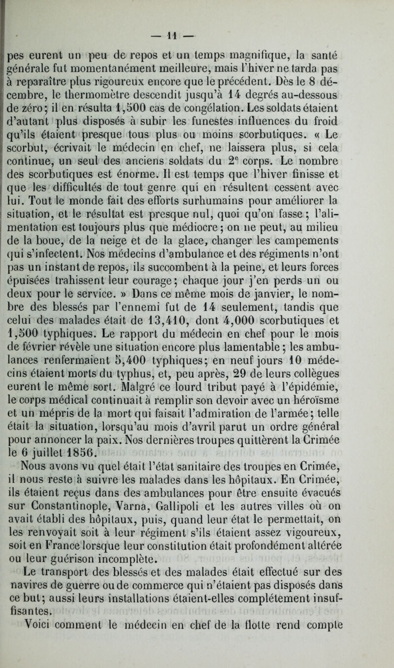 ; pes eurent un peu de repos et un temps magnifique, la santé générale fut momentanément meilleure, mais l’hiver ne tarda pas à reparaître plus rigoureux encore que le précédent. Dès le 8 dé- cembre, le thermomètre descendit jusqu’à 14 degrés au-dessous de zéro; il en résulta 1,500 cas de congélation. Les soldats étaient d’autant plus disposés à subir les funestes influences du froid qu’ils étaient presque tous plus ou moins scorbutiques. « Le I scorbut, écrivait le médecin en chef, ne laissera plus, si cela l continue, un seul des anciens soldats du 2e corps. Le nombre des scorbutiques est énorme. Il est temps que l’hiver finisse et que les difficultés de tout genre qui en résultent cessent avec lui. Tout le monde fait des efforts surhumains pour améliorer la 1 situation, et le résultat est presque nul, quoi qu’on fasse; l’ali- mentation est toujours plus que médiocre ; on ne peut, au milieu de la boue, de la neige et de la glace, changer les campements qui s’infectent. Nos médecins d’ambulance et des régiments n’ont pas un instant de repos, ils succombent à la peine, et leurs forces épuisées trahissent leur courage; chaque jour j’en perds un ou deux pour le service. » Dans ce même mois de janvier, le nom- bre des blessés par l’ennemi fut de 14 seulement, tandis que celui des malades était de 13,410, dont 4,000 scorbutiques et 1,500 typhiques. Le rapport du médecin en chef pour le mois de février révèle une situation encore plus lamentable ; les ambu- lances renfermaient 5,400 typhiques; en neuf jours 10 méde- cins étaient morts du typhus, et, peu après, 29 de leurs collègues eurent le même sort. Malgré ce lourd tribut payé à l’épidémie, le corps médical continuait à remplir son devoir avec un héroïsme et un mépris de la mort qui faisait l’admiration de l’armée; telle était la situation, lorsqu’au mois d’avril parut un ordre général pour annoncer la paix. Nos dernières troupes quittèrent la Grimée le 6 juillet 1850. Nous avons vu quel était l’état sanitaire des troupes en Crimée, il nous reste à suivre les malades dans les hôpitaux. En Grimée, ils étaient reçus dans des ambulances pour être ensuite évacués sur Constantinople, Varna, Gallipoli et les autres villes ou on avait établi des hôpitaux, puis, quand leur état le permettait, on les renvoyait soit à leur régiment s’ils étaient assez vigoureux, soit en France lorsque leur constitution était profondément altérée ou leur guérison incomplète. Le transport des blessés et des malades était effectué sur des navires de guerre ou de commerce qui n’étaient pas disposés dans ce but; aussi leurs installations étaient-elles complètement insuf- fisantes. Voici comment le médecin en chef de la flotte rend compte