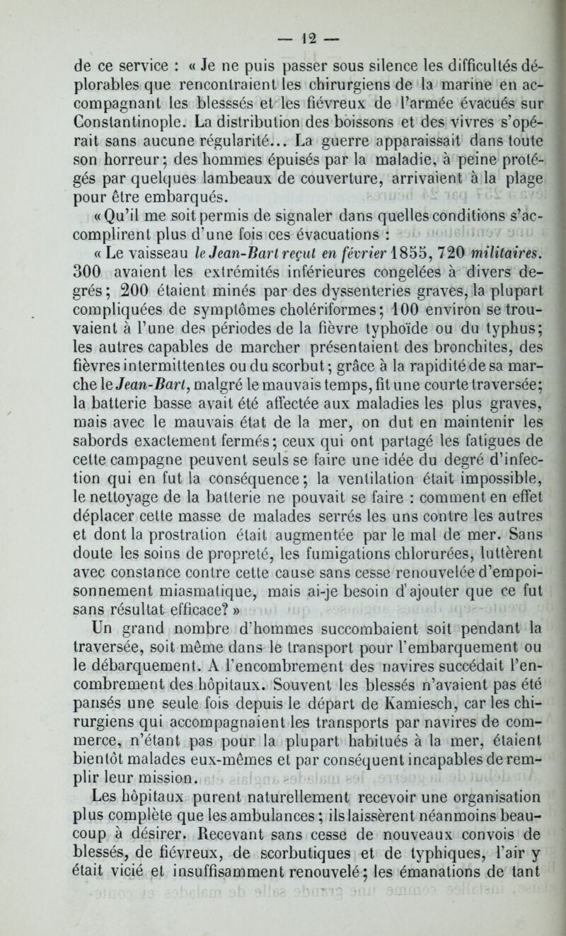 de ce service : « Je ne puis passer sous silence les difficultés dé- plorables que rencontraient les chirurgiens de la marine en ac- compagnant les blesssés et les fiévreux de l’armée évacués sur Constantinople. La distribution des boissons et des vivres s’opé- rait sans aucune régularité... La guerre apparaissait dans toute son horreur; des hommes épuisés par la maladie, à peine proté- gés par quelques lambeaux de couverture, arrivaient à la plage pour être embarqués. «Qu’il me soit permis de signaler dans quelles conditions s’ac- complirent plus d’une fois ces évacuations : « Le vaisseau le Jean-Bart reçut en février 1855, 720 militaires. 300 avaient les extrémités inférieures congelées à divers de- grés ; 200 étaient minés par des dyssenteries graves, la plupart compliquées de symptômes cholériformes; 100 environ se trou- vaient à l’une des périodes de la fièvre typhoïde ou du typhus; les autres capables de marcher présentaient des bronchites, des fièvres intermittentes ou du scorbut; grâce à la rapidité de sa mar- che le Jean-Bart, malgré le mauvais temps, fit une courte traversée; la batterie basse avait été affectée aux maladies les plus graves, mais avec le mauvais état de la mer, on dut en maintenir les sabords exactement fermés; ceux qui ont partagé les fatigues de cette campagne peuvent seuls se faire une idée du degré d’infec- tion qui en fut la conséquence; la ventilation était impossible, le nettoyage de la batterie ne pouvait se faire : comment en effet déplacer cette masse de malades serrés les uns contre les autres et dont la prostration était augmentée par le mal de mer. Sans doute les soins de propreté, les fumigations chlorurées, luttèrent avec constance contre cette cause sans cesse renouvelée d’empoi- sonnement miasmatique, mais ai-je besoin d’ajouter que ce fut sans résultat efficace? » Un grand nombre d’hommes succombaient soit pendant la traversée, soit même dans le transport pour l’embarquement ou le débarquement. A l’encombrement des navires succédait l’en- combrement des hôpitaux. Souvent les blessés n’avaient pas été pansés une seule fois depuis le départ de Kamiesch, car les chi- rurgiens qui accompagnaient les transports par navires de com- merce, n’étant pas pour la plupart habitués à la mer, étaient bientôt malades eux-mêmes et par conséquent incapables de rem- plir leur mission. Les hôpitaux purent naturellement recevoir une organisation plus complète que les ambulances; ils laissèrent néanmoins beau- coup à désirer. Recevant sans cesse de nouveaux convois de blessés, de fiévreux, de scorbutiques et de typhiques, l’air y était vicié et insuffisamment renouvelé; les émanations de tant