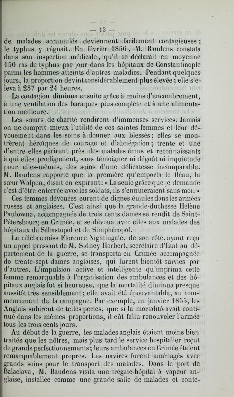 de malades accumulés deviennent facilement contagieuses ; le typhus y régnait. En février 1856, M. Baudens constata dans son inspection médicale, qu’il se déclarait en moyenne 150 cas de typhus par jour dans les hôpitaux de Constantinople parmi les hommes atteints d’autres maladies. Pendant quelques jours, la proportion devintconsidérablement plus élevée; elle s’é- leva à 257 par 24 heures. La contagion diminua ensuite grâce à moins d’encombrement, à une ventilation des baraques plus complète et à une alimenta- tion meilleure. Les sœurs de charité rendirent d’immenses services. Jamais on ne comprit mieux l’utilité de ces saintes femmes et leur dé- vouement dans les soins à donner aux blessés; elles se mon- trèrent héroïques de courage et d’abnégation; trente et une d’entre elles périrent près des malades émus et reconnaissants à qui elles prodiguaient, sans témoigner ni dégoût ni inquiétude pour elles-mêmes, des soins d’une délicatesse incomparable. M. Baudens rapporte que la première qu’emporta le fléau, la sœurWalpon, disait en expirant: « La seule grâce que je demande c’est d’être enterrée avec les soldats, ils s’ennuieraient sans moi. » Ces femmes dévouées eurent de dignes émules dans les armées russes et anglaises. C’est ainsi que la grande-duchesse Hélène Paulowna, accompagnée de trois cents dames se rendit de Saint- Pétersbourg en Crimée, et se dévoua avec elles aux malades des hôpitaux de Sébastopol et de Simphéropol. La célèbre miss Florence Nightingale, de son côté, ayant reçu un appel pressant de M. Sidney Herbert, secrétaire d’Etat au dé- partement de la guerre, se transporta en Crimée accompagnée de trente-sept dames anglaises, qui furent bientôt suivies par d’autres. L’impulsion active et intelligente qu’imprima cette femme remarquable à l’organisation des ambulances et des hô- pitaux anglais fut si heureuse, que la mortalité diminua presque aussitôt très sensiblement; elle avait été épouvantable, au com- mencement de la campagne. Par exemple, en janvier 1855, les Anglais subirent de telles pertes, que si la mortalité* avait conti- nué dans les mêmes proportions, il eût fallu renouveler l’armée tous les trois cents jours. Au début de la guerre, les malades anglais étaient moins bien traités que les nôtres, mais plus tard le service hospitalier reçut de grands perfectionnements ; leurs ambulances en Crimée étaient remarquablement propres. Les navires furent aménagés avec grands soins pour le transport des malades. Dans le port de Balaclava, M. Baudens visita une frégate-hôpital à vapeur an- glaise, installée comme une grande salle de malades et conte-