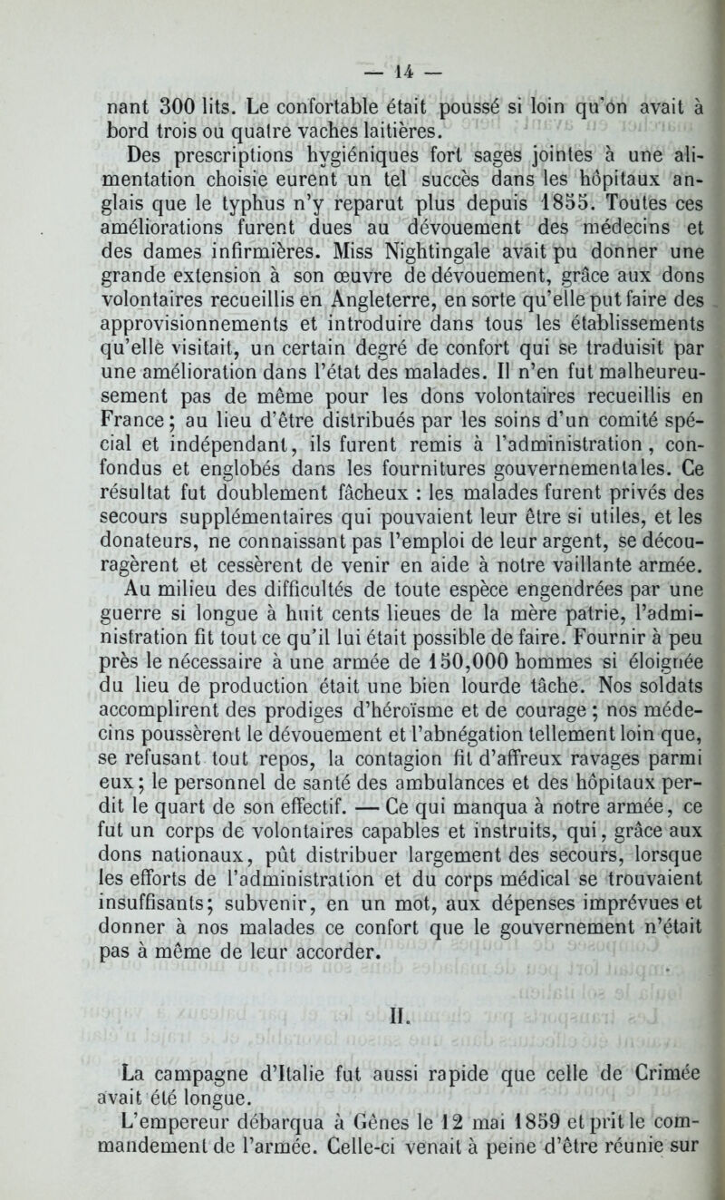 nant 300 lits. Le confortable était poussé si loin qu’on avait à bord trois ou quatre vaches laitières. Des prescriptions hygiéniques fort sages jointes à une ali- mentation choisie eurent un tel succès dans les hôpitaux an- glais que le typhus n’y reparut plus depuis 1855. Toutes ces améliorations furent dues au dévouement des médecins et des dames infirmières. Miss Nightingale avait pu donner une grande extension à son œuvre de dévouement, grâce aux dons volontaires recueillis en Angleterre, en sorte qu’elle put faire des approvisionnements et introduire dans tous les établissements qu’elle visitait, un certain degré de confort qui se traduisit par une amélioration dans l’état des malades. Il n’en fut malheureu- sement pas de même pour les dons volontaires recueillis en France; au lieu d’être distribués par les soins d’un comité spé- cial et indépendant, ils furent remis à l’administration, con- fondus et englobés dans les fournitures gouvernementales. Ce résultat fut doublement fâcheux : les malades furent privés des secours supplémentaires qui pouvaient leur être si utiles, et les donateurs, ne connaissant pas l’emploi de leur argent, se décou- ragèrent et cessèrent de venir en aide à notre vaillante armée. Au milieu des difficultés de toute espèce engendrées par une guerre si longue à huit cents lieues de la mère patrie, l’admi- nistration fit tout ce qu’il lui était possible de faire. Fournir à peu près le nécessaire à une armée de 150,000 hommes si éloignée du lieu de production était une bien lourde tâche. Nos soldats accomplirent des prodiges d’héroïsme et de courage ; nos méde- cins poussèrent le dévouement et l’abnégation tellement loin que, se refusant tout repos, la contagion fit d’affreux ravages parmi eux; le personnel de santé des ambulances et des hôpitaux per- dit le quart de son effectif. — Ce qui manqua à notre armée, ce fut un corps de volontaires capables et instruits, qui, grâce aux dons nationaux, pût distribuer largement des secours, lorsque les efforts de l’administration et du corps médical se trouvaient insuffisants; subvenir, en un mot, aux dépenses imprévues et donner à nos malades ce confort que le gouvernement n’était pas à même de leur accorder. II. La campagne d’Italie fut aussi rapide que celle de Crimée avait été longue. L’empereur débarqua à Gênes le 12 mai 1859 et prit le com- mandement de l’armée. Celle-ci venait à peine d’être réunie sur