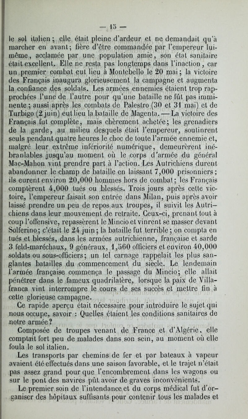 le sol italien ; elle était pleipe d’ardeur et ne demandait qu’à marcher en avant; fière d’être commandée par l’empereur lui- même, acclamée par une population amie, son état sanitaire était excellent. Elle ne resta pas longtemps dans l’inaction , car un premier combat eut lieu à Montebello le 20 mai ; la victoire des Français inaugura glorieusement la campagne et augmenta la confiance des soldats. Les armées ennemies étaient trop rap- prochées l’une de l’autre pour qu’une bataille ne fût pas immi- nente ; aussi après les combats de Palestro (30 et 31 mai) et de Turbigo (2 juin) eut lieu la bataille de Magenta. — La victoire des Français fut complète, mais chèrement achetée; les grenadiers de la garde, au milieu desquels était l’empereur, soutinrent seuls pendant quatre heures le choc de toute l’armée ennemie et, malgré leur extrême infériorité numérique, demeurèrent iné- branlables jusqu’au moment où le corps d’armée du général Mac-Mahon vint prendre part à l’action. Les Autrichiens durent abandonner le champ de bataille en laissant 7,000 prisonniers; ils eurent environ 20,000 hommes hors de combat; les Français comptèrent 4,000 tués ou blessés. Trois jours après cette vic- toire, l’empereur faisait son entrée dans Milan, puis après avoir laissé prendre un peu de repos aux troupes, il suivit les Autri- chiens dans leur mouvement de retraite. Ceux-ci, prenant tout à coup l’offensive, repassèrent le Mincio et vinrent se masser devant Solferino; c’était le 24 juin ; la bataille fut terrible ; on compta en tués et blessés, dans les armées autrichienne, française et sarde 3 feld-maréchaux, 9 généraux, 1,560 officiers et environ 40,000 soldats ou sous-officiers; un tel carnage rappelait les plus san- glantes batailles du commencement du siècle. Le lendemain l’armée française commença le passage du Mincio; elle allait pénétrer dans le fameux quadrilatère, lorsque la paix de Villa- franca vint interrompre le cours de ses succès et mettre fin à cette glorieuse campagne. Ce rapide aperçu était nécessaire pour introduire le sujet qui nous occupe, savoir : Quelles étaient les conditions sanitaires de notre armée? Composée de troupes venant de France et d’Algérie, elle comptait fort peu de malades dans son sein, au moment où elle foula le sol italien. Les transports par chemins de fer et par bateaux à vapeur avaient été effectués dans une saison favorable, et le trajet n’était pas assez grand pour que l'encombrement dans les wagons ou sur le pont des navires pût avoir de graves inconvénients. Le premier soin de l’intendance et du corps médical fut d’or- ganiser des hôpitaux suffisants pour contenir tous les malades et