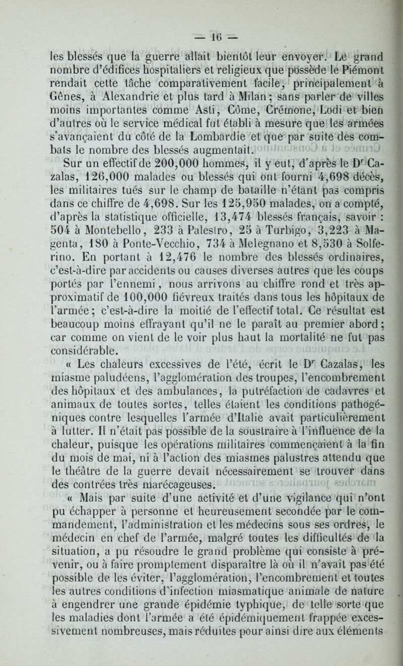 les blessés que la guerre allait bientôt leur envoyer. Le grand nombre d’édifices hospitaliers et religieux que possède le Piémont rendait cette tâche comparativement facile, principalement à Gênes, à Alexandrie et plus tard à Milan; sans parler de villes moins importantes comme Asti, Corne, Crémone, Lodi et bien d’autres où le service médical fut établi à mesure que les armées s’avançaient du côté de la Lombardie et que par suite des com- bats le nombre des blessés augmentait. Sur un effectif de 200,000 hommes, il y eut, d’après le Dr Ca- zalas, 126,000 malades ou blessés qui ont fourni 4,698 décès, les militaires tués sur le champ de bataille n’étant pas compris dans ce chiffre de 4,698. Sur les 125,950 malades, on a compté, d’après la statistique officielle, 13,474 blessés français, savoir : 504 à Montebello, 233 à Paleslro, 25 à Turbigo, 3,223 à Ma- genta, 180 à Ponte-Vecchio, 734 à Melegnano et 8,530 à Solfe- rino. En portant à 12,476 le nombre des blessés ordinaires, c’est-à-dire par accidents ou causes diverses autres que les coups portés par l’ennemi, nous arrivons au chiffre rond et très ap- proximatif de 100,000 fiévreux traités dans tous les hôpitaux de l’armée; c’est-à-dire la moitié de l’effectif total. Ce résultat est beaucoup moins effrayant qu’il ne le paraît au premier abord ; car comme on vient de le voir plus haut la mortalité ne fut pas considérable. « Les chaleurs excessives de l’été, écrit le Dr Cazalas, les miasme paludéens, l’agglomération des troupes, l’encombrement des hôpitaux et des ambulances, la putréfaction de cadavres et animaux de toutes sortes, telles étaient les conditions pathogé- niques contre lesquelles l’armée d’Italie avait particulièrement à lutter. Il n’était pas possible de la soustraire à l’influence de la chaleur, puisque les opérations militaires commençaient à la fin du mois de mai, ni à l’action des miasmes palustres attendu que le théâtre de la guerre devait nécessairement se trouver dans des contrées très marécageuses. « Mais par suite d’une activité et d’une vigilance qui n’ont pu échapper à personne et heureusement secondée par le com- mandement, l’administration et les médecins sous ses ordres, le médecin en chef de l’armée, malgré toutes les difficultés de la situation, a pu résoudre le grand problème qui consiste à pré- venir, ou à faire promptement disparaître là où il n’avait pas été possible de les éviter, l’agglomération, l’encombrement et toutes les autres conditions d’infection miasmatique animale de nature à engendrer une grande épidémie typhique, de telle sorte que les maladies dont l’armée a été épidémiquement frappée exces- sivement nombreuses, mais réduites pour ainsi dire aux éléments