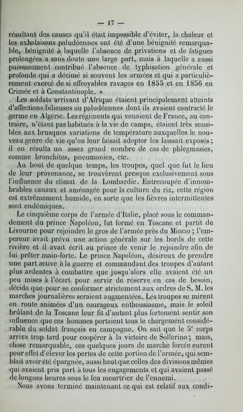 résultant des causes qu’il était impossible d’éviter, la chaleur et les exhalaisons paludéennes ont été d’une bénignité remarqua- ble, bénignité à laquelle l’absence de privations et de fatigues prolongées a sans doute une large part, mais à laquelle a aussi puissamment contribué l’absence de typhisation générale et profonde qui a décimé si souvent les armées et qui a particuliè- rement exercé de si effroyables ravages en 1855 et en 1856 en Crimée et à Constantinople. » Les soldats arrivant d’Afrique étaient principalement atteints d’affections bilieuses ou paludéennes dont ils avaient contracté le germe en Algérie. Les régiments qui venaient de France, au con- traire, n’étant pas habitués à la vie de camps, étaient très sensi- bles aux brusques variations de température auxquelles le nou- veau genre de vie qu’on leur faisait adopter les laissait exposés ; il en résulta un assez grand nombre de cas de phlegmasies, comme bronchites, pneumonies, etc. Au bout de quelque temps, les troupes, quel que fut le lieu de leur provenance, se trouvèrent presque exclusivement sous l’influence du climat de la Lombardie. Entrecoupée d’innom- brables canaux et aménagée pour la culture du riz, cette région est extrêmement humide, en sorte que les fièvres intermittentes sont endémiques. Le cinquième corps de l’armée d’Italie, placé sous le comman- dement du prince Napoléon, fut formé en Toscane et partit de Livourne pour rejoindre le gros de l’armée près du Mincio ; l’em- pereur avait prévu une action générale sur les bords de cette rivière et il avait écrit au prince de venir le rejoindre afin de lui prêter main-forte. Le prince Napoléon, désireux de prendre une part active à la guerre et commandant des troupes d’autant plus ardentes à combattre que jusqu’alors elle avaient été un peu mises à l’écart pour servir de réserve en cas de besoin, décida que pour se conformer strictement aux ordres de S. M. les marches journalières seraient augmentées. Les troupes se mirent en route animées d’un courageux enthousiasme, mais le soleil brûlant de la Toscane leur fit d’autant plus fortement sentir son influence que ces hommes portaient tous le chargement considé- rable du soldat français en campagne. On sait que le 5e corps arriva trop tard pour coopérer à la victoire de Solferino ; mais, chose remarquable, ces quelques jours de marche forcée eurent pour effet d’élever les pertes de cette portion de l’armée, qui sem- blait avoir été épargnée, aussi haut que celles des divisions mêmes qui avaient pris part à tous les engagements et qui avaient passé de longues heures sous le feu meurtrier de l’ennemi. Nous avons terminé maintenant ce qui est relatif aux condi-