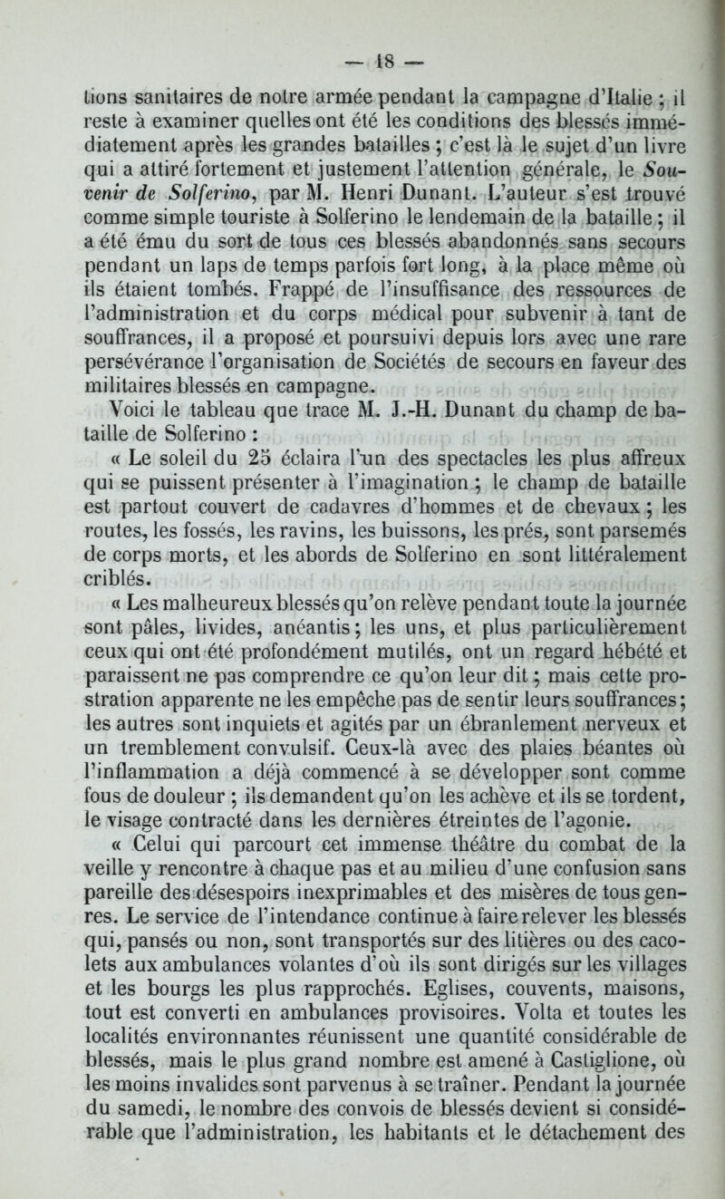 lions sanitaires de notre armée pendant la campagne d’Italie ; il reste à examiner quelles ont été les conditions des blessés immé- diatement après les grandes batailles ; c’est là le sujet d’un livre qui a attiré fortement et justement l’attention générale, le Sou- venir de Solferino, par M. Henri Dunant. L’auteur s’est trouvé comme simple touriste à Solferino le lendemain de la bataille ; il a été ému du sort de tous ces blessés abandonnés sans secours pendant un laps de temps parfois fort long, à la place même où ils étaient tombés. Frappé de l’insuffisance des ressources de l’administration et du corps médical pour subvenir à tant de souffrances, il a proposé et poursuivi depuis lors avec une rare persévérance l’organisation de Sociétés de secours en faveur des militaires blessés en campagne. Voici le tableau que trace M. J.-H. Dunant du champ de ba- taille de Solferino : « Le soleil du 25 éclaira l’un des spectacles les plus affreux qui se puissent présenter à l’imagination ; le champ de bataille est partout couvert de cadavres d’hommes et de chevaux; les routes, les fossés, les ravins, les buissons, les prés, sont parsemés de corps morts, et les abords de Solferino en sont littéralement criblés. « Les malheureux blessés qu’on relève pendant toute la journée sont pâles, livides, anéantis; les uns, et plus particulièrement ceux qui ont été profondément mutilés, ont un regard hébété et paraissent ne pas comprendre ce qu’on leur dit ; mais cette pro- stration apparente ne les empêche pas de sentir leurs souffrances; les autres sont inquiets et agités par un ébranlement nerveux et un tremblement convulsif. Ceux-là avec des plaies béantes où l’inflammation a déjà commencé à se développer sont comme fous de douleur ; ils demandent qu’on les achève et ils se tordent, le visage contracté dans les dernières étreintes de l’agonie. « Celui qui parcourt cet immense théâtre du combat de la veille y rencontre à chaque pas et au milieu d’une confusion sans pareille des désespoirs inexprimables et des misères de tous gen- res. Le service de l’intendance continue à faire relever les blessés qui, pansés ou non, sont transportés sur des litières ou des caco- lets aux ambulances volantes d’où ils sont dirigés sur les villages et les bourgs les plus rapprochés. Eglises, couvents, maisons, tout est converti en ambulances provisoires. Volta et toutes les localités environnantes réunissent une quantité considérable de blessés, mais le plus grand nombre est amené à Casliglione, où les moins invalides sont parvenus à se traîner. Pendant la journée du samedi, le nombre des convois de blessés devient si considé- rable que l’administration, les habitants et le détachement des