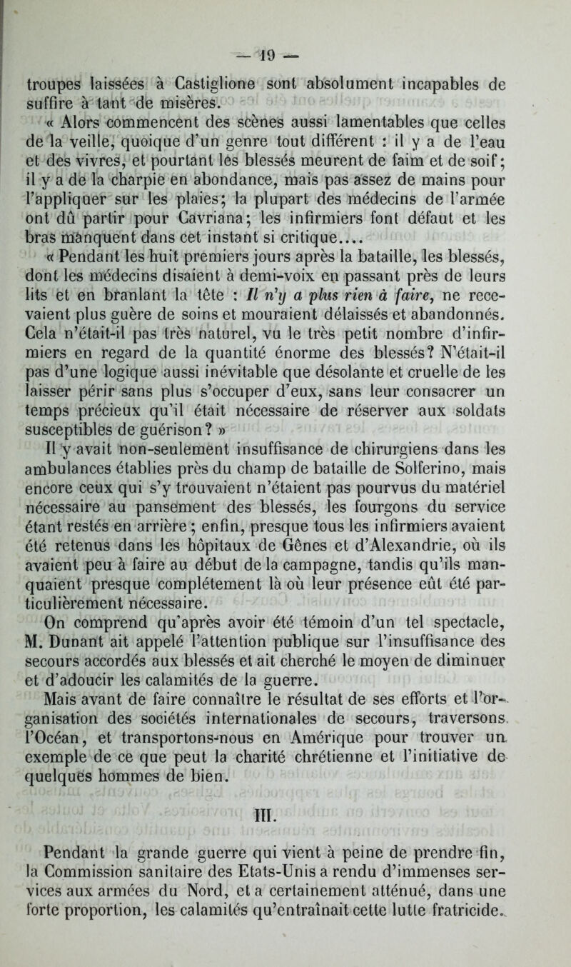 troupes laissées à Castiglione sont absolument incapables de suffire à tant de misères. « Alors commencent des scènes aussi lamentables que celles de la veille, quoique d’un genre tout différent : il y a de l’eau et des vivres, et pourtant les blessés meurent de faim et de soif ; il y a de la charpie en abondance, mais pas assez de mains pour l’appliquer sur les plaies; la plupart des médecins de l’armée ont dû partir pour Gavriana; les infirmiers font défaut et les bras manquent dans cet instant si critique.... « Pendant les huit premiers jours après la bataille, les blessés, dont les médecins disaient à demi-voix en passant près de leurs lits et en branlant la tête : 11 nhj a plus rien à faire, ne rece- vaient plus guère de soins et mouraient délaissés et abandonnés. Cela n’était-il pas très naturel, vu le très petit nombre d’infir- miers en regard de la quantité énorme des blessés? N’était-il pas d’une logique aussi inévitable que désolante et cruelle de les laisser périr sans plus s’occuper d’eux, sans leur consacrer un temps précieux qu’il était nécessaire de réserver aux soldats susceptibles de guérison? » Il y avait non-seulement insuffisance de chirurgiens dans les ambulances établies près du champ de bataille de Solferino, mais encore ceux qui s’y trouvaient n’étaient pas pourvus du matériel nécessaire au pansement des blessés, les fourgons du service étant restés en arrière ; enfin, presque tous les infirmiers avaient été retenus dans les hôpitaux de Gênes et d’Alexandrie, où ils avaient peu à faire au début de la campagne, tandis qu’ils man- quaient presque complètement là où leur présence eût été par- ticulièrement nécessaire. On comprend qu’après avoir été témoin d’un tel spectacle, M. Dunant ait appelé l’attention publique sur l’insuffisance des secours accordés aux blessés et ait cherché le moyen de diminuer et d’adoucir les calamités de la guerre. Mais avant de faire connaître le résultat de ses efforts et l’or- ganisation des sociétés internationales de secours, traversons l’Océan, et transportons-mous en Amérique pour trouver un, exemple de ce que peut la charité chrétienne et l’initiative de quelques hommes de bien. III. Pendant la grande guerre qui vient à peine de prendre fin, la Commission sanitaire des Etats-Unis a rendu d’immenses ser- vices aux armées du Nord, et a certainement atténué, dans une forte proportion, les calamités qu’entraînait cette lutte fratricide.